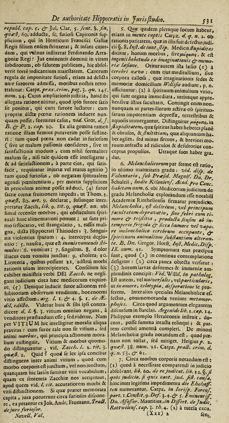 re pubi. cap. f. Jul. Clar. y. fent. §. fin, qneefi, 60, adduda, fc. futiofi Capitonis fup- plicium , qui in Henricum Franeifci Galliae Regis filium enfemftrinxerat; &amp; infam cujus- dara , qui vulnus inflixerat Ferdinando Arra- gonix Regi ? Jus eminentis dominii in vitam fubditorum, ob falutem publicam, hicabfol- verit forte judicantium majeftatem. Cxterum regula de impunitate furiofi, etiam ad delida ante furorem admifla, moribus noftris retro trahitur: Carpz. prax.crim. pag.^. qu. 145. num. 24. Cujus ampliationis juftitia, haud ibi allegata ratione nititur, quod ipfo furore fatis fit punitus, qui cum furore ludatur: cum proprix didx poenx rationem induere nun¬ quam poflit, fortuitus cafus, vid. Grot. d. J. B. fy P. 2. cap. 20. Ex alia gemina tamen ratione illam firmius putaverim pofle fuftine- ri : tum quod poena non cadat in furiofum ( five ut malum paflionis confideres , five ut fatisfadionis modum , cum nihil formaliter malum fit, nifi tale quidem efle intelligatur 5 &amp; ad fatisfadionem, a parte ejus, qui fatis- facit, requiratur injunx vel reatus agnitio ) tum quod furiofus , ob negatam fpiritualem agendi poenitentiam , per mortis fupplicium in periculum animx poflit adduci. (4) furor faerx coenx fruitionem impedit, ut Thom. 3. qu&lt;eft. 80. art. 9. declarat, fufiusque inter¬ pretatur Zacch. lib. 9. tit. 9. qu*Jl. un. ubi fimul recenfet morbos, qui obftaculum fpiri- tuali huicalimentationi ponunt; ut funt pri¬ mo feffocano, vel ftrangulatio, z. tuflis mali¬ gna, dida Hippocrati Thiriodes *, 3. Sangui¬ nis violentius fputum : 4. intercepta deglu¬ titio : y. naufea, qux eft inanis vomendi (li¬ mulus :;6. vomitus: 7. fingultus. 8. dolor iliacus cum vomitu jundus: 9. cholera: 10. Lienteria , quibus poflunt 11, adftruj morbi rationis ufum intercipientes. Confilium hic exhibet miniftris verbi DEI Zacch. ne negli- gant judicium circa hxc medicorum exquire¬ re. (f) Denique inducit futor adionem red¬ hibitoriam obfervum venditum, hocenormi vitio affedum, arg. I. 1. &amp; 4* §• 1* de (£• dii. editio. Videtur huic &amp; fibi ipfi contra¬ dicere d. 4 §. 3. vitium omnino negans, a venditore prxftandum efle; fed videtur. Nam per VIT1U M hic inrelligitur moralis aliqua pravitas : cum furor tale non fit vitium, fed animi morbus, qui principia adionum mora¬ lium exftinguir. Vitium &amp; morbus quomo¬ do diftinguantur , vid. Zacch. I. 2. tit. 3. qu&lt;ejl. 2. Qui d ? quod fe lex ipfa conciliat diftinguens inter animi vitium , quod cum morbo corporis eft jundum, velnonjundum, quanquam hic latius fumitur vitii vocabulum, quam ex fententia Zacchix nos accipimus, apud quem vid. 4 cit. accuratiorem morbi &amp; vitii diftindionem. Si qux prxter memorata capita , jura potuerunt circa furiofos difpone- re , ea petanmrex Joh, Andr, Fromann, Zrati. dejure furiofor. Novell. Val„ m s. Qux quidem pleraque locum habent, etiam in mente captis Carpz. d. q, n. 2. ob rationis paritatem, qux in illis fuit defedus judi¬ cii §. 8.Infl. deinut.Jlip. Medicis (lupiditas dicitur, horum morbus, Civejucifacif, &amp; eft ingenii hebetudo ex imaginationis &amp; memo¬ ri* hefione. Oriturautem ifta lxfio (1) a cerebri n&lt;evo : cum ejus meditullium, five corpora callofa , qux imaginationis fedes &amp; memorix domicilium Wdlifio audiunt, p. n. afficiuntur: (2) a fpirituumanimalium vitio, qui funt organa immediata, utriusque appre- henfivx iftius facultatis. Contingit enimnon- nunquam ut partes illorum adivxob fpirituo- farum impotentiam depreflx, terreftribus &amp; aquofis immergantur. Diftinguitur pct(unS, in Jiupiditatem, qux fpiritus habet hebetes plane &amp; obtufos, Scjlultitiam, qux aliquantum ha¬ bet agiles, fed minus firmos, &amp; breviori mo¬ tuum anfradu ad ridiculos &amp; defultorios con¬ ceptus propulfos. Utraque fuos haber gra dus. 6. Melancholicorum par ferme eft ratio in ultimo maturitatis gradu: vid. difp de Voluntario , fub Pr&lt;efid. Magnif. Dn. jyr Schulzii , hodie KHonicnfi Acad.pro Cane habitam num. 6. ubi Medicorum judicium de gradu Melancholix explorandum efle notabili Academix Rinthelienfis firmatur prxjudicio. Melancholia, ejl delirium, vel principutn facultatum depravatio, fine febri cum ti- inore trijlitia , produtia fenfi?n ab In¬ temperie frigida /icca humore vel vapo¬ re melancholico cerebrum occupante, py fpirituum animalium fubflantiam alteran- te. B. Dn. Gregor. Horft. 2nJl.Medic.Difp, IX. num. 41* Symptomata ejus prxeipua funt, quod (1) in continua contemplatione defigitur: (2) circa pauca objeda verfatur : (3) horum larvas deformes &amp; immenfx am¬ plitudinis concipit: Vid. Willif. in patholog, Eft autem, vel univerfalis, vel particularis\ m in amore» zelotypia, defperatione fe pro¬ ferens. Inter alios lpcciales Melaneholicx ef. fedus, eommemorandx veniunt metamor- phojes. Circa quod argumentum elegantem difeurfumin Barclaji. Argenidelib. i.cap. 14. Philippus exemplo Heraleontis inftruit, do¬ cens , pofle fumma intada relinqui ; &amp; par¬ tem cerebri amentisl compleri. De minori Melancholix gradu notandum eft, quod poe¬ nam non tollat, fed mitiget. Heigiusp. z. qii&lt;ejl. 38. num. 21. Carpz. praft. crim. d, q. n. 53. &amp; 61. 7. Circa morbos corporis notandum eft t (1) quod a neceffitate comparendi in judicio abfolvant, lib. 6o* de re judicat, lib. 12 ,§.fi quis judicio, (i quis eant. jud. Jifl. caufa. hinc inter legitima impedimenta die Ehehaff. ten numerantur. Carpz, in Iurifp. Forenf, part. 1 .Conflit.9.Def. 3.4.^ y. £minentijfm Dn. AJfeJfor. Mauritius,/» Differt, deJudic\ Rottwilenf. cap. 3. th. 4. (2) i tutela excu. (Xxx) z fCnr.