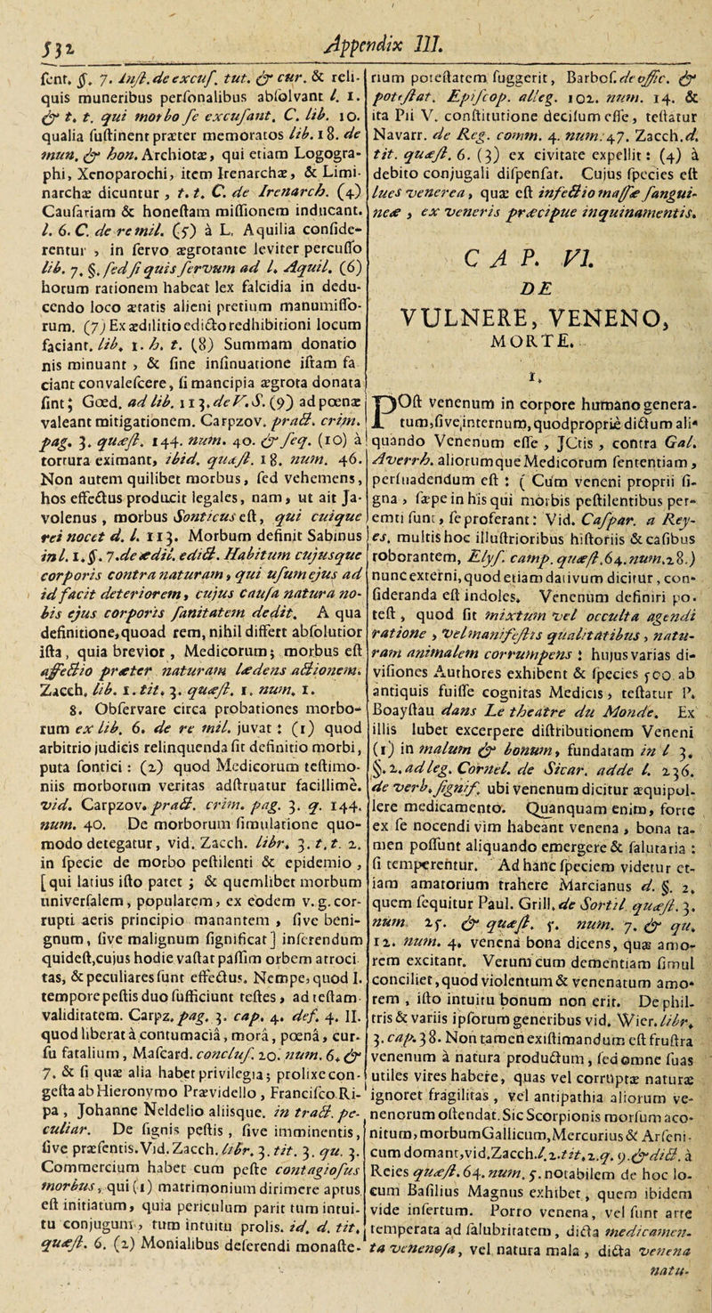 fent. §. 7. In/l.de excuf. tut. py cur. &amp; reli¬ quis muneribus perfonalibus ablolvant l. 1. py t. t, qui tnotbo fe excufant. C. lib. 10. qualia fuftinent praeter memoratos lib. 18. de mun.py bon. Archiotae, qui etiam Logogra¬ phi, Xenoparochi, item Irenarchae, &amp; Limi- narchae dicuntur , t.1. C. de Irenarcb. (4.) Caufariam &amp; honeftam miffionem inducant. I. 6.C. de remil. (7) a L, Aquilia confide- rentur , in fervo aegrotante leviter percudo lib. 7, §. /dJi quis /ervum ad l. Aquil. (6) horum rationem habeat lex falcidia in dedu¬ cendo loco aeratis alieni pretium manumifio- rum. (J) Ex aedilitio edido redhibitioni locum faciant.//'^* 1. b. t. (.8) Summam donatio nis minuant , &amp; fine infinuatione iftam fa ciant convalefcere, li mancipia aegrota donata fint; Goed. ad lib. \n).deV.S.j)') adpoen* valeant mitigationem. Carpzov. praB. crijn. pag. 3. qu*ft. 144. nutn. 40. py feq. (10) a tortura eximant, ibid. qua/l. 18. num. 46. Non autem quilibet morbus, fcd vehemens, hos effedus producit legales, nam, ut ait Ja- volenus , morbus Sonticus eft, qui cuique rei nocet d. I. 113. Morbum definit Sabinus ini. l.$. 1.de* dii. e di B. Habitum cujus que corporis contra naturam, qui ufumejus ad id facit deteriorem, cujus caufa natura no¬ bis ejus corporis /anitatem dedit. A qua definitione,quoad rem, nihil differt abfolutior ifta, quia brevior, Medicorum; morbus eft ajfeBio pr*ter naturam l*dens aBionem. Zacch. lib. i.tit. 3. qu*Jl. 1. num. 1. 8. Obfervare circa probationes morbo¬ rum ex lib. 6. de re tnil. juvat : (1) quod arbitrio judicis relinquenda fit definitio morbi, puta fontici: (2) quod Medicorum teftimo- niis morborum veritas adftruatur facillime. vid. Carpzov.praB. crim. pag. ^. q. 144. num. 40. De morborum fimulatione quo¬ modo detegatur, vid. Zacch. libr. ^.t.t. 2. in fpecie de morbo peftilcnti &amp; epidemio , [qui latius ifto patet ; &amp; quemlibet morbum univerfalem, popularem, ex eodem v. g. cor¬ rupti aeris principio manantem , five beni¬ gnum, five malignum fignificat] inferendum quideft,cujus hodie vaftat paffim orbem atroci tas, &amp; peculiares funt effedus. Nempe, quod I. temporepeftis duo fufiiciunt teftes, adteftam validitatem. Carp%.pag. cap. 4. def. 4. II. quod liberat a contumacia, mora, poena, cur* fu fatalium, Mafcard. concluf. 20. num. 6* py 7. &amp; fi quae alia habet privilegia; prolixecon- gefta ab Hieronymo Praevidello, Francifco Ri¬ pa , Johanne Neldelio aliisque. in traB. pe- culiar. De fignis peftis, five imminentis, five praefentis.Vid.Zacch. libr. ^.tit. 3. qu. 3. Commercium habet cum pefte contagio/us morbus, qui (1) matrimonium dirimere aptus eft initiatum, quia periculum parit tum intui¬ tu conjugum, tum intuitu prolis, id. d. tit. qu*Jl. 6. (2) Monialibus deferendi monafte- rium poteftarem fuggerit, BarboC.deojftc. Py pottjlat. Epifcop. alleg. 102. num. 14. &amp; ita Pii V. conftitutione decilumefle, teftatur Navarr. de Reg. comtn. 4. num:47. Zacch.d. tit. quxjl. 6. (3) ex civitate expellit: (4) ^ debito conjugali difpenfat. Cujus fpecies eft lues venerea, quae eft infeBiomaJ*/angui¬ ne* i ex veneris pr*cipue inquinamentis. C A P. VI. DE VULNERE, VENENO, MORTE. C POft venenum in corpore humano genera. tum,fiveinternum,quodproprije didum ali¬ quando Venenum efle , jCtis, contra Gal. Averrb. aliorumqueMedicorum fententiam, perluadendum eft : ( Cum veneni proprii fi- gna , fa^pe in his qui morbis peftilentibus per¬ emti funt, feproferant: Vid. Cafpar. a Rey- es. multis hoc illuftrioribus hiftoriis &amp;cafibus roborantem, Elyf. camp. qu*fl.6^.num.x%.) nuncexterni,quodetiamdaiivum dicitur, con* fideranda eft indoles* Venenum definiri po. teft, quod fit mixtum vel occulta agendi ratione , Velmani/e/hs qualitatibus, natu¬ ram animalem corrumpens ‘ hujus varias di- vifiones Authores exhibent &amp; fpecies j-co ab antiquis fuifle cognitas Medicis, teftatur P* Boayftau dans Le tbeatre du Monde. Ex illis lubet excerpere diftribudonem Veneni (1) in malum py bonum, fundatam in l 3. §.2, ad leg. Cornei, de Sicar. adde l. 23 6. de verb. /igni/ ubi venenum dicitur aequipul. Iere medicamento. Quanquam enim, forte ex fe nocendi vim habeant venena , bona ta¬ men poffunt aliquando emergere &amp; falutaria : fi temperentur. Ad hanc fpeciem videtur et¬ iam amatorium trahere Marcianus d. §. 2. quem fequitur Paul. Grill.4!r Sortil qu*Jl. 3. num 2f. py qu*Jl. y. num. 7. py ^ 12. num. 4. venena bona dicens, qu* amo¬ rem excitant. Verum cum dementiam fimul conciliet, quod violentum &amp; venenatum amo* rem , ifto intuitu bonum non erit. De phil¬ tris &amp; variis ipforum generibus vid. Wier.//^r. 3. cap. 3 8. Non tamen exiftimandum eft fruftra venenum a natura produdum, fed omne fuas utiles vires habere, quas vel corruptae natur* ignoret fragilitas , vel antipathia aliorum ve¬ nenorum oftendat. Sic Scorpionis raorfum aco¬ nitum, morbumGallicum,Mercurius &amp; Arfeni - cumdomanr,vid,Zacch./.2.^V*z.&lt;7. y.pydiB. a Reies qu*/l. 64. num. $. notabilem de hoc lo¬ cum Bafilius Magnus exhibet, quem ibidem vide infertum. Porro venena, vel funt arte temperata ad falubriratem, dida medicamen, ta veneno/a, vel natura mala , dida venena natu-