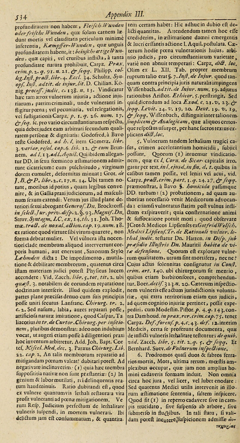 profunditatem non habent, FleifchlVunden oderfrifche Wunden, qute folarn carnem lae dunt mortis vel clauditatis periculum minime inferentia, Fxmpjfer-JFunden, quae unguis profunditatem habent, it: beinfchroetige Wun¬ den, quae capiti, vel cruribus inflicta, a tanta profunditate natura prohibuit. Carpz. Prax. crim.p. z. q. 91. n. 21. &amp; feqq. Philipp. coi- leg.lnjl, prati,libr.4. Eccl. 34* Schultz. Syn- opf Injl, adtit. de injur, lit. D. Chilian. Ko- vix^.froctjj', judic. c. 138- n. I3* Vindicatur haec tam atrox vulnerum injuria, a&amp;ione inju- { riarum, partimcriminali, unde vulneranti in- fligitur poena; vel pecuniaria, vel relegationis, vei fuftigationis Carpz.i.q. z6. num. 17. &amp; feq. fc. pro vario circumftantiarum reipe&amp;u, quia debet judex eam arbitrari fecundum quali- ratem perfonae &amp; dignitatis: Godofred.a Bavo tefte Godofred. ad h. /. irem Gcmerz. libr. 3. variar. rejol. cap. 6 lib. n, cum Brun- nem. ad 1.13.adl.Aquil. Qui ibidem allegan¬ tur DD. in fexu foemineo xftimationem admit¬ tunt cicatricum: cum pulchritudo, virginum dotem cumulet, deformitas minuat: Grot. de J.B,&amp;P&gt; libr.z.c.iy.n. 14. Ubi tamen no¬ tant, moribus id potius, quam legibus conve¬ nire, &amp; in Gallia praxi judiciorum, ad mafculi- num fexum extendi: Verum 'jus illud plane de¬ teriori fexui abrogant Generof. Dn. Brocktorft. in feletl.Jur.priv. difp. z. §. 9 3 .Magnif. Dn, Struv.Syntagtn, l.C. ex, \4.th. 31. Joh. Tho- mse. tratl. de noxal. atlion. cap. 1 y.nutn. 18. cx ratione quod virtute fibi virum quaerere, non forma debeat mulier. Vel vulnera ifta nocen- tiori clade membrum aliquod intervertunt cor¬ poris humani, aut enervant ,Saxonum Stylo. L&lt;ehmden difta : De impedimento , mutila- tione &amp; debilitate membrorum, quatenus circa iftam materiam judici poteft Phyficus lucem accendere : Vid. Zacch. libr. y,tot. tit. z. ubi qUjueJl. 3. notabilem de eorundem reparatione doctrinam interierit, illud quidem explodit, partes plane praecifas denuo cum fuis principiis pofle uniri feeutus Lanfranc. Chirurg. tr. z, c. z* Sed nafum, labia, aures reparari pofle, artificiofanaturae imitatione, quodCafpar.Ta liacot i us in tr. de Curtor. Chirurg.per injitio- nem, pluribus demonftrat: adeo non indubium vocat, ut augeri etiam pofle a diligentiori praxi hoc inventum arbitretur. Add. Joh. Bapt. Cor tef. Mifcel. Med. dee, 3, Paraeus Chirurg.Lib. zz. cap. z. An talis membrorum reparatio ad mitigandam poenam valeat? dubitari poteft. Ad negativam inclinaverim ,• (1) quia haec rnembra fuppofltitia nativae non funt prsftantiae: (zj In genium &amp; labor mutilati, rd delinquentis rea¬ tum haud minuit. Ratio dubitandi eft, quod ex vulnere quantumvis lethali reftaurata vita profit vulneranti ad poenae mitigationem. Ve rum Refp. Judicium perfe&amp;um de lethalitate vulneris lufpendi, in mortem vulnerati, ibi deli&amp;um jam eft confummatum, &amp; quantita¬ tem certam habet: Hic adhuc in dubio eft de- lidli quantitas. Attendendum tamen hoc efle crediderim, inaeftimatione damni emergentis &amp; lucri ceflantisadtione I. Aquil.poftulata. Cae- terum hodie poena vulnerationis hujus, arbi¬ trio judicis, pro circumftantiarum varietate, varie non abnuit temperari: Carpz, diti, loc, Olim ex L. XII. Tab. propter membrum ruptum talio erat §. 7. Inf.de Injur. quodtan- quam contra principia juris naturalis impingens Wiflenbach. W?/?. de Injur. nutu, 19. adjutus rationibus Ariftot. Ethicor. y. perftringir, Sed quid dicendum ad loca Exod. c. zi.z&gt;, 23. &amp; feqq. Levit. 24. v, 19, 20. Deut. 19. V, 19. &amp; feqq, Wiflenbach* diftinguit inter talionem fmplicem &amp; Analogicam, quae aliquos certos* que refpe&amp;us ufurpet, per hanc facros textus ex¬ plicans diti,loc. y. Vulnerum tandem lethaiium tragici ca- fus, crimen accelerantium homicidii, fubjici poliunt. Quorum (1) intuemur vindicatio¬ nem , quae ex l. Corn. de Sicar• capitalis irro. gaturper text.inl.e/usd.in fn. d* ?.quibus in cafibus tamen poflit, vel leniri vei acui, vid. Carpz.prati, crim.part. \.q, 24.27. &amp; feqq. praemonftrat, a Bavo §. homicida paflimque DD, turbam: (z) probationem, ad quam au- thoritas neceflario venit Medicorum advocan¬ da: etiamfi vulneratus ftatira poft vulnus infli- &amp;um exfpiraverit j quia confternarionc animi &amp; fufFocatiooe potuit mori: quod obfervarc JCtos &amp; Medicos Lipfienfcs exGotfridWelfch. Medzci Lipfenf.fr. de Ratio?iali vulner. le- thal judic. teftatur Dn. Hatten. tn Difp.Jub prxfdio Illujlris Dn. Mauritii habita de vi- tx defenfone. Quorum eft explorare vulne¬ rum qualitatem, utrumfintmortifera, necne? Cujus a&amp;us folennitas eonlignatur in Confl, crim. art. 140. ubi chirurgorum fit mentio , quibus etiam barbitonfores, comprehendun¬ tur. Vsoer.decif 323.n, 20. Caeterum infpe&amp;io- nem vulnerisefieadum jurisdi&amp;ionis volunta¬ riae, qui extra territorium etiam ejus judicis, ad quem cognitio injuriae pertinet, poflit expe- pediri, cumModeftin.Piftor./». 4.q. 143.con¬ tra Damhoud.inprax.rer.critn.cap.yy. tenet Carpz. Def.forenf.4.C 4 3 • def. n.interim Medicis, certa fe proferunt documenta, qua: de infli&amp;i vulneris lethalitate teftentur; dequib. vid. Zacch. libr. y. tit. z.q. y. &amp; feqq♦ Et Bernhard. Sue\.deFulnerum infpetlione, 6. Prodromos quali duos &amp; fabros ferra¬ rios mortis, Mots, ultima rerum, roceftisam¬ plexibus occupat, quae jam non amplius ho¬ mini cadaveris formam induit. Non omnia circa hoc jura , vel licet, vel lubet enodare : Sed quatenus Medici utilis intervenit in illo¬ rum asftimatione fententia, faltem infpicere. Quod fit(i) in reperto cadavere live in cam¬ pis trucidato, five fufpenfo ab arbore, live fubmerfo in flu&amp;ibus. In tali ftatu , fi vali¬ dam poteft incutere?|fufpicionem admiflae Jv- rtxufas