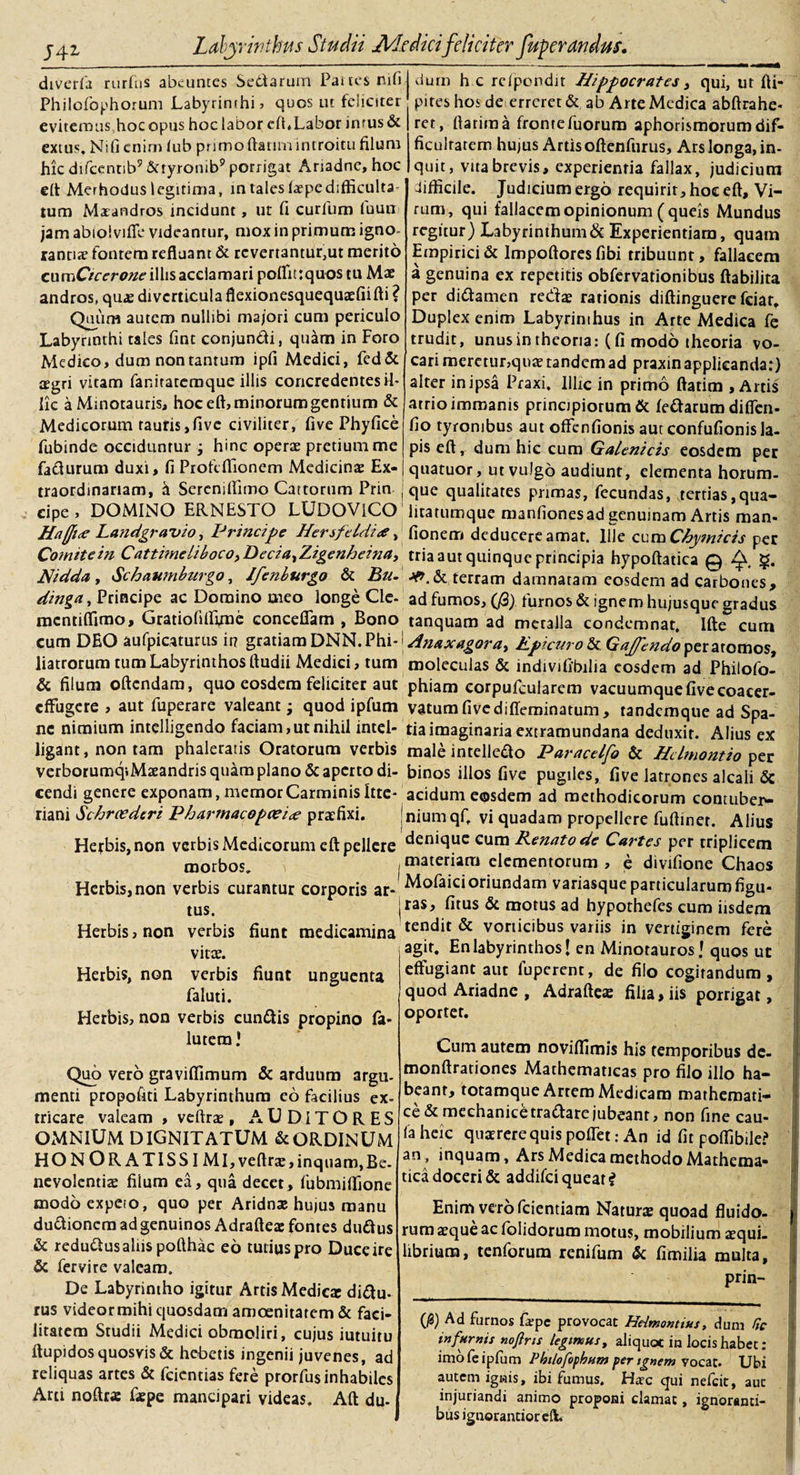 diverfa rurfus abeuntes Sedarum Panes nifij viurn h c refpondit Hippocrates t qui, ut fti- Philofophorum Labyrinthi, quos ut fciicitei evitemushocopus hoclabor eft, Labor inrus&amp; extus. Nifi enim tub prirnoftatunintroitu filum hic difcentib9 Sayronib9 porrigat Ariadne, hoc eft Merhoduslegitima, m tales laepedifficulta tum Maeandros incidunt, ut fi curium iuun jam abiolviffc videantur, mox in primum igno¬ ranti* fontem refluam &amp; revertantur,ut merito cumOrmwe illis acclamari poffitrquos tu Mae andros, quae diverticula flexionesquequaffiifti ? Quum autem nullibi majori cum periculo Labyrinthi tales fint conjundi, quam in Foro Medico, dum non tantum ipfi Medici, fed&amp; aegri vitam fanitatemque illis concredentes il¬ lic a Minotauris, hoc eft, minorum gentium &amp; Medicorum tauris,five civiliter, five Phyfice fubinde occiduntur ; hinc operae pretium me fadurum duxi, fiPiofcflionem Medicinae Ex- piteshosde errcret&amp; ab Arte Medica abftrahe- ret, ftatiraa fronrefuorum aphorismorumdif- ficulratem hujus Artis oftenfurus, Ars longa, in- quit, vita brevis, experienria fallax, judicium difficile. Judicium ergo requirit, hoc eft. Vi¬ rum, qui fallacem opinionum (queis Mundus regitur) Labyrinthum &amp; Experientiam, quam Empirici &amp; Impoftores fibi tribuunt, fallacem a genuina ex repetitis obfervationibus ftabilita per didamen redae rationis diftinguere fciar. Duplex enim Labyrinihus in Arte Medica fe trudit, unus in theoria: (fi modo theoria vo¬ cari meretur,qu* tandem ad praxin applicanda:) alter in ipsa Praxi. Illic in primo ftatim , Artis atrio immanis principiorum &amp; ledarum diffen- fio tyrombus aut offienfionis aut confulionis la¬ pis eft, dum hic cum Galenicis eosdem per quatuor, ut vulgo audiunt, elementa horum- traordinariam, h Sereniffimo Cattorum Pnn j que qualitates primas, fecundas, tertias,qua- cipe , DOMINO ERNESTO LUDOVlCO litatumque manfionesad genuinam Artis man- Ha(Ji&lt;e Landgravio, Principe Hersfeldi*, fionem deducere amat. Ille cum Chymicis per Comite in Cattimeliboco&gt;Decia,Zigenheina, tria aut quinque principia hypoftatica @ fy, §. Nidda , Schaumburgo, Ifenburgo &amp; Bu. jff,&amp; terram damnatam eosdem ad carbones, dinga, Principe ac Domino meo longe Clc- ad fumos, ($) turnos&amp; ignem hujusque gradus mentiffimo, Gratioftlffrae conceflam , Bono tanquam ad meralla condemnat. IlhT cum cum DEO aufpicaturus ir? gratiam DNN.VhfHnaxagora, Epicuro &amp; per atomos, liatrorum cum Labyrinthos ftudii Medici, tum moleculas &amp; indivifibilia eosdem ad Philofo- &amp; filum oftendam, quo eosdem feliciter aut phiam eorpufcularem vacuumque five eoacer- effugere , aut fuperare valeant j quod ipfum vatumfivediffeminatum, tandemque ad Spa- nc nimium intclligendo faciam,ut nihil intel- tia imaginaria extramundana deduxit. Alius ex ligant, non tam phaleratis Oratorum verbis male intelledo Paracclfo &amp; Hdmomio per verborumqiMseandris quam plano &amp; aperto di- binos illos five pugiles, five latrones alcali &amp; cendi genere exponam, memor Carminis Itte- acidum eosdem ad methodicorum contuber- riani Schroederi Pharmacopcei&lt;e praffixi. jnium qft vi quadam propellere fuftiner. Alius Herbis, non verbis Medicorum eft pellere denique cum Renato de Cartes per triplicem morbos. materiam elementorum , e divifione Chaos Herbis, non verbis curantur corporis ar* Molaici oriundam variasque particularum figu- tus. ras, fitus &amp; motus ad hypothefes cum iisdem Herbis, non verbis fiunt medicamina tendit_&amp; vorticibus variis in vertiginem fere vitae. Herbis, non verbis fiunt unguenta faluti. Herbis, non verbis eundis propino fa- lutera • Quo vero graviffimum &amp; arduum argu¬ menti propofiti Labyrinthum eo facilius ex¬ tricare valeam , veftrae , A U DIT O R E S OMNIUM DIGNITATUM &amp; ORDINUM HONORATIS SI MI, veftrae, inquam, Be. an nevolenti* filum ea, qua decet, fubmiffione modo expeto, quo per Aridnae hujus manu dudionem ad genuinos Adrafte* fontes dudus &amp; redudus altis pofthac eo tutius pro Duce ire &amp; fervire valeam. De Labyrintho igitur Artis Medicar didu- rus videormihi quosdam amoenitatem &amp; faci¬ litatem Studii Medici obmoliri, cujus iutuitu ftupidos quosvis &amp; hebetis ingenii juvenes, ad reliquas artes &amp; feientias fere prorfus inhabiles Arti noftra: faepe mancipari videas. Aft du- agit. En labyrinthos! en Minotauros J quos ut effugiant aut fuperent, de filo cogitandum, quod Ariadne , Adrafte* filia, iis porrigat, oportet. Cum autem noviffimis his temporibus de- monftrationes Mathematicas pro filo illo ha¬ beant, totamque Artem Medicam mathemati¬ ce &amp; mechanicetradare jubeant, non fine cau- faheic quaerere quis poffet: An id fit poffibile? inquam. Ars Medica methodo Mathema¬ tica doceri &amp; addifei queat i Enim vero fcientiam Natur* quoad fluido¬ rum aeque ac folidorum motus, mobilium *qui- libriura, tenforum renifum &amp; fimilia multa, prin- (0) Ad furnos fa:pe provocat Helmonttus, dum Se infumis nofins legimus, aliquot in locis habet : imo le ipfum Philofophum per ignem vocat. Ubi autem ignis, ibi fumus. Haec qui nefeit, aut injuriandi animo proponi clamat, ignoranti- busigtiorantioreft.