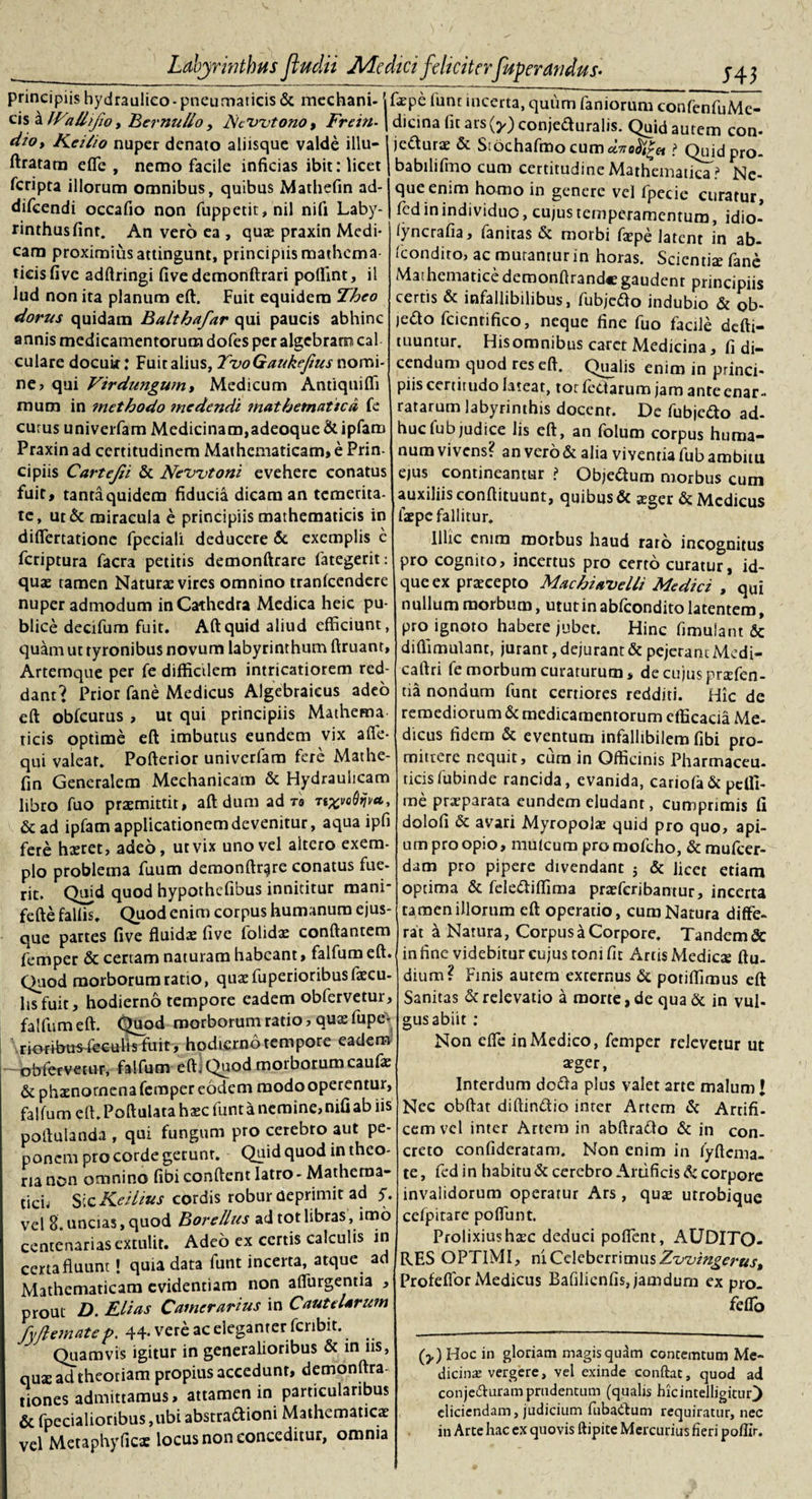 principiis hydraulico-pneumaticis &amp; mechani- \ cis a)Fa Uifio, Ber nullo, FcWtono, Frein-\ dio, Keilio nuper denato aliisque valde illu- ftratam effe , nemo facile inficias ibit: licet feripta illorum omnibus, quibus Mathefin ad- difeendi occafio non fuppetit,nil nifi Laby- rinthusfinr. An vero ea , quas praxin Medi¬ cam proximius attingunt, principiis mathema¬ ticis five adftringi fivedemonftrari poffint, il lud non ita planum eft. Fuit equidem Theo dorus quidam Balthafar qui paucis abhinc annis medicamentorum dofes per algebraro cal culare docuit: Fuit alius, TvoQaukefius nomi¬ ne? qui Vtrdungum, Medicum Antiquiffi mum in ?netbodo ?ncdendi mathematica fe eurus univerfam Medicinam,adeoque&amp;ipfam Praxin ad certitudinem Mathematicam, e Prin¬ cipiis Cartejii &amp; Newtoni evehere conatus fuit, tanta quidem fiducia dicam an temerita¬ te, ut &amp; miracula e principiis mathematicis in differtationc fpeciali deducere &amp; exemplis c feriptura facra petitis demonftrare fategerit: quae tamen Naturae vires omnino tranfccndere nuper admodum in Cathedra Medica heic pu¬ blice decifum fuit. Aftquid aliud efficiunt, quam ut tyronibus novum labyrinthum ftruanr, Artemque per fe difficilem intricatiorem red¬ dant'? Prior fane Medicus Algebraicus adeo eft obfcurus , ut qui principiis Mathema ticis optime eft imbutus eundem vix afle- qui valear. Pofterior univerfam fere Mathe¬ fin Generalem Mechanicam &amp; Hydraulicam libro fuo praemittit, aft dum ad ro n%»oQijva, &amp; ad ipfam applicationem devenitur, aqua ipfi fere haeret, adeo, ut vix uno vel altero exem¬ plo problema fuum demonftrare conatus fue¬ rit. Quid quod hypothefibus innititur mani* fefte fallis. Quod enim corpus humanum ejus- que partes five fluidae five folidae conflantem femper &amp; certam naturam habeant, falfum eft. Quod morborum ratto, quae fu pedoribus faecu¬ lis fuit, hodierno tempore eadem obfervetur, falfum eft. Quod morborum ratio, quae fupe- rioribus feculis fuit, hodierno tempore eadem - obfervetur, falfum eft] Quod morborum caufae &amp; phaenomena femper eodem modo operentur, falfum eft. Poftulata haec funt a nemine, nifi ab iis poftulanda , qui fungum pro cerebro aut pe¬ ponem pro corde gerunr. Quid quod in theo¬ ria non omnino fibi conftent latro - Mathema¬ ticis Sic Keilius cordis robur deprimit ad y. vel 8. uncias, quod Borellus ad tot libras, imo centenarias extulit. Adeo ex certis calculis in certafluunt! quia data funt incerta, atque ad Mathematicam evidentiam non aflurgentia , prout D. Elias Camerarius in Cautelarum fyfle mate p. 44- vere ac eleganter fcnbit. ^ Quamvis igitur in generalioribus &amp; in iis, quae ad theoriam propius accedunt, demonftra- tiones admittamus, attamen in particularibus &amp; fpecialioribus ,ubi abstraftioni Mathematicae vel Metaphyficas locus non conceditur, omnia fxpe funt incerta, quum faniorum confenfuMe- dicina fit ars(^) conje&amp;uralis. Quid aurem con- jedurae &amp; Siochafmo cum? Quidpro- babilifmo cum certitudine Mathematica? Ne¬ que enim homo in genere vel fpecie curatur, fed in individuo, cu/us temperamentum, idio- iyncrafia, fanitas &amp; morbi faepe latent in ab- fcondiro, ac mutantur in horas. Scientis fane Mathematicedemonftrandcgaudent principiis certis &amp; infallibilibus, fubjefto indubio &amp; ob- )edo fcientifico, neque fine fuo facile defti- tuuntur. Hisomnibus caret Medicina, fi di¬ cendum quod res eft. Qualis enim in princi¬ piis cenirudo lateat, tot fettarum jam ante enar¬ ratarum labyrinthis docent. De fubiefto ad¬ huc fubjudice lis eft, an folum corpus huma¬ num vivens? an vero &amp; alia viventia fub ambitu ejus contineantur ? Objectum morbus cum auxiliis conftituunt, quibus &amp; aeger &amp; Medicus faepe fallitur. Illic enim morbus haud raro incognitus pro cognito, incertus pro certo curatur, id- que ex praecepto Machiavelli Medici , qui nullum morbum, utut in abfeondito latentem, pro ignoto habere jubet. Hinc fimulant &amp; diffimulant, jurant, dejurant &amp; pejerant Medi- caftri fe morbum curaturum, de cujus prsefen- tia nondum funt certiores redditi. Hic de remediorum &amp; medicamentorum efficacia Me¬ dicus fidem &amp; eventum infallibilem fibi pro¬ mittere nequit, cum in Officinis Pharmaceu¬ ticis fubinde rancida, evanida, cariofa &amp; pclfi- me praeparata eundem eludant, cumprimis fi dolofi &amp; avari Myropolae quid pro quo, api¬ um pro opio, mulcura promofcho, &amp; mufeer- dam pro pipere divendant 5 &amp; licet etiam optima &amp; fele&amp;iffima praeferibantur, incerta tamen illorum eft operatio, cura Natura diffe¬ rat a Natura, Corpus a Corpore. Tandem &amp; in fine videbitur cujus toni fit Artis Medicae ftu- dium? Finis autem externus &amp; potiffimus eft Sanitas &amp; relevatio a morte, de qua &amp; in vul- gus abiit : Non effe in Medico, femper relevetur ut aeger, Interdum dofta plus valet arte malum l Nec obftat diftiruftio inter Artem &amp; Artifi¬ cem vel inter Artem in abftraflo &amp; in con¬ creto confideratam. Non enim in fyftcma- te, fed in habitu &amp; cerebro Artificis &amp; corpore invalidorum operatur Ars , quae utrobique cefpitare poffunt. Prolixius haec deduci poffent, AUDITO¬ RES OPTIMI, ni Celeberrimus Zwingerus, Profeflor Medicus Bafilienfis, jamdum ex pro. feffo (y) Hoc in gloriam magis qudm concemtum Me¬ dicina: vergere, vel exinde conflat, quod ad conje&amp;uram prudentum (qualis hicintelligituf) eliciendam, judicium fubaClum requiratur, nec in Arte hac ex quovis ftipite Mercurius fieri poflir.