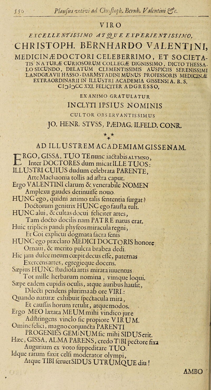 VIRO EXCELLENTISSIMO AT QJJ E E X P ER/E NTISS IMO, CHRISTOPH. BERNHARDO VALENTjNI, MEDIGINEEDOCTORI CELEBERRIMO, ET SOCIETA¬ TE NATURyE CURIOSORUM COLLEGA DIGNISSIMO, DICTO THESSA¬ LO secundo, DELATUM CLEMENTISSIMIS AUSPICIIS SERENISSIMI LANDGRAVII HASSO.DARMSTADINI MUNUS PROFESSORIS MEDICINA EXTRAORDINARII IN ILLUSTRI ACADEMIA GISSENSI A* R S CIoIc)CC XXL FELICITER ADGRESSO, EXANIMO GRATULATUR INCLYTI IPSIUS NOMINIS CULTOR OBS ERVANTIS SIMUS JO. HENR. STVSS, P/EDAG. ILFELD. CONR. ic * AD ILLUSTREM ACADEMIAM GISSEMAM. ERGO, GISSA, tuo TEnunc iadtabis ALYMNO, - Inter DOCTORES dum micat ILLE TUOS: ILLUSTRI CUIUS dudum celebrata PARENTE, Arte Machaonia tollis ad aftra caput. Ergo VALENTINI clarum Sc venerabile NOMEN Amplexu gaudes detinuiffe nouo. HUNC ego, quidni animo talis lententia furgat? Dodorum genitrix HUNC egofaufta tuli. HUNC alui, &lt;5c cultas docui feliciter artes. Tam dodo docilis nam PATRE natus erat. Huic triplicis pandi phyftos miracula regni&gt; Et Coi explicui dogmata facra fenis HUNC ego praeclaro MEDICI DOCTQRIS honore Ornaui, Sc merito pulcra brabea dedi. Hic jam dulce meum coepit decus efle, paternas Exercens artes, egregieque docens. Saepius HUNC fludiofa artis mirata iuuentus Tot mille herbarum nomina , vimque loqui. Saepe eadem cupidis oculis, atque auribushaufit, Diledi pendens plurima ab ore VIRI: Quando naturae exhibuit fpedacula mira. Et cauffas horum retulit, atque modos. Ergo MEO laetata MEUM mihi vindico jure Adffringens vinclo fic propiore VIRUM. Omine felici, magnoconjunda PARENTI PROGENIES GEMiNUMfic mihi SIDUSerit Hxc, GISSA, ALMA PARENS, credo TIBI pedore fixa Augurium ex voto fuppeditare TUO. Idque ratum faxit celfi moderator olympi. Atque TIBI feruetSIDUS UTRUMQUE diu! ss AMBO i