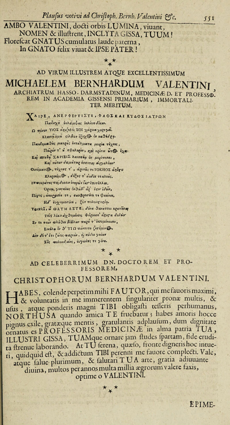 SSi AMBO VALENTINI, dodi orbis LUMINA, viuant, NOMEN &amp; llluftrent, INCLYTA GISSA, TUUM! Florefcat GNATUS cumulatus laude paterna, In GNATO felix yiuat6c IPSE PATER! ★ * * AD VIRUM ILLUSTREM ATQUE EXCELLENTISSIMUM MICHAELEM BERNHARDUM VALENTINI ARCHIATRUM HASSO. DARMSTADINUM, MEDICINAE D. ET PROFESSO)* REM IN ACADEMIA GISSENS1 PRIMARIUM , IMMORTALI- TER MERITUM. IPEV, ANEP^EPTlSTE , &lt;I&gt; A OX JC AI KTAOS I ATPON Ravityp btxlote JUmy. f) Voo-ov TiOS «e^asXOI xa^tt^nyei. UuK^O/UttduS fitaxgsti IfTaAfilctTX /UUgtU t(x*II( f Kct) cmxSti XAlMElX Aceocffsw cv , Kttf VkTMV Je./J.a.TtoQ ivfiTcy MqycthiMY' QuVOfJLXT®* , Te£t'«S’ t’ , Ot^eTM? Ti TOKHOS CtelfiS KAtfgsWjU©'' , Jofys t’ aiePia ts xAsa?. |W®3«p«T«C TTitjcPtGlUV intftov C W’l7TiT eAAe/. 0£«a, ywyxia; cv$ct&lt;f\‘ i&lt;;tv IcP&amp;y, n/f»f &gt; a«»£2«n» t* , ffac^otruyj) ti (potaret,, H(/J woAt;/soerw. TecfrAa» « ©ATM A2TE, c/'w('« ScLvctjOio H^strnfetf T5(? yi&amp;v d-xpo/xivoii &lt;P«qfxaii aet&lt;?x Jiifter’ Ev Tt rtw &lt;srA»V5« r ’ iejofxeroimv, E/xiAw te d’ TI D yravTOTt A«f J'ti&gt; 'ili ^tolOlSWCtQtUIV , Kj KvJtt yctiOiV 2«? ‘aihviJfKn;, tvytv^f re yovv. * 'k * AD CELEBERRIMUM DN. DOCTO REM FESSOREM, ET PRO- CHRISTOPHORUM BERNHARDUM VALENTINI. ABES, colendeperpetimmihi FAUTOR,quimefauorismaximi, ^ &amp; voluntatis in mc immerentem fingulariter pronae multis, &amp; ufus, atque ponderis magni TIBI obligafti refleris perhumanus, NORTHUSA quando amica TE finiebatur 5 habes amoris hocce mrmus exile, gratsque mentis, gratulantis adplaufum, dum dignitate ornatus es PROFESSORIS MEDICINiE in alma patria TUA , 1 ILLUSTRI GISSA, TUAMque ornare jam ftudes fpartam , fide erudi¬ ta ftrenue laborando. At TU ferena, quaefo, fronte digneris hoc intue¬ ri quidquid eft, &amp; addictum TIBI perenni me fauore compledti. Vale, 'atque falue-plurimum, &amp; falutari TUA arte, gratia adiuuante n diuina, multos per annos multa millia atgrorum valere faxis, optime o VALENTINI. ★ ★ * EPIME-