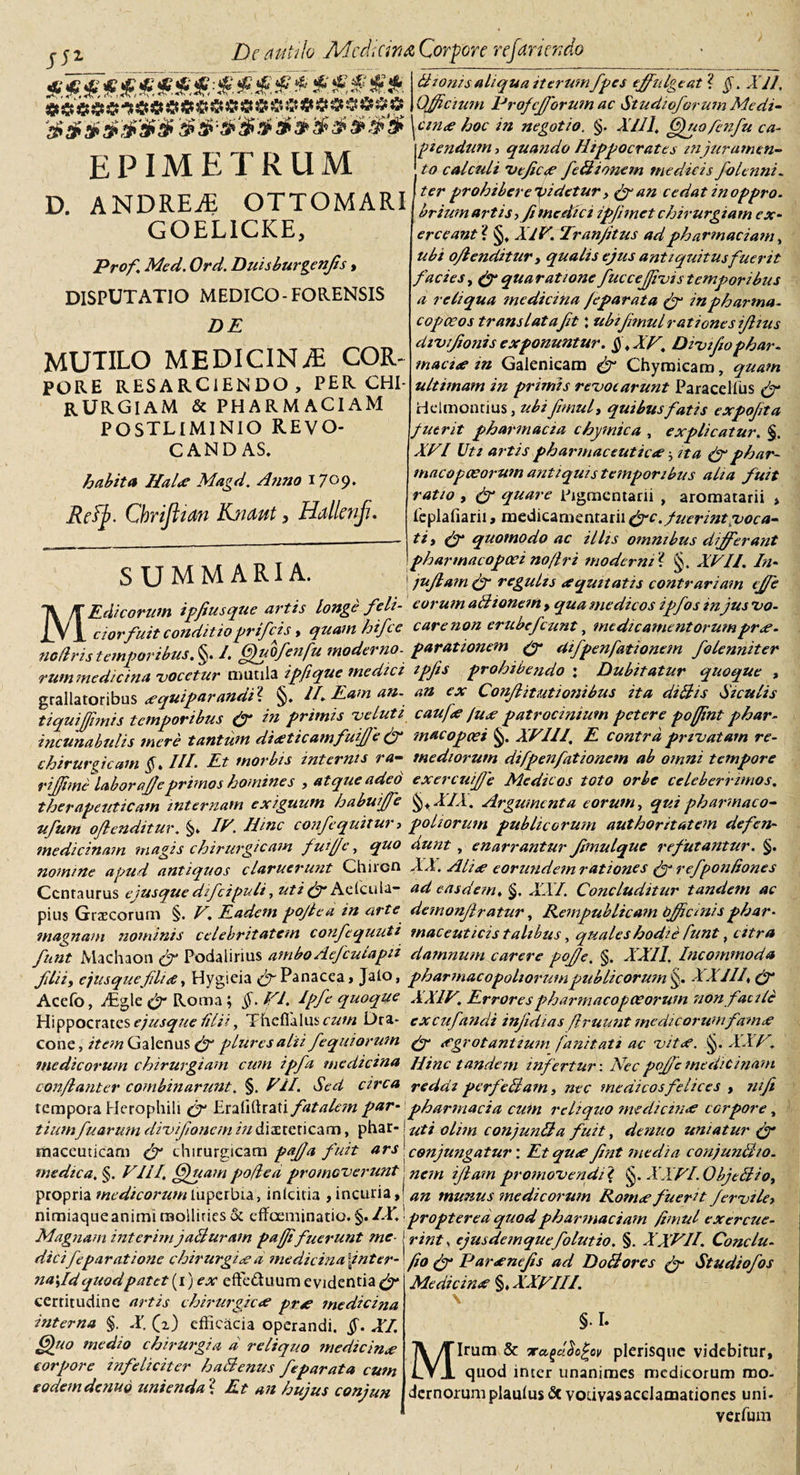 De atiiilo Mcd;an&amp; Corpore refaricr.do #«.f*****s**** * ***** aS#ai&gt;aR#3&gt;S epimetrum D. ANDRE^ OTTOMARI GOELICKE, Pro fi Med. Ord. Duisburgenjis, DISPUTATIO MEDICO-FORENSIS DE MUTILO MEDICINA COR- PORE RESARCIENDO, PER CHI¬ RURGIAM &amp; PHARMACIAM POSTLIMINIO REVO¬ CANDAS. habita Hal&lt;c Magd. Anno 17°9* Reffi. Chrijltan Knmt, Hallenf. Bionis aliqua iterum fipes effulgenti §. Xll. Officium Prof efforum ac Studioforum Medi- ctnse hoc in negotio. §. XI 11, ORuofenfu ca- ptendum, quando Hippocrates mjurumen¬ to calculi Veficoe feli tonem medicis foltnni* ter prohiberelidetur, &amp;an cedat inoppro. briumartis*Ji me elici ipjimet chirurgiam ex¬ erceant'i §. XIV. Tranjitus adpharmaciam, ubi offenditur &gt; qualis ejus antiquitusfuerit facies, (ff quaratione fucceffivistemporibus a reliqua mediana /eparata (fi inpharma- copoeos trans lataft: ubtfmulrationcsfftus divifiionis exponuntur. §.XV, Divtfio phar¬ macis tn Galenicam Chyroieara, quam ultimam in primis revocarunt Paraccllus (fi Helmontius, ubi fimul, quibus fatis expofta fuerit pharmacta chymica , explicatur. §. XVI Uti artis pharmaceuticae ^ ita (fi phar¬ maco penorum antiquis temporibus aha fuit ratio , (fi quare Pigmentarii , aromatarii &gt; Feplafiarii, medicamentarii &lt;ffc. fuerint voca¬ ti* (fi quomodo ac illis omnibus differant CTTMM ARIA pharmacopoei no (Iri moderni? §. XVII. In- SUMMARIA. i juffam (fi regulis equitatis contrariam effe MEdicorum ipfiusque artis longe feli- eorum aBtonem , qua medicos ipfos mjus vo¬ ci or fuit conditioprifeis, quam hifce care non erubcj*'eunt, medicamentorumprce¬ no flns temporibus. §. I. Gfuofenfu moderno- parationem (fi difpenfationem folenniter rummedicina vocetur mutila ipfique medici ipfis prohibendo : Dubitatur quoque , grallatoribus &lt;e qui parandi1. §. II. Eam an- an ex Conffitutionibus ita diBis Siculis tiquiffimis temporibus (fi in primis ve luti c au fis Ius patrocinium petere poffint phar- incunabulis mere tantum disticamfiuiffe (fi macopeei §. XVIII, E contra privatam re- chirurgicain §. III. Et morbis internis ra- mediorum difpenfationem ab omni tempore riffimilaboraffeprimos homines , atque adeo exercuiffe Medicos toto orbe celeberrimos, therapeuticam internam exiguum habuffe §,XIX. Argumenta eorum, qui pharmaco- ufum offenditur. §. IV. Hinc confequitur* poliorum publicorum authoritatem defen- medicinam magis chirurgicam fuffc, quo dunt , enarrantur ffmulque refutantur. §. nomine apud antiquos claruerunt Chiron XX. Alis eorundem rationes fi- refponliones Centaurus e jusque difcipuli ,uti fi- Aefcula- ad easdem. §. XXI. Concluditur tandem ac pius Grrecorum §. V. Eadem pojlea in arte demonffratur, Rempublicam Offariisphar- magnam nominis celebritatem confequuti maceuticis talibus, quales hodie funt, citra fiint Machaon fi- Podalirius ambo Aefcula pii damnum carere poffe. §. XXII. Incommoda filii, e jusque filis, Hygieia (fi Panacea, Jalo, pharmacopoliorum publicorum §. XXIII\ (fi Acefo, yTgle (fi Roma ; §. VI. Ipfe quoque XXIV. Errores pharmaco pecorum non facile Hippocrates e jusque lilii, Thefialuscz^« Dra- excufandi infidias flruunt medicorumfam&lt;e cone, item Galenus fi- plure salii fe qitiorum fi- sgrot antium fanitati ac vits. g. XXV. medicorum chirurgiam cum ipfa medicina Hinc tandem infertur-. Nec poffe medicinam conflanter combinarunt, §. VH. Sed circa reddi perfidiam, nec medicos felices , nifi tempora Herophili fi- Eraliftrati fatalem par- pharmacia cum reliquo medicinae corpore, tiumfu arum divfioncm iu diaeteticam, phar-! uti olim conjunBa fuit, dentio uniatur fi- maceuticam fi- chirurgicam paffa fuit ars ' conjungatur: Et qus fint media conjunBio. medica. §. VIII. (Ruampoflea promoverunt nan iffam promovendit §. XXVl.ObjeBio, propria medicorumluperbia, inlcitia , incuria,! an munus medicorum Romsfuerit Jervile, nimiaque animi mollities &amp; effoeminatio. §. IX. propteredquodpharmaciam fimul exercue- Magnam interim jaBuram pafjifuerunt me-1 rint &gt; ejusdemquefolutio. §. XXVII. Conclu- dicifeparatione ehirurgixa medie irialint er-' fio P arx nefis ad Doiiores Studiofos na\Id quod patet {i) ex efFe&amp;uum evidentia^- 11 :--c certitudine artis chirurgicae prse medicina interna §. X. (i) efficacia operandi. §. XI. (Ruo medio chirurgia d reliquo medicina corpore infeliciter h alienus fe par at a cum eodemdenub unienda ? Et an hujus conjun Medicino? §♦ XXVIII. \ §1. Mirum &amp; 7ra(}dbc£ov plerisque videbitur, quod inter unanimes medicorum mo¬ dernorum plaulus vodvasacclamationes uni- verfuin /