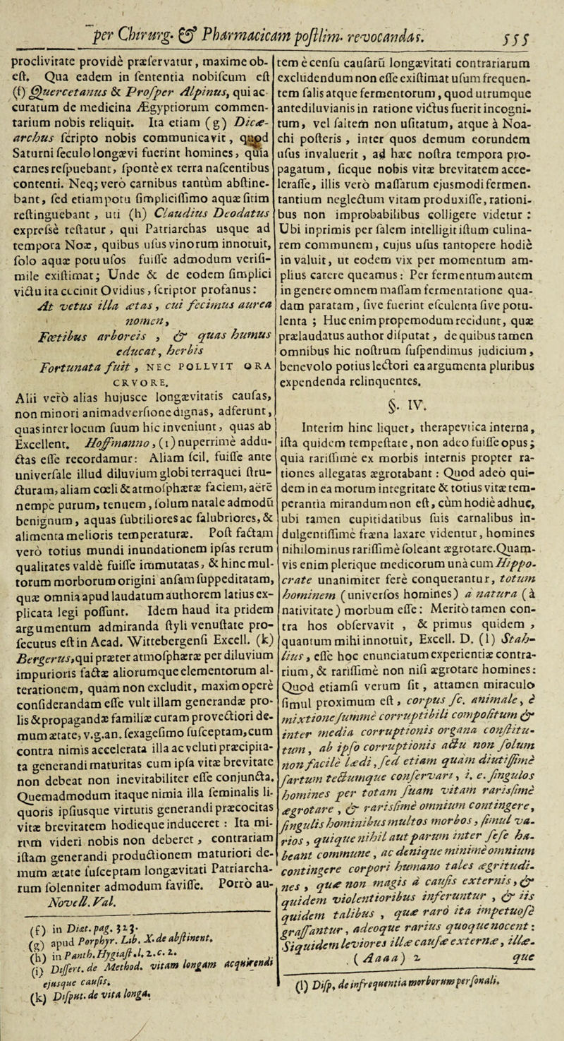 proclivitate provide praefervatur, maxime ob- eft. Qaa eadem in fententia nobifcum eft (0 Cfuercetanus &amp; Profper Alpinus, qui ac curatum de medicina ^Egyptiorum commen¬ tarium nobis reliquit. Ita etiam (g) Dicae¬ archus fcripto nobis communicavit, qapd Saturnifeculolongaevi fuerint homines, quia carnesrefpuebant, fponteex terra nafcentibus contenti. Neq;vero carnibus tantum abftine- bant, fed etiampotu fimpliciflimo aquae fitim reftinguebant, uti (h) Claudius Dcodatus exprefse teftatur, qut Patriarchas usque ad tempora Noae, quibus ulus vinorum innotuit, folo aqua: pocuufos fuifle admodum verifi- cuile exiftimat; Unde &amp; de eodem fimplici vidu ita cecinit Ovidius, feriptor profanus: At -vetus illa *tas, cui fecimus aurea • nomen, Fcetibus arboreis , &amp; quas humus educat, herbis Fortunata fuit, nec pollvit ora C R V O R E. Ahi vero alias hujusce longaevitatis caufas, non minori animadverfionedignas, adferunt, quas inter locum fuum hic inveniunt, quas ab Excellent. Hoffmanno, (i) nuperrime addu- das e fle recordamur: Aliam fcil. fuiffe ante univerfale illud diluvium globi terraquei ftru- duram, aliam coeli &amp; atmofphxrae faciem, aere nempe purum, tenuem, lolum natale admodti benignum, aquas iubtilioresac falubriores,&amp; alimenta melioris temperaturae. Poft fadam vero totius mundi inundationem ipfas rerum qualitates valde fuifle immutatas, &amp; hinc mul¬ torum morborum origini anfamfuppeditatam, qua: omnia apud laudatum authorem latius ex¬ plicata legi poflunr. Idem haud ita pridem argumentum admiranda ftyli venuftate pro- fecutus eftin Acad. Wittebergenfi Excell. (k) Bergerus,qui praeter atmofphaera: per diluvium impurioris fadas aliorumque elementorum al- terationem, quam non excludit, maximopere confiderandam eflfe vult illam generandae pro¬ lis &amp;propagandae familia: curam provediori de¬ mum aetate, v.g.an. fexagefimo fufceptam,cum contra nimis accelerata ilia ac veluti praecipita¬ ta generandi maturitas cum ipfa vitae brevitate non debeat non inevitabiliter efle conjunda. Quemadmodum itaque nimia illa feminalis li¬ quoris ipfiusque virtutis generandi praecocitas vitae brevitatem hodieque induceret : Ita mi- n\m videri nobis non deberet, contrariam jftam generandi produdionem maturiori de¬ mum aetate lufceptara longaevitati Patriarcha¬ rum lolenniter admodum favifie. Porro au- Novell. Val. (O in Vitt.pag.iil' /cr) apud Porphyr. Lib. X&gt;de abjtinent. /M in PAnth.Hygta.fi.l.Z.c. 2. . (i/ Differt, de Method. vitam lengAm acqHtrendi ejusque caufis. (k) Difpat. de vita longa. temecenfu caufaru longaevitati contrariarum excludendum non efle exiftimat ufum frequen¬ tem falis atque fermentorum, quod utrumque antediluvianis in ratione vieflus fuerit incogni¬ tum, vel faiterti non ufltatum, atque a Noa- chi porteris, inter quos demum eorundem ufus invaluerit , ad haec noftra tempora pro¬ pagatum , ficque nobis vitae brevitatem acce- lerafle, illis vero maffarum ejusmodifermen. tantium negledum vitam produxifle, rationi¬ bus non improbabilibus colligere videtur : Ubi inprimis per falem intelligitirtum culina- rem communem, cujus ufus tantopere hodie invaluit, ut eodem vix per momentum am¬ plius carere queamus: Per fermentum autem in genere omnem maflam fermentatione qua¬ dam paratam, five fuerint efculenta five potu¬ lenta ; Huc enim propemodum recidunt, quae praslaudatus author dilputat, de quibus tamen omnibus hic noftrum fufpendimus judicium, benevolo potius ledori ea argumenta pluribus expendenda relinquentes. §• IV. Interim hinc liquet, therapevticainterna, ifta quidem tempeftate, non adeo fuifle opus; quia rariflime ex morbis internis propter ra¬ tiones allegatas aegrotabant: Qiyod adeo qui¬ dem in ea morum integritate &amp; totius vitae tem¬ perantia mirandum non eft, cum hodie adhuc, ubi tamen cupitidatibus fuis carnalibus in- dulgennflime fraena laxare videntur, homines nihilominus rariflime foleant aegrotare.Quam- vis enim plerique medicorum una cum Hippo, crate unanimiter fere conquerantur, totum hominem (univerfos homines) a natura (a nativitate) morbum efle: Merito tamen con¬ tra hos obfervavit , &amp; primus quidem , quantum mihi innotuit, Excell. D. (1) Stah- lius, efle hoc enunciatum experientiae contra¬ rium, &amp; rariflime non nifi aegrotare homines: Quod etiamfi verum fit, attamen miraculo fimul proximum eft, corpus fc. animale, e mixtioneJumme corruptibili compo Citum &amp; inter media corruptionis organa conflitu- tum, ab ipfo corruptionis a Au non /olunt non facile Udi Jed etiam quam diutifrme fartum teBumque confervan, i. e.fmgulos homines per totam fuam -vitam rarisfime *grotare , (f rarisfime omnium contingere, Cingulis hominibus multos moro os, fimul va¬ rios, quique nihil aut parum inter fefe ha. beant commune, ac denique minime omnium contingere corpori humano tales tegritudi- nes , qu* non magis d caufis externis, quidem violentioribus inferuntur , &amp; iis quidem talibus , qu* raro ita impetuofe qr affantur, adeoque rarius quoque nocent: Siquidem leviores ill* cauj* extern*, iit*. , ( Aaaa) % que (1) Difp, de infrequentia morboramperfonali.