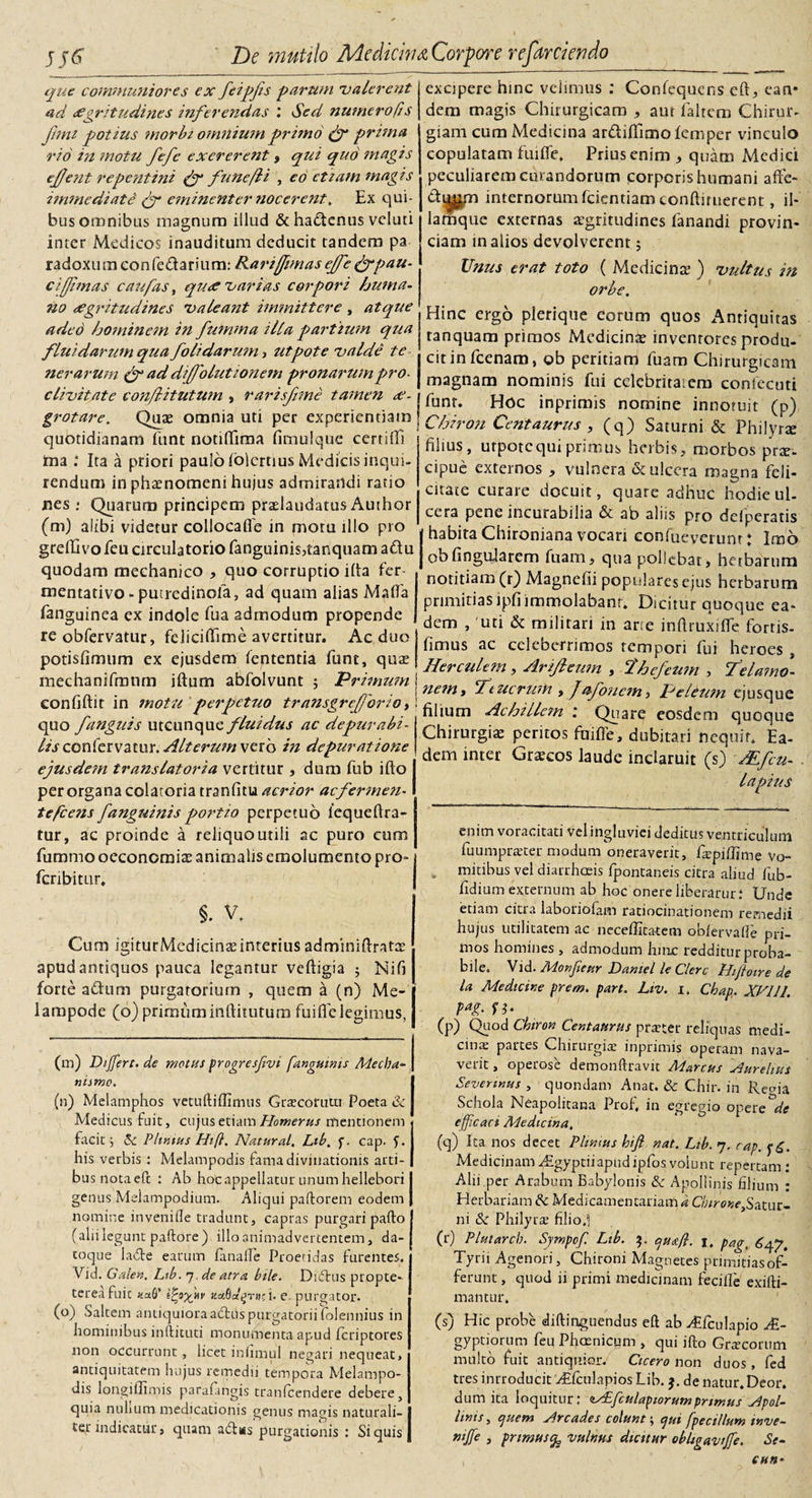 que communiores ex feipfs parum valerent ad tegritudines inferendas : Sed numero (is funi potius morbi omnium primo (f prima rio in motu fefe exererent &gt; qui quo magis ej/ent repentini (f fune/l i , eo etiam magis immediate (f eminenter nocerent. Ex qui¬ bus omnibus magnum illud &amp;ha£tcnus vcluti inter Medicos inauditum deducit tandem pa ra d ox u tn co n fe &amp; a n u m: Rarijfimas ejfe &amp; pau¬ ci [Ji mas c au fas, qu&lt;e varias corpori huma¬ no aegritudines valeant immittere , atque adeo hominem in fumma illa partium qua fluidarum qua folidarum, ut pote valde te ner arum &amp; ad dijfolutionem pronaruin pro¬ clivitate eon/litutum , rarisftme tamen ae¬ grotare. Quae omnia uti per experientiam quotidianam funt notiflima fimulque certifE ma : Ita a priori paulo iolertius Medicis inqui¬ rendum in phaenomeni hujus admirandi ratio jnes ; Quarum principem praelaudatus Author (m) alibi videtur collocafle in motu illo pro grefllvofeu circulatorio fanguinis,tanquama£tu quodam mechanico , quo corruptio i(ta fer mentativo- putredinola, ad quam alias Malia fanguinea ex indole fua admodum propende re obfervatur, feliciflime avertitur. Aeduo potisfimum ex ejusdem fententia funt, quae mechanifmnm iftum abfolvunt ; Primum confiftit in motu perpetuo transgrejjorio, quo fanguis utcunque fluidus ac depurabi- hs conlervatur. Alterum vero in depuratione ejusdem translatoria vertitur, dum fub ifto per organa colatoria tranfitu acrior ac fermen¬ tescens fanguinis portio perpetuo lequeftra- tur, ac proinde a reliquoutili ac puro cum futnmo oeconomiae animalis emolumento pro- fcribitur, §. V. Cum igiturMedicinaeinterius adminiftratre apud antiquos pauca legantur veftigia ; Nifi forte a&amp;um purgatorium , quem a (n) Me- lampode (6) primum inftitutum fui fle legimus. (m) Differt, de motus progresflvi fanguinis Mecha¬ nismo. (n) Melamphos vetuftiffimus Graecorum Poeta &amp; Medicus fuit, cujus etiam Homerus mentionem facit j 5c Plimus Hifl. Natural. Lib. f. cap. f. Ilis verbis : Melampodis fama divinationis arti¬ bus notaefc : Ab hoc appellatur unum hellebori genus Melampodium. Aliqui paftorem eodem nomine inveniile tradunt, capras purgari pafto (alii legunt paftore) illo animadvertentem, da¬ toque lade earum fanalfe Proeridas furentes. Vid. Galen. Lib. 7. de atra bile. Didtus propte- terea fuit «afi’ Vcpynv ^aSa^Toci- e purgator. (o) Saltem antiquiora aditis purgatorii folennius in hominibus inftituti monumenta apud feriptores non occurrunt , licet iniimul negari nequeat, antiquitatem hujus remedii tempora Melampo¬ dis longiflimis parafingis tranfeendere debere, quia nulium medicationis genus magis naturali¬ ter indicatur, quam adtws purgationis : Si quis excipere hinc velimus : Confequcns eft, ean* dem magis Chirurgicam , aut faltem Chirur¬ giam cum Medicina ar&amp;ifiicno femper vinculo copulatam fuifle. Prius enim , quam Medici peculiarem curandorum corporis humani afte- dipjm internorum fcientiam conftituerent, il- lamque externas aegritudines fanandi provin¬ ciam in alios devolverent; Unus erat toto ( Medicinae ) vultus in orbe. Hinc ergo plerique eorum quos Antiquitas ranquam primos Medicinae inventores produ¬ cit in fcenam, ob peritiam fuam Chirurgicam magnam nominis fui celebritaiem confecuti funt. Hoc inprimis nomine innotuit (p) Chiron Centaurus , (q) Saturni &amp; Philyrae filius, urpotc qui primus herbis, morbos prae- cipue externos , vulnera &amp; ulcera magna feli¬ citate curare docuit, quare adhuc hodie ul¬ cera pene incurabilia &amp; ab aliis pro delperatis I habita Chironiana vocari confueverunt: Imo ob Angularem fuam, qua pollebat, herbarum notitiam (r) Magnefii populares ejus herbarum primitiasipfiimmolabant. Dicitur quoque ea¬ dem , 'uti &amp; militari in arte inftruxifle fortis- fimus ac celeberrimos tempori fui heroes , Herculem, Arijleum , Thefeum , Telamo¬ nem , Teucrum , J afonem, Peleum ejusque Alium Achillem : Quare eosdem quoque Chirurgiae peritos fuifle, dubitari nequit. Ea¬ dem inter Graecos laude inclaruit (s) Mfcu- . Ia pius enim voracitati vel ingluviei deditus ventriculum fuumprater modum oneraverit, fiepiffime Vo¬ mitibus vel diarrhoeis fpontaneis citra aliud fub- fidium externum ab hoc onere liberaruri Unde etiam citia laboriofam ratiocinationem remedii hujus utilitatem ac neceffitatem obfervafld pri¬ mos homines , admodum hinc redditur proba¬ bile. Vid. Monfleur Dantel le Clere Hiflotre de la Medicine prem. part. Lw. 1. Cbap. XVIII. pag. n- (p) Quod Chiron Centaurus praeter reliquas medi¬ ans partes Chirurgis inprimis operam nava¬ verit , operose demonftravit Marcus Aurelius Severtnus , quondam Anat. &amp; Chir. in Rema Schola Neapolitana Prof, in egregio opere de efficaci Medicina. (q) Ita nos decet Plinius hifl nat. Lib. 7. cap. Medicinam Aigyptiiapud ipfos volunt repertam : Alii per Arabum Babylonis 8e Apollinis filium : Herbariam de Medicamentariam d Chirone,Satur¬ ni &amp; Philyrae filiod (r) Pluiarch. Sjmpofl Lib. 3. cjuefl. pagt Tyrii Agenori, Chironi Magnetes priniitiasof- ferunt, quod ii primi medicinam feciife exifti- mantur, (s) Hic probe diftingtiendus eft ab Aifculapio AL- gyptiorum feuPhcenicum , qui ifto Graecorum multo fuit antiquior. Cicero non duos, fed tres introducit Aftculapios Lib. j. de natur. Deor. dum ita loquitur: tAfculapiorumprimus Apol¬ linis , ejuem Arcades colunt; ejui fpecillum tnve- wjfe , primus^ vulnus dicitur obhgaviffe. Se- cun*