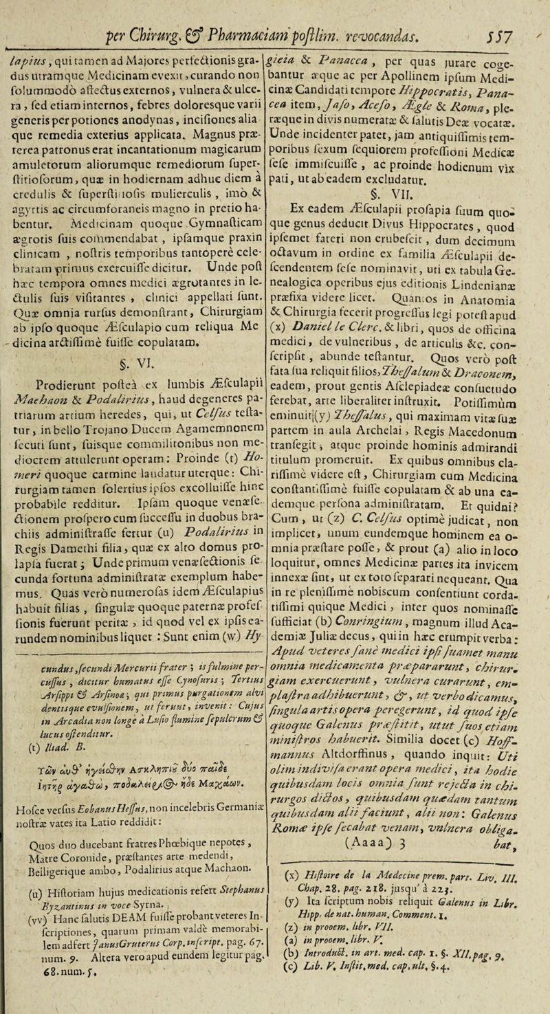 ■ i ■ ...- .. .... ■ ■ ----—-----—_._. lapius, qui tamen ad Majores perfcdiionisgra-1 dus utramque Medicinam evexit &gt; curando non folummodo affe&amp;us externos, vulnera&amp;ulce- ra , fed etiam internos, febres doloresque varii generis per potiones anodynas, incifionesalia que remedia exterius applicata. Magnus prae¬ terea patronus erat incantationum magicarum amuletorum aliorumque remediorum fuper- ftltioforum, quae in hodiernam adhuc diem a credulis &amp; fuperftiuofis mulierculis , imo &amp; agyrtis ac circumforaneis magno in pretio ha¬ bentur, Medicinam quoque Gymnafticam aegrotis fiais commendabat , ipfamque praxin clinicam , noflris temporibus tantopere cele¬ bratam primus exercuifie dicitur. Unde poft hxc tempora omnes medici aegrotantes in le- dtulis fuis vibrantes , clinici appellati funt. Quae omnia rurfus demonftrant, Chirurgiam ab ipfo quoque yTfculapio cum reliqua Me - dicina anftiffinie fuifle copulatam. . ' §. VI. Prodierunt poftea ex lumbis Aafculapii Maehaon &amp; Podalirius, haud degeneres pa¬ triarum artium heredes, qui, ut Celfus tefta- tur, in bello Trojano Ducem Agamemnonem fecuti funt, fuisque commilitonibus non me¬ diocrem attulerunt operam: Proinde (t) Ho¬ meri quoque carmine laudatur uterque: Chi¬ rurgiam tamen folertiusipfos excolluiffe hinc probabile redditur. Ipfam quoque venaefe- dfionem profperocum fucceflu in duobus bra¬ chiis adminiftrafie fertur (u) Podalirius in Regis Damethi filia, quas ex alto domus pro- lapfa fuerat; Unde primum venxfe&amp;ionis fe eunda fortuna adminiftratx exemplum habe¬ mus, Quas veronumerofas idem i£fculapius habuit filias, fingulae quoque paternx profef fionis fuerunt perita:, id quod vel ex ipfisca- rundem nominibus liquet : Sunt enim (w) Hy eundusfecundi Mercurii frater ; isfulmine per- cujfus , dicitur humatus ejfe Cynofurts ; Tertius Arfippt &amp; Arfinoa; &lt;jut primus purgationem alvi denttsepue evulfionem, ut feruut &gt; invenit: Cujus tn Arcadia non longe a Lufio fittmine fepulcrum &amp; lucus ofienditur. (t) lliad. B. Tuv bvf rjysl&amp;qv Ao-kA*i7tiS ovo 7rdlh dya&amp;oc, 7tob«.'Asi(&gt;j.(&amp; sjrfe Msc%ctcov. Hofcc verfus EobanusHejfas, non incelebris Germaniae noftrae vates ita Latio reddidit: Quos duo ducebant fratres Phcebique nepotes, Matre Coronide, prxftantes arce medendi, Beiligerique ambo, Podalirius atque Machaon. (u) Hiftoriam hujus medicationis refert Stephanus Byzantinus tn voce Syrna. (Vv) Hanc falutis DEAM fu i de probant veteres In feriptiones, quarum primam valde memorabi¬ lem zd!ttx.X. JanusGruterus Corp.tnfcript, pag. 67. num. 9. Altera vero apud eundem legitur pag. 68.num. f. gieia &amp; Panacea , per quas jurare coge¬ bantur xque ac per Apollinem ipfum Medi¬ cina: Candidati tempore Hippocratis, Pana¬ cea \tzm,Jafoy Acefoy Mgle &amp; Roma, ple- ra:que in divis numerata: &amp; falutis Dea: vocata:. Unde incidenter patet, jam anriquiffimis tem¬ poribus fexum fequiorem profeffioni Medies fefe immifcuifie , ac proinde hodienum vix pati, ut ab eadem excludatur. §. VII. Ex eadem iTfcuIapii profapia faura qU0^ que genus deducit Divus Hippocrates , quod ipfemet fateri non erubefeit, dum decimum odtavum in ordine ex familia yEfculapii de- fcendentcm fefe nominavit, uti ex tabulaGe- nealogica operibus ejus editionis Lindenianx praefixa videre licet. Quantos in Anatomia &amp; Chirurgia fecerit progrefius legi porefiapud (x) Daniel le Clere. &amp; libri, quos de officina medici, de vulneribus, de articulis &amp;c. con- fcripfit , abunde teftantur. Quos vero poft fata fua reliquit filiostfbejfalum &amp; Draconem, eadem, prout gentis Afclepiadex confuetudo ferebat, arre liberalitcr inftruxit. Potiffimurn eminuirj(y; Thejalus, qui maximam vitxfux partem in aula Archelai, Regis Macedonum tranfegit * atque proinde hominis admirandi titulum promeruit. Ex quibus omnibus cla- riffime videre eft, Chirurgiam cum Medicina conftantiffime fuifle copulatam Sc ab una ea- demque perfona adminiftratarn. Er quidni? Cum , ur (z) C. Celfus optime judicat, non implicet, unum eundemque hominem ea o- mnia prxftare pofle, &amp; prout (a) alio in loco loquitur, omnes Medicinae partes ita invicem innexa: fint, ut ex toto feparari nequeant. Qua in re pleniffime nobiscum confentiunt corda- tiffimi quique Medici, inter quos nominafic fufficiat (b) Conringium, magnum illud Aca¬ demia: Julix decus, quiin hxc erumpit verba: Apud 'veteres fane medici ipfi fuamet manu omma medicamenta praepararunt, chirur- giam exercuerunt, “vulnera curarunt, c?n- plajlra adhibuerunt, ut Verbo dicamus^ fingula artis opera peregerunt, id quod ipfe quoque Galenus prtefiitit, utut fuos etiam minifros habuerit. Similia docet (c) Hojf- mannus Altdorffinus , quando inquit: CJti olitn 'mdivifa erant opera medici, ita hodie quibusdam locis omnia funt rejeBa in chi¬ rurgos d/Bos, quibusdam quredam tantum quibusdam alii faciunt, alii noni Galenus Rotrue ipfe fecabat •venam, vulnera obliga- (A a a a j) 3 bat t (x) Hiftoire de U Medccine prem. part. Liv, III. Chap, 28. pag. 218. jnsqif i 2zj. (y) Ita feriptum nobis reliquit Galenus in Ltbr. Hipp■ de nat. human, Comment. i. (z) tn prooem. Ubr. FU. (a) in prooem. libr. V. (b) Introdud. tn art. med. cap. 1. §. XII,pag, 5, (c) Lib. F, In(iit,med. cap.ult, §.4.