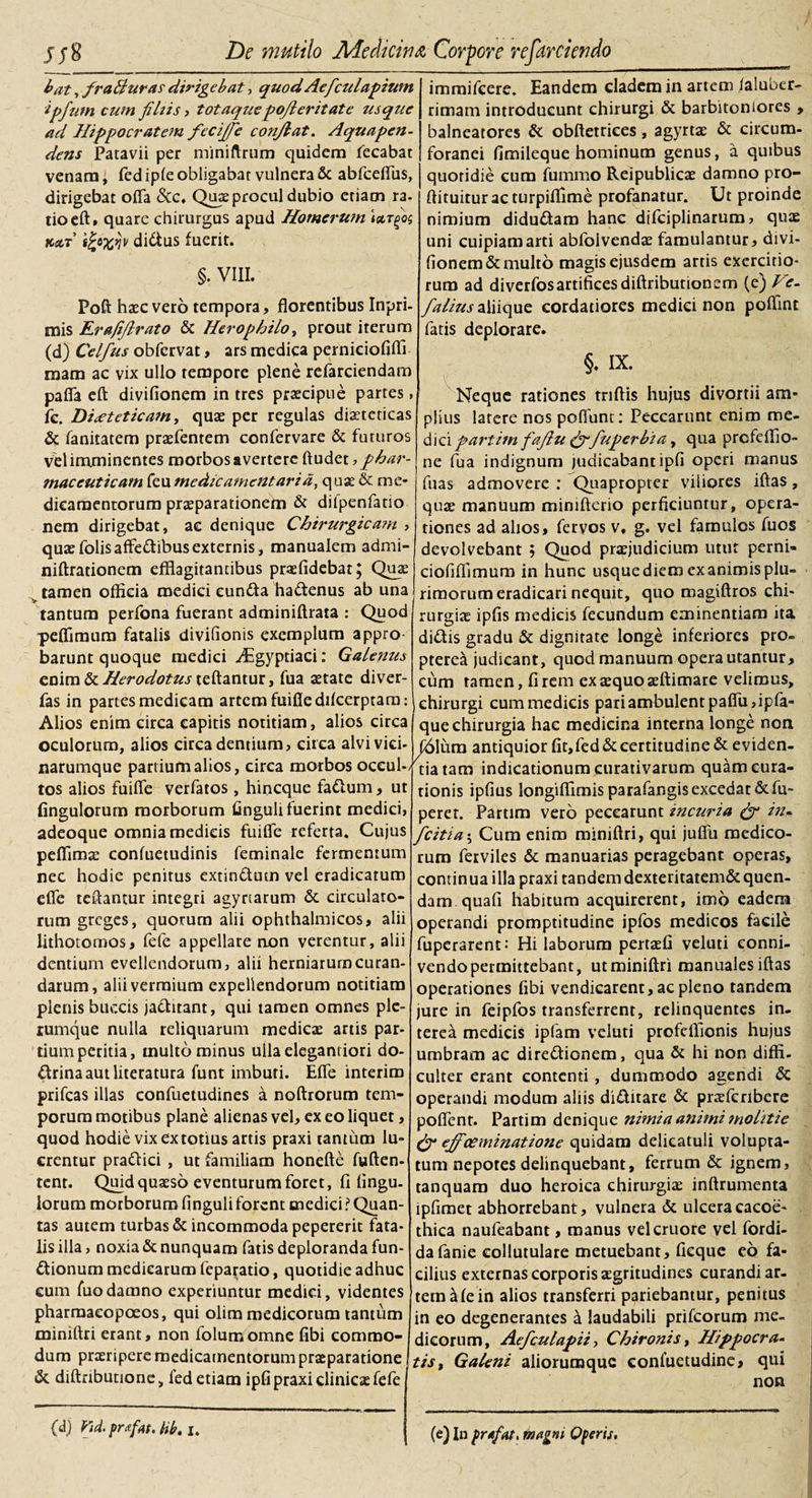 bat, fraBuras dirigebat, quod Aefculapium ipfum cum filiis i totaquepo/l erit at e usque ad Hippocratem fecijfie confiat. Aqua pen¬ dens Patavii per miniftrum quidem fecabat venam, fed iple obligabar vulnera &amp; abfceffus, dirigebat offa &amp;c. Quae procul dubio etiam ra- tioeft. quare chirurgus apud Homerum kcct t£o%*jv didus fuerit. §. VIII. Poft haec vero tempora, florentibus Inpri- mis Erafifirato &amp; Herophilo, prout iterum (d) Celfius obfcrvat, ars medica perniciofiffi raam ac vix ullo tempore plene refarciendam paffa eft divifionem in tres praecipue partes, fc. Diaeteticam, quae per regulas diaeteticas &amp; fanitatem praefentem confervare &amp; futuros Vel imminentes morbos avertere ftudet, phar¬ maceuticam feu medicamentaria, quae &amp; me¬ dicamentorum praeparationem &amp; difpenfatio nem dirigebat, ac denique Chirurgicam , quaefolisaffedibusexternis, manualem admi- niftrationem efflagitantibus praefidebat; Quae tamen officia medici eunda hadenus ab una tantum perfona fuerant adminiftrata : Quod peffimum fatalis divifionis exemplum appro barunt quoque medici -^Egyptiaci: Galenus enim &amp; Herodotus teftantur, fua aetate diver- fas in partes medicam artem fuifiedifcerptara: Alios enim circa capitis notitiam, alios circa oculorum, alios circa dentium, circa alvi vici- narumque partium alios, circa morbos occul¬ tos alios fuiffe verfatos , hineque fadum, ut fingulorum morborum finguli fuerint medici, adeoque omnia medicis fuiffe referta. Cujus peffimae confuetudinis feminale fermentum nec hodie penitus extindum vel eradicatum effe teftantur integri agyrtarum &amp; circulato* rum greges, quorum alii ophthalmicos, alii lithotomos, fefe appellare non verentur, alii dentium evellendorum, alii herniarum curan¬ darum, alii vermium expellendorum notitiam plenis buccis jaditant, qui tamen omnes ple¬ rumque nulla reliquarum medicae artis par¬ tium peritia, multo minus uilaelegantiori do- drinaautliteratura funt imbuti. Effe interim prifeas illas confuetudines a noftrorum tem¬ porum motibus plane alienas vel, ex eo liquet, quod hodie vix ex totius artis praxi tantum lu¬ crentur pradici , ut familiam honefte fuften- tent. Quid quaeso eventurum foret, fi Angu¬ lorum morborum Anguli forent medici ? Quan¬ tas autem turbas &amp; incommoda pepererit fata¬ lis illa, noxia &amp; nunquam fatis deploranda fun- dionum medicarum feparatio, quotidie adhuc cum fuodamno experiuntur medici, videntes pharmaeopoeos, qui olim medicorum tantum miniftri erant, non folumomne fibi commo¬ dum praeripere medicamentorum praeparatione &amp; diftrtbutione, fed etiam ipfi praxi clinicae fefe immifeere. Eandem cladem in artem ialuber- rimam introducunt chirurgi &amp; barbitoniores , balneatores &amp; obfterrices, agyrtae &amp; circum¬ foranei fimileque hominum genus, a quibus quotidie cum fummo Reipublicae damno pro- ftituituracturpifiime profanatur. Ut proinde nimium didudam hanc difciplinarum, quae uni cuipiam arti abfoivendae famulamur, divi¬ fionem &amp; multo magis ejusdem artis exercitio¬ rum ad diverfosartificesdiftributioncm (e) Ve- fialius aliique cordatiores medici non poffinr fatis deplorare. §. IX. Neque rationes triftis hujus divortii am¬ plius latere nos poffunt: Peccarunt enim me¬ dici partim fafiu &amp;fuperbia, qua prefellio- ne fua indignum judicabant ipfi operi manus fuas admovere : Quapropter viliores iftas, quae manuum minifterio perficiuntur, opera¬ tiones ad alios, fervos v, g. vel famulos fuos devolvebant ; Quod praejudicium utut perni- ciofiffimum in hunc usque diem ex animis plu¬ rimorum eradicari nequit, quo magiftros chi¬ rurgiae ipfis medicis fecundum eminentiam ita didis gradu &amp; dignitate longe inferiores pro- pterea judicant, quod manuum opera utantur, cum tamen, fi rem ex aequo aeftimare velimus, chirurgi cum medicis pari ambulent paffu,ipfa» que chirurgia hac medicina interna longe non ^61ura antiquior fit, fed &amp; certitudine &amp; e viden¬ tia tam indicationum curarivarum quam cura¬ tionis ipfius longiffimis parafangisexcedat &amp;fu- peret. Partim vero peccarunt incuria (fi in- ficitia; Cum enim miniftri, qui juffu medico¬ rum ferviles &amp; manuarias peragebant operas, continua illa praxi tandem dexteritatem&amp;quen- dam quafi habitum acquirerent, imo eadena operandi promptitudine ipfos medicos facile fuperarent: Hi laborum pertaefi veluti conni- vendo permittebant, ut miniftri manuales iftas operationes fibi vendicarent, ac pleno tandem jure in feipfos transferrent, relinquentes in¬ terea medicis ipfam veluti profeffionis hujus umbram ac diredionem, qua &amp; hi non diffi. culter erant contenti, dummodo agendi &amp; operandi modum aliis diditare &amp; praeferibere poffent. Partim denique nimia animi molitie (fi effoeminatione quidam delicatuli volupta¬ tum nepotes delinquebant, ferrum &amp; ignem, tanquam duo heroica chirurgiae inftrumenta ipfimet abhorrebant, vulnera &amp; ulcera cacoe- thica naufeabant, manus velcruore vel fordi- dafanie eollutulare metuebant, fieque eo fa¬ cilius externas corporis aegritudines curandi ar¬ tem afe in alios transferri pariebantur, penitus in eo degenerantes a laudabili prifeorum me¬ dicorum, Aeficulapii, Chironis, Hippocra¬ tis t Galeni aliorumquc conluetudine, qui non (d) VA prrfat. hb. i. (e) In pr*fat. magni Operis,