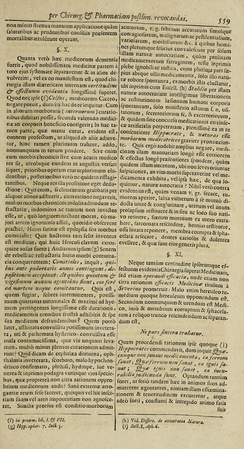 SS9 non minus ftrenua manuum applicatione quam falutaribus ac prudentibus confiliis prxfentem mortalibus attulerunt operam, §. X. \ Quanta vero hxc medicorum dementia fuerit , quod nobilifhmam medicinx partem a toto ejus fyftemate feparaverint &amp; in alios de¬ volverint, vel exeo manifeftum eft, quod chi¬ rurgia iftam dixteticam internam certitudine &amp; cffe&amp;uum evidentia longiflime fuperet. Quod nec ipfc (f)Ce//us, medicorum Cicero, negare potuit, dum ira haede re loquitur: Cum in aliorum morborum ( internorum) curatio¬ nibus dubitari pofflit, fecunda valetudo medici¬ nx an corporis beneficio contigerit; In hac ta¬ men parte, qux manu curat, evidens eft, omnem profe&amp;um, ut aliquid ab aliis adjuve¬ tur, hinc tamen plurimum trahere, addo, nonnunquam in torum pendere» Sive enim cum morbis chronicis five cum acutis medico res fit, utrobique eundem in anguftiis verfari liquet, prioribus operam cjusiuplurtmum elu¬ dentibus , pofterioribus vero ne quidem efflagi¬ tantibus. Neque res illa prolixiore eget dedu- «ftione: Quis enim, fi clinicorum grabbatis per aliquot annos adftiterit, cum ratione negaverit, multos morbos chronicos indolisadmodum re- c o . . . . . V l---^‘*5‘uuuaic, urerum vel anum fradtarix, indomitos ac tantum non invidos prolapfum reftituere&amp;infitu ac loco f effle, ut, quo longiores nedunt moras, coma- vo retinere, foetum mortuum ex utcroex^' jori artem ignominia affici, quotidie obfervent here, farcomata refeindere, hernias reftime pradici. Hujus farinae eft epilepfia feu morbus offla luxata reponere, membra corruptah comitialis: Quis hadenus tam felix inventus celata rcfecare, dentes eariofos &amp; d j eft medicus, qui huic Herculi clavam extor- evellere, &amp; qux funt ejus generis plura ° nuere aiifus fiierir i Audiamus intum iV') ^npm ^ * *  v. g. febrium acernarum fimulque contagiofarum, malignarum ac peftilcntiaUum, vanolarum, morbillorum&amp;c. a quibus horni, nes plerumque felicius convalefcunr per folam illam natura: autocratiam , quim prolixam medicamentorum farraginem, tcile inprimis plebe ignobili ac ruftica, cu,us plurima pars f*. pius absque uliismcdicamentis, folo illo natu, rx robore Ipontanca, ex morbis iftjs eluttaiur ubi inprimis cum Excell. (h) Stnhlio per iftam’ natura autocratiam imelligimus liberationem ac reftirutionem lxfionum humani corporis ipontaneam, lolo mimfterio acluum f n ufi tarorum , fecretoriorum fc. &amp; excretoriomm * quidem fineconcurfu medicationis extrinfe- CX artificialis perpetratam, pleniflime ea in re conientiente Hippocrate, &amp; naturas eiTe morborum medkatricesgraviter pronnneian- te. Quis ergoaudebitamplius negare, medi, cinam iftam manuariam longe eflb certiorem &amp; eftedfus longeprxfentiorcs (pondere, quam quidem iftam internam, ubi non leves oriuntur uipiciones, an vim morbi fuperaverint vel me dicamenra exhibita, velipfa hxc, de qua lo quimur , naturxautocratia ? Nihil vero contra evidentius eft, quam venam v. gr. fecare tu morem aperire, labia vulnerum a fe mutuo di- duda unire &amp; conglutinare , uterum vel anum quereaufus facrir; Audiamus ipfum(g) Senem de rebelli ac refradaria hujus morbi contuma¬ cia conquerentem: Comitiales, inquit, qui §. XI. v.»vU..rvr_, —.-.. *.*Hu*l, trr- Neque tantum certitudine ipforumaue cf bus ante pubertatis annos contingunt, de- feduum evidenriaChirurgiafupcrarMedici pojitionem accipiunt ■ At quibus quintum fed etiam operandi efficacia /unde vige fimum annum agentibus fiunt, eos fere citra rationem efficacis Medicina? tjtuju n°? ad mortem usque comitantur. Quis eft , Severino promeruitMalo enim herculec»1 * quem fugiat, febres intermittentes, potifti- medium quoque hereuleum opponendum eft mum quarranas autumnales &amp; maximead hye-s Secandum nonnunquam &amp; urendum eft M d'* mem pertingentes longiftimx effle durationis, co, imo &amp; membrum corruptum &amp; fphacel medicamentis omnibus fruftra adhibitis &amp; fpe tum a reliquo trunco refeindendumaefepar0 fua medicum defraudantibus ? Quem porro dum eft, ^ an‘ latet, afthmataeonvulfiva potiflimum invetera¬ ta, uti &amp; pathemata hyfterico- convulfiva effle mala contumaciflima, qux vix unquam leva¬ men , multo minus plenam curationem admit¬ tunt? Quid dicam de cephalxa diuturna, Oph¬ thalmia inveterata, fcorbuto, malo hypochon¬ driaco confirmato, phthifi, hydrope, lue Ve¬ nerea &amp; inprimis podagra variisque ejus fpecie- bus, qux proprereanon citra rationem oppro¬ brium medicorum audit? Sane extremx arro- gantix reum fefefacerer, quisquis vel hic infei- tiam fuamvel artis impotentiam non agnofee- ret» Similis prorfus eft conditiomorborum (f) in procem. Ub&gt; 1. &amp; VII. (g) Hipp.aphor. 7, Stll. $. Ne pars fincera trahatur. Quam procedendi rationem ipfe quoque fi) Hippocrates commendavit, dum inquit cunque non fanant medicamenta, ea/Trrum fanat-, Qu&lt;eferrum non fanat, ea ignis fa¬ nat ; ignis non fanat , ea incu. rabiliajudicanda funt. Optandum tantum foret, ut ferio tandem hxc in animos fuos ad¬ mitterent aegrotantes, nimiam illam effeemina tionem &amp; teneritudinem excuterent, atque adeo forti, conflanti &amp; intrepido animo fatis fu is (h) Vid.Differt, de avtocratia Natur*. (i) Sebi. 8, dph- 6.