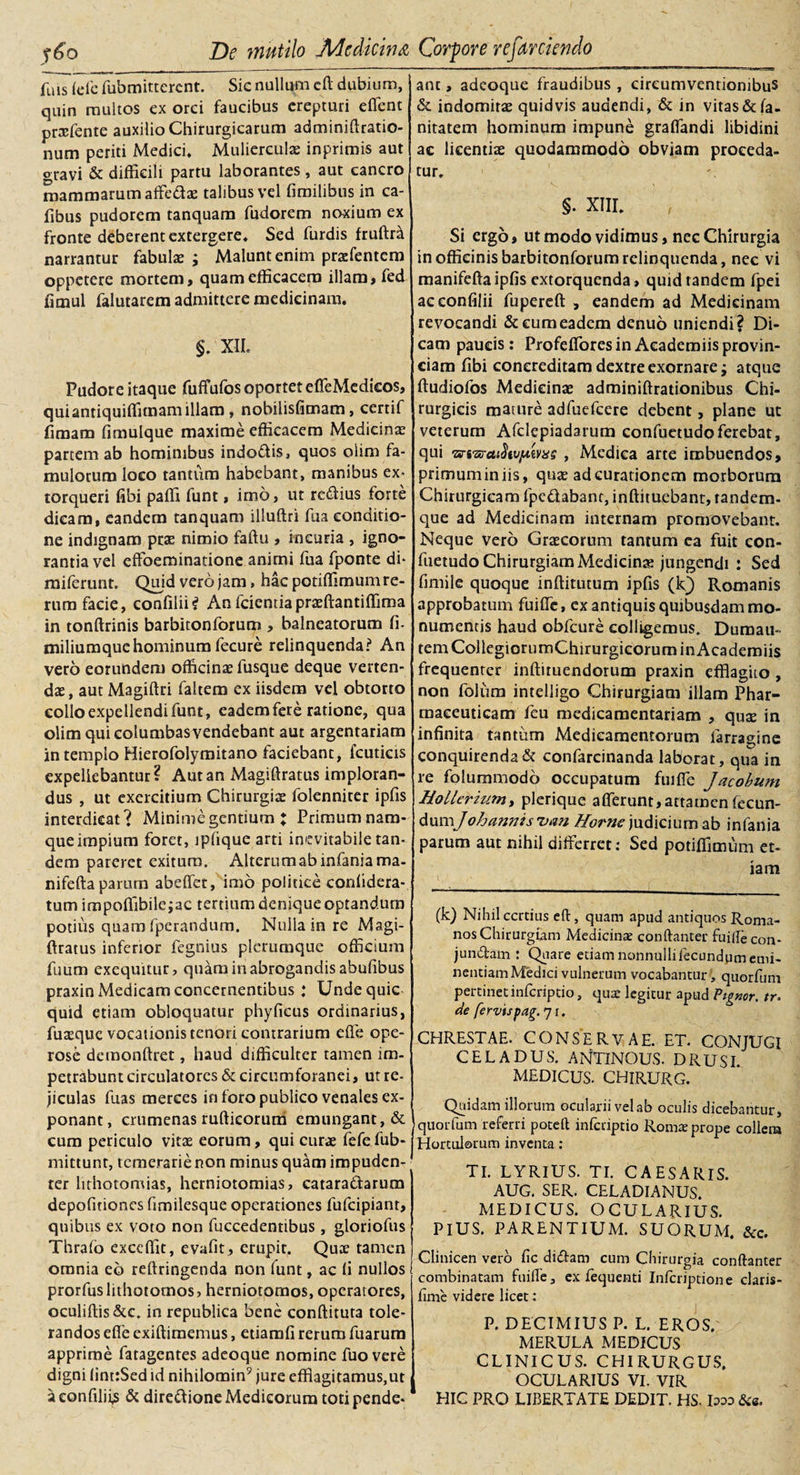 fuis (de fubmitterent. Sic nullum cft dubium, quin multos ex orci faucibus erepturi effient praefente auxilio Chirurgicarum adminiftratio- num periti Medici* Muliercula inprimis aut gravi &amp; difficili partu laborantes , aut cancro mammarum affieda talibus vel fimilibus in ca- fibus pudorem tanquam fudorem noxium ex fronte deberent extergere* Sed furdis fruftra narrantur fabula ; Malunt enim prafentem oppetere mortem, quam efficacem illam, fed fimul falutarem admittere medicinam. §* XII. Pudore itaque fuffufos oportet effeMedicos, quiantiquiffimamillam, nobilisfimam, certif fimam fimulque maxime efficacem Medicina partem ab hominibus indo&amp;is, quos olim fa¬ mulorum loco tantum habebant, manibus ex¬ torqueri fibi paffi funt, imo, ut redfius forte dicam, eandem tanquam illuftri fua conditio¬ ne indignam pta nimio faftu , incuria , igno¬ rantia vel effoeminatione animi fua fponte di- miferunt. Quid vero jam, hac potiffimum re¬ rum facie, confilii? Anfcientiapraftantiffima in tonftrinis barbitonforum , balneatorum fi. miliumquehominum fecure relinquenda? An vero eorundem officina fusque deque verten¬ da, aut Magiftri faltem ex iisdem vel obtorto collo expellendi funt, eadem fere ratione, qua olim qui columbas vendebant aut argentariam in templo Hierofolymitano faciebant, fcuticis expellebantur? Aut an Magiftratus imploran¬ dus , ut exercitium Chirurgia folenniter ipfis interdicat? Minime gentium X Primum nam¬ que impium foret, ipfique arti inevitabile tan¬ dem pareret exitura. Alterum ab infaniama- nifefta parum abeffet, imo politice confidera- tum impoffibilejac tertium denique optandum potius quam fperandum. Nulla in re Magi-1 ftratus inferior fegnius plerumque officium fuum exequitur, quam in abrogandis abufibus praxin Medicam concernentibus : Undequie quid etiam obloquatur phyficus ordinarius, fuaque vocationis tenori contrarium ede ope¬ rose demonftret, haud difficulter tamen im¬ petrabunt circulatores &amp; circumforanei, ut re¬ jiculas fuas merces in foro publico venales ex¬ ponant, crumenas rufticorum emungant, &amp; cum periculo vitae eorum, qui curae fefefub- mittunt, temerarie non minus quam impuden¬ ter lithotomias, herniotomias, catara&amp;arum depofitiones fimilesque operationes fufeipiant, quibus ex voto non fuccedentibus , gloriofus Thrafo excdllt, evafit, erupir. Quae tamen omnia eo reftringenda non funt, ac li nullos prorfuslithotomos, herniotomos, operatores, oculiftis &amp;c. in republica bene conditura tole¬ randos effe exiftimemus, etianffi rerum fuarum apprime fatagentes adeoque nomine fuo vere digni (int:Sed id nihilomin9 jure efflagitamus,ut aeonfiliis &amp; diredione Medicorum toti pende* ant, adeoque fraudibus , circumventionibus &amp; indomitae quidvis audendi, &amp; in vitas&amp;fa- nitatem hominum impune graffiandi libidini ac licendae quodammodo obviam proceda¬ tur. §. XIII* Si ergo, ut modo vidimus, nec Chirurgia in officinis barbitonforum relinquenda, nec vi manifefta ipfis extorquenda, quid tandem fpei aceonfilii fupereft , eandem ad Medicinam revocandi &amp; eum eadem denuo uniendi? Di¬ cam paucis: Profeffiores in Aeademiis provin¬ ciam fibi concreditam dextre exornare; atque ftudiofos Medicinae adminiftrationibus Chi¬ rurgicis mature adfuefeere debent, plane ut veterum Afclepiadarum confuetudoferebat, qui Txri^a^tv/Liivag , Medica arte imbuendos, primuminiis, quae ad curationem morborum Chirurgicam fpe&amp;abant, inftituebant, randem- que ad Medicinam internam promovebant. Neque vero Graecorum tantum ea fuit con¬ fuetudo Chirurgiam Medicina: jungendi : Sed fimile quoque inftitutum ipfis (kf) Romanis approbatum fuiffe, ex antiquis quibusdam mo¬ numentis haud obfcure colligemus. Duraau- tem CollegiorumChirurgicorum in Aeademiis frequenter inffiruendorum praxin efflagito , non folum intelligo Chirurgiam illam Phar¬ maceuticam fcu medicamentariam , quse in infinita tantum Medicamentorum farragine conquirenda &amp; confarcinanda laborat, qua in re folummodo occupatum fuifle Jacobum Hollerium, plerique afferunt,attamen fecun- dun^Johannisvan Horne judicium ab infania parum aut nihil differret: Sed potiffimum et¬ iam (k) Nihil certius cft, quam apud antiquos Roma¬ nos Chirurgiam Medicinae conftanter fuifle con- jundtam : Quare edam nonnullifecundumemi¬ nentiam Medici vulnerum vocabantur, quorfum pertinet inferiptio, qus legitur apud Vigmr. tr. de fervispag.jt. CHRESTAE. CONSERVAE. ET. CONJUGI CELADUS. ANTINOUS. DRUSI. MEDICUS. CHIRURG. Quidam illorum ocularii vel ab oculis dicebantur, quorfum referri poteft inferiptio Romte prope collem Hortulorum inventa : TI. LYRIUS. TI. CAESARIS. AUG. SER. CELADIANUS. MEDICUS. OCULARIUS. PIUS. PARENTIUM. SUORUM. &amp;c. Clinicen vero fic diffam cum Chirurgia conftanter combinatam fuifle, ex lequenti Infcriptione claris- fime videre licet: P. DECIMIUS P. L. EROS. MERULA MEDICUS CLINICUS. CHIRURGUS. OCULARIUS VI. VIR HIC PRO LIBERTATE DEDIT. HS. looo &amp;«.