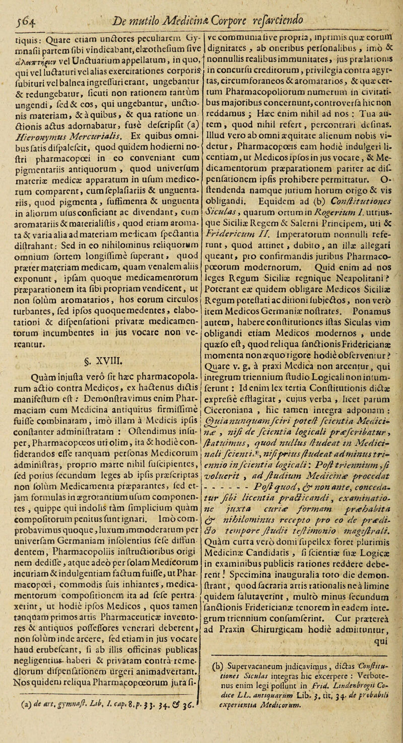 De mutilo Medicina Corpore refo nquis: Quare etiam uniores peculiarem Gy- rnnafii partem fibi vindicabant, elaeothefium five dAHTTT^uv vel Unttuarium appellatum, in quo, qui vel luftaturi vel alias exercitationes corporis? fubituri vel balnea ingreffuri erant, ungebantur &amp; redungebatur, ficuti non rationem tantum ungendi, fed &amp; eos, qui ungebantur, un&amp;io- nis materiam, &amp; a quibus, &amp; qua ratione un dionis aditus adornabatur, fuse defcripfit (a) Hieronymus Mercurialis, Ex quibus omni¬ bus fatis difpalefcit, quod quidem hodierni no- ftri pharmacopoei in eo conveniant cura pigmentariis antiquorum , quod univerfum materia medica: apparatum in ufum medico¬ rum comparent, cumfeplafiariis &amp; unguenta¬ riis, quod pigmenta, fuffimenta &amp; unguenta in aliorum ufus conficiant ac divendant, cum aromatariis&amp;materialiftis, quod etiam aroma¬ ta &amp; varia alia ad materiam medicam fpe&amp;antia diftrahant: Sed in eo nihilominus reliquorum omnium fortem longiffime fuperant, quod praeter materiam medicam, quam venalem aliis exponunt, ipfam quoque medicamentorum praeparationem ita fibi propriam vendieent, ut non folum aromatarios, hos eorum circulos turbantes, fed ipfos quoquemedentes, elabo- tationi &amp; difpenfationi privatae medicamen¬ torum incumbentes in jus vocare non ve¬ reantur. §. XVIII. Quaminjufta vero fit haec pharmacopola¬ rum aditio contra Medicos, ex hadtenus didis manifeftum eft: Demonftravimus enim Phar- maciam cum Medicina antiquitus firmiffime fuifle combinaram, imo illam a Medicis ipfis conftanter adminiftratara : Oftendimus infu- per, Pharmacopoeos uriolim, ita &amp; hodie con- fiderandos efle ranquam perfonas Medicorum adminiftras, proprio marte nihil fulcipientes, fed potius fecundum leges ab ipfis praefcriptas non lolum Medicamenta praeparantes, fed et- jam formulas in aegrotandum ufum componen¬ tes , quippe qui indolis tam fimplicium quam compofitorum penitus funt ignari. Imo com¬ probavimus quoque, luxum immoderatum per univerfam Germaniam infoientius fefe ditfun dentem, Pharmacopoliis inftrudioribus origi nem dedifle, atque adeo per folam Medicorum incuriam &amp; indulgentiam fadum fuifle, ut Phar macopoei, commodis fuis inhiantes, medica¬ mentorum compofitionem ita ad fefe pertra xetinr, ut hodie ipfos Medicos , quos tamen tanqnam primos artis Pharmaceuticae invento¬ res &amp; antiquos poflefiores venerari deberent, non folum inde arcere, fed etiam in jus vocare haud erubefeant, fi ab illis officinas publicas negligentius- haberi &amp; privatam contra reme¬ diorum difpenfationem urgeri animadvertant. Nos quidem reliqua Pharmagopoeorum jura fi- j ve communia five propria, mprimis quae eorutlf dignitates , ab oneribus perfonalibus, imo &amp; nonnullis realibusimmunitates, jus praelationis in concurfu creditorum, privilegia contra agyr- tas, circumforaneos &amp; aromatarios, &amp; quae cer¬ tum Pharmacopoliorum numerum in civitati¬ bus majoribus concernunt, controverfa hic non reddamus j Haec enim nihil ad nos : Tua au¬ tem , quod nihil refert, percontrari definas. Illud vero ab omni aequitate alienum nobis vi¬ detur, Pharraacopoeis eam hodie indulgeri li¬ centiam , ut Medicos ipfos in jus vocare, &amp; Me¬ dicamentorum praeparationem pariter ac dif¬ penfationem ipfis prohibere permittatur. O- ftendenda namque jurium horum origo &amp; vis obligandi. Equidem ad (b) Conflitutiones Siculas, quarum ortum in Rogerium 1. utrius- que Siciliae Regem &amp; Salerni Principem, uti &amp; Fridericum II, Imperatorum nonnulli refe¬ runt, quod attinet, dubito, an illae allegari queant, pro confirmandis juribus Pharmaco- poeorum modernorum. Quid enim ad nos leges Regum Siciliae regnique Neapolitani ? Poterant eae quidem obligare Medicos Siciliae Regum pcteftati ac ditioni lubjedtos, non vero item Medicos Germaniae noftrates. Ponamus autem, habere conflitutiones iftas Siculas vim obligandi etiam Medicos modernos , unde quaefo eft, quod reliqua fanditionisFridericianae momenta non aequo rigore hodie obfervent ur ? Quare v. g. a praxi Medica non arcentur, qui integrum triennium Audio Logicalinon intum- ferunt: Id enim lex tertia Conftitutionis diditae exprefse efflagitat, cujus verba , licet parum Ciceroniana , hic tamen integra adponam : (fui a nunquamfciri potefl fcientia Medici- n&lt;e , nift de fcientia logicali praeferibatur, /latuimus, quod nullus /ludeat tn Medici¬ nali fcientilnifprius/lude at ad minus tri¬ ennio infcientia logicali: Po/l triennium y(i 'voluerit , ad Jludium Medicinae procedat .Pojl quody (f non ante, conceda¬ tur fibi licentia praBicandi, examinatio- ne juxta curi&lt;e formam pr&lt;e habita nihilominus recepto pro eo de praedi- Bo tempore fludiz tefimonio magiflrali. Quam curta vero domi fu pellex foret plurimis Medicinae Candidatis , fifeientiae fus Logicx in examinibus publicis rationes reddere debe¬ rent! Specimina inauguralia toto die demon- ftrant, quodfacraria artis rationalisnea limine quidem falutaverint, multo minus fecundum fan&amp;ionis Friderieianae tenorem in eadem inte¬ grum triennium confumferint. Cur praetered ad Praxin Chirurgicam hodie admittuntur, qui (b) Supervacaneum judicavimus, didtas 'Conftitu- tiones Siculas integras hic excerpere : Verbote- nus enim legi poliunt in Frid. Lwdenbrogn Co¬ dice LL. antiquarum Lib. y. tit, 34. de probabili experientia Medicorum. (a) de art,gymnafl. Lib, /. cap&lt;%,p.}y $4. &amp; 36.