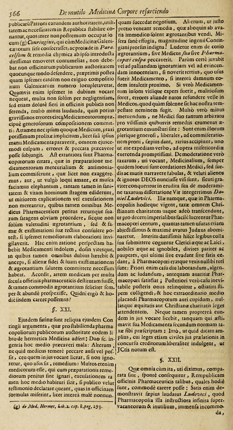 j66 publicaruPatroni earundera authoritatem,utili¬ tatem ac necefiitaterain Repubhea ftabilire co¬ nantur, quos inter nonpoftremum occupat lo cum (g) Conringius, qui cumMedicinaeGaleni- cae totum fefeeonfecraffet,acproiadein Para- celfnm &amp; remedia chymica abipfo introdu&amp;a diriffimas emoveret contumelias, non debe¬ bat non officinarum publicarum auttoritatem quocunque modo defendere, praeprimis poftea quam ipfemet easdem non exiguo compofitio num Galenicarum numero locupletaverat. Quamvis enim ipfemet in dubium vocare nequeat, multa non folum per negligentiam, ied etiam dolose fieri in officinis publicis non ferenda, multo minus laudanda, quin potius gra viffimos errores circaMedicamentorumprar. cipue generoforum compofitionem commit¬ ti : Attamen nec ipfum quoque Medicum, praxi potiffimum prolixa implicitum, licet fua ipfius manu Medicamenta paraverit, omnem ejusce- modi culpam , errores &amp; peccata praecavere pofie fubjungit. Aft extantiora funt Pharma- copeeorum errara, quae in praeparatione me dicamentorum mercurialium &amp; antimonia- lium commifcrunt, quae licet non exaggere¬ mus, aut, ut vulgo loqui amant, ex mufea faciamus elephantum , tantam tamen in fani- tatem &amp; vitam hominum ftragem ediderunt, ut mitiorem explicationem vel excufationem non mereantur, quibus tamen omnibus Me¬ dicus Pharmaceutices peritus rerumque fua- ium fatagens obviam procedere, ficque non folum valetudini aegrorantium , fed &amp; fa¬ mae &amp; exiftimationi fuae reftius confulere po- teft, fi ipfemet remediorum elaborationi invi¬ gilaverit. Hac enim ratione perfpe&amp;am ha¬ bebit Medicamenti indolem , dofin viresque, in quibus tamen omnibus dubius haerebit &amp; anceps, fi alienae fidei &amp; luam exiftimationem &amp; aegrotantium falutem committere neceffum habeat. Accedit, artem medicam per multa fecula officinis pharmaceuticis deftitutam fuiffe, &amp; tamen commodis aegrotantium feliciter lem. per &amp; abunde profpexifie. Quidni ergo &amp; ho¬ die iisdem carere pofiemus? §. XXI. Ejusdem farinae funt reliqua ejusdem Con ringii argumenta, quae profiabiliendapharma copoliorum publicorum auftoritate eodem li brode hcrmetica Medicina adfert; Duo fc. in¬ gentia hoc medio praecaveri mala: Alterum , ne quid medicus temere peccare aufitvel pof- fit, ceu quem in jus vocare liceat, fi non igno¬ retur, quo ufusfit, remedium: Multos etenim medicorum effe, qui cum praeparationis reme¬ diorum penitus fint ignari, excufationem ta men hoc medio habituri fint, fi publico velut tcftimonio declarare queant, quas in officinam formulas miferint, licet interea male nonnun- (g) dt M&lt;d. Hermft, Lib.x. cap. 8 ,pag. 2,9$. quam fuccedat negotium, Alterum, ut jufto pretio veneant remedia, quaealioquinab ava¬ ris immodico folent aegrotantibus vendi. ML- fera fane effugia, magnitudine ingeniiConrin- gianiprorfusindigna! Ludetur enim de corio aegrotantium, fiveMedicus fua{\ive Pharma- copcei culpa peccaverit. Parum certe juvabit vel ad palliandam ignorantiam vel ad evincen¬ dam innocentiam, fi noverit tertius, quoufus fuerit Medicamento, fi interea damnum eo¬ dem intulerit proximo. Si vero Medicamen¬ tum infons vitiique expers fuerit, malitiofum foret, errores aliunde natos refundere velle in Medicos, quod quam folenne fit hac noftra tem- peftate neminem fugit. Multo vero minus metuendum , ne Medici fuo tantum arbitratu pro viliffimis quibusvis remediis crumenas ae- grotantium emun£uri fint: Sunt enim illorum plerique generofi , liberales, ad commiferatio- nem proni, faepiusdant, rarius accipiunt, uno ut me expediam verbo, ad opera mifericordia: exercenda promptiffimi. De moderatione vero taxarum , uti vocant, Medicinalium, femper quidem locuti funt cordatiores Medici, fed fur- dis ac mutis narravere fabulas, &amp; veluti alienos &amp; ignotos DEOS nunciaffe vifi funt, ficuti gra- viterconqueritur in erudita fua de moderami¬ ne taxarum differtatione Vir integerrimus Da- niclLudovici. Illae namque, quae in Pharma- copoliis hodieque vigent, taxae omnem Chri- ftianam ehariratem usque adeo tranfeendunt, ut pro decem imperialibus facile lucrentur Phar- macopoei centum, quantas tamen ufuras etiam abjefUffimus &amp; maxime avarus Judaeus abomi¬ naretur. Interim duriffimis hifce legibus colla fua fubmittere coguntur Clerici aeque ac Laici, nobiles aeque ac ignobiles, divites pariter ac pauperes, qui ultimi five evadant five fatis ce. dant, a Pharmaeopoei epsque vexis nullibi tuti funt: Priori enim cafudiu laborandum, algen¬ dum ac (udandum, antequam auaritiae Phar- macopoei fatisfiat; Pofteriori vero cafu inevi¬ tabile pofteris onus relinquitur , oftiatim fti- pem colligendi,&amp; hoc extraordinario medio placandi Pharmacopoeum auri cupidum, nul- lasque aequitatis aut Chriftianaeeharitaris leges attendentem. Neque tamen proprerea eun¬ dem in jus vocare licebit, tanquam qui xfti- mavit fua Medicamenta fecundum normam ta- xae fibi praeferiptam : Imo, ut quid dicam am¬ plius, cui leges etiam civiles jus praelationis in concurfu creditorum liberaliter indulgcnt, ut JCtis notum eft. §. XXII. Quae omnia cum ita, uti diximus, compa¬ rata fint , fponte confequitur , Rempublicam officinis Pharmaceuticis talibus, quales hodie funt, commode carere pofie : Satis enim dc- monftravic fiepius laudatus Ludowci , quod Pharmacopolia illa inftru&amp;iora infinita fuper- vaeaneorum&amp; inutilium, immcnfaincommo¬ da.