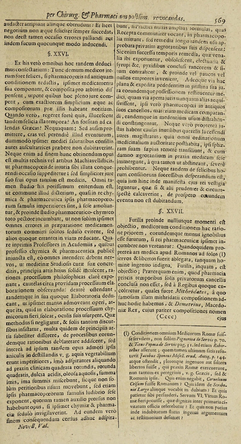 audackr arripiant aliisque obtrudunt: Er licet negotium non seque feliciter femper fuccedat, non deeft tamen occafio errores palliandi avjt iisdem fucum quocunque modo inducendi, §. XXVI. Ex his veto omnibus hoc tandem deduci musconfe&amp;ariiim: Tunc demum medicos ite¬ rum lore felices, fi pharmacopolis ad antiquam conditionem reda&amp;is, ipfimet medicamenta fua componant, &amp;compofita pro arbitrio dif penfent , utpote quibus hoc pleno jure com¬ petit , cum exa&amp;iorem fimplicium aeque ac compofitorum prse illis habeant notitiam. Quando vero, regeret forte quis, illucefcent tandem felicia illa tempora? An forfitan ad ca lendas Graecas? Nequaquam: Sed aufimpro- mittere, cras vel perendie illud eventurum, dummodo ipfimet medici falutaribus confiliis aures aufcultarrices praebere non dubitaverint. Neque enim ad finem hunc obtinendum opus dl multis technis vel artibus Machiavellifticis, ur pharmacopoeis de injuria fibi illata conque¬ rendi occafio fuppeditetur; fed fimpliciter jure fuo frui opus tantum eft medicis. Omni ta¬ men ftudiodiis potiflimum enitendum eft, ut commune illud dicterium, quafiin rechy- mica &amp; pharmaceutica ipfis pharmacopoeo- rum famulis imperitiores fint, a fele amolian¬ tur , &amp; proinde ftudio pharmaceutico- ehymico toto pedore incumbant, ut non folum ipfimet omnes errores in praeparatione medicamen¬ torum committi foiitos fedulo evitent, fed alios quoque errantes in viam reducant. Qua¬ re inprimis Profeflbres in Academiis &gt; quibus profeftio chymica &amp; pharmaceutica publice injunda eft, eo omnes intendere debent ner¬ vos, ut medicinae Studiofis curae fuae concre¬ ditis, principia artis hujus folide inculcent, ra¬ tiones procefluum philofophieas clare expo¬ nant , cautelas circa providam procefluum eia- borationem obfervandat: dextre oftendant , tandemque in fua quoque Elaboratoria dedu¬ cant , ut ipfimet manus admoveant operi, at¬ que ita, quid in elaboratione procefluum chy- micorum fieri (oleat, oculis fuis ufurpent. Quae methodus fi negligatur, &amp; folis tantum discur- fibusinfiftatur, multa quidem de principiis ar¬ tis fubtiliter diflererc, de procesfibus eorun- demque rationibus deblaterare addifeent, fed interea ad ipfum tandem opus admoti ipfis aniculis indeftillandis v. g. aquis vegetabilium erunt imperitiores, imo adipirantes aliquando ad praxin clinicam quadrata rotundis, rotunda quadratis,dulcia acidis,oleofaaquofis,fumma imis, ima fummis mifcebunt, ficquc non fo- lum peritioribus rifum movebunt, fed etiam ipfis pharmacopoeorum famulis ludibrio fefe exponent, quorum tamen auxilio prorlus non habebunt opus, fi iplienet chymite pharma¬ ci fedulo invigilaverint. Ad eundem vero finem confeqiiendum certius adhuc adfpira- jsovcii, Vdl. ________ $ ^9 bunt, MEractici nullas amplius kmiiulas, quas Recepta communiter vocant, in pharmacopo- ha mittant, fed remedia longo tandem ufaao probata privatim aegrotantibus fuis difpenfenu* Sicenimfuccefiu temporis remedia, qux vena¬ lia ibi exponuntur, obfolefcent, eieftuaria &amp; iyrupi &amp;c. pyxidibus conclufi rancorem &amp; fi¬ cum contrahent, &amp; proinde ve! paucos vel nullos emptores invenient, Adeoquc via hac plana &amp; expedita pededentim in pnftina fua ju ra corundemqucpoffcffiqnem reftituenturme. dici, quam via aperta juris nunquam alias aequi- • uvifient, ipfi vero pharmacopai in antiquos tuos caneeiios, materiati? medicam comparan¬ di , candemque in medentium ufum diftrah-n- di conftringentur. Neque vero propterci ju. flas habent caufas inutilibus querelis laceflendi aures magiftratus, quia omni ordinationum medicinalium auO:oritatepofthabita, ipfifph^. ram fuam faepius temere ttanfijiunt, &amp; cum damno aegrotantium in praxin medicam fefe immergunt, a qua tamen utabftineant, fevere prohibentur. Neque tandem de felicibus ho¬ rum conliiiorum fueeefiibus defpcrandum eft, quia jam hinc inde manifefta e^lis rei vcftitria leguntur, qu* fi &amp; alii prudenrer &amp; circum- fpede calcaverint, de profpero emundem eventu non eft dubitandum. §. XXVII. Futilis proinde nulliusque momenti eft objedio, medicorum conditionem hac ratio¬ ne pejorem , eorundemque munus ignobilius efiefururum, fi rei pharmaceuticae ipfimet in¬ cumbere non vereantur; Quandoquidem pro¬ pterea ars medica apud Romanos ad folos (1) lervos &amp;libertosfuerit ablegata, tanquam ho¬ mine ingenuo indigna. Futilis, inquam , eft objettio; Praeterquam enim, quod pharmacia priscis temporibus folis privatorum cancellis conclufa nonelfet, fed a Regibus quoque ex¬ coleretur, quales fuere Mithridates, a quo famofam illam mithridatii compofitionemad- huc hodie habemus, &amp; Demetrius, Macedo¬ niae Rex, cujus pariter compofitiones nomen (Cccc) ejus (1) Conditionem omnium Medicorum Romte fuifl fe fer vilem , non folum Pignonut de Servis p. 70. &amp; Tuus Popma de Servis pag. 3 1. fed etiam Robor- telius allerunt i quem tamen ultimum fatis refu¬ tavit 'jacobus Sporuus Mifell. erud. Amcj.p. /44. atque offendit, plerosque ingenuos aut falcem libertos fuifle , qui praxin Romae exercuerunt, non tantum ex peregrinis , v. g. Graecis , fed &amp; Romanis ipfis. Quis enim negabit, Cornelium Celftim fuifle Romanum ? Quis idem At Scribo, mo'Largo aliisque vocabit in dubium? Ecquis mae fieripotuiffe , quaedignitas inter primariaci- vitatum officia referebatur ? Et quis non potius inde indubitatum flatus ingenui argumentum ac teftimoniuni defumet ? Per Onmrg. &amp; Pharmaci &lt;m poHUm. revocandas.