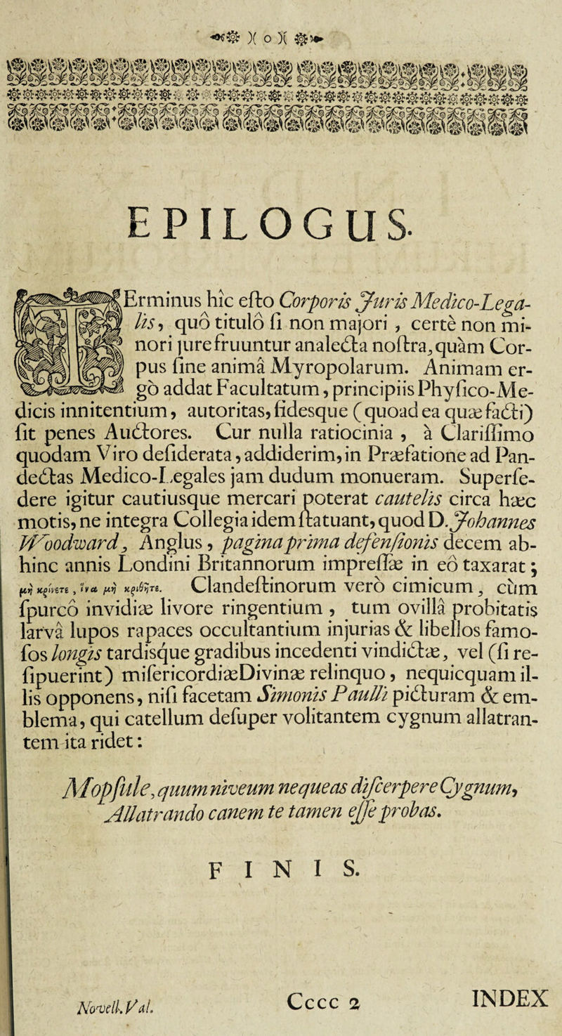 )( o )( E PIL O G U S Er minus hic efto Corporis Juris Me dico-Lega- hs i quo titulo fi non majori , certe non mi¬ nori jurefruuntur anale&amp;a noftra,quam Cor¬ pus fine anima Myropolarum. Animam er¬ go addat Facultatum, principiis Phyfico-Me- dicis innitendum, autoritas, fidesque ( quoad ea quae fadti) fit penes AuCtores. Cur nulla ratiocinia , a Clariffimo quodam Viro defiderata, addiderim, in Praefatione ad Pan¬ dectas iMedico-Legales jam dudum monueram. Superfe- dere igitur cautiusque mercari poterat cautelis circa haec motis, ne integra Collegia idem I ratuant, quod DJohannes W~oodward, Anglus, pagina prima defenfionis decem ab¬ hinc annis Londini Britannorum impreflae in eo taxarat; ftij K^vere , h et, fA.ij KfpQyTi. Clandeftinorum vero cimicum, cum fpurco invidiae livore ringentium , tum ovilla probitatis larva lupos rapaces occultantium injurias &amp; libellos famo- fos longis tardisque gradibus incedenti vindidtae, vel (fi re- fipuerint) mifericordiaeDivinae relinquo, nequicquam il¬ lis opponens, nifi facetam Simonis Paulli pidturam &amp; em¬ blema, qui catellum defuper volitantem cygnum allatran¬ tem ita ridet: ■ \ / ' \ $ .m f . . • r MiOpjule, quum niveum nequeas difcerpere Cygnum-, *Allatrando canem te tamen eje probas. J e finis. Novell. Val.