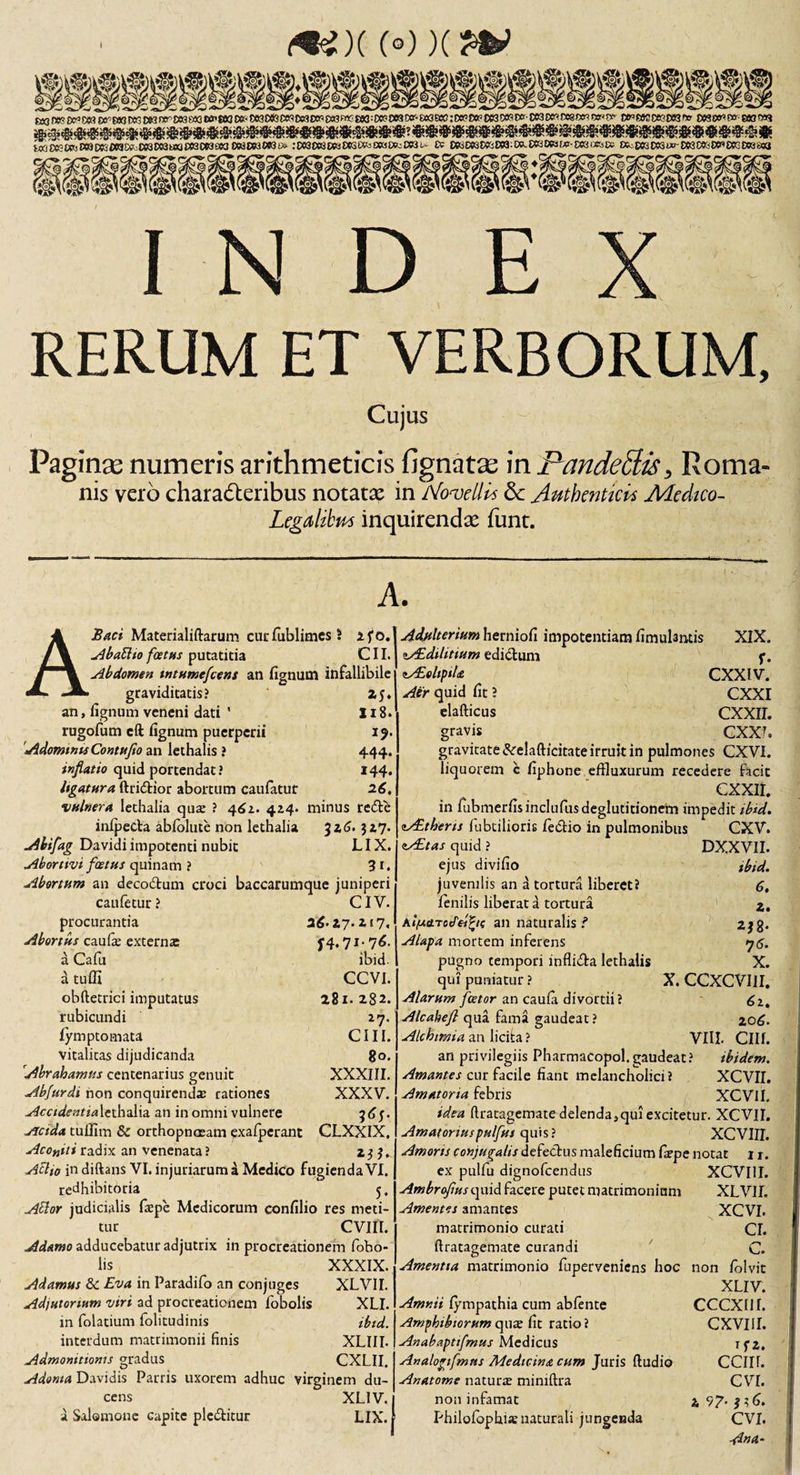 &lt;**)((•))(?* MW^c«»0wiwt««^^^«o»f&lt;twD«P«o«cwoww^:oe!?oo3C)cr-^^:cei?r»?oe30wt»cc3WD08W(»w t*weww?D53'» mwwam i«CWWj£WOK»3^C63DM«a^CW^OWW3£#3i» :OC9£WWi«Q!»5!X8l»^D03u Ce DK W3 Dfc! CW: t».W3W3W-DKiOKjte Ok:£)n£^w-»3CC60CnCK0()3SWJ :cvr »y»*2 INDEX RERUM ET VERBORUM, Cujus Paginas numeris arithmeticis fignatse in Pandedis&gt; Roma¬ nis vero characteribus notatse in Novelli* &amp; Authentici* Medico- Legalibus inquirendae funt. A. A Baci Materialiftarum curfublimes J ifo. Abatlio foetus putatitia CII. Abdomen tntumefcens an fignutn infallibile graviditatis? 25. an, lignum veneni dati ' 118* rugofum cft lignum puerperii 19. Adomtnts Contufio an lethalis ? 444. inflatio quid portendat ? 144. ligatura ftridtior abortum caufatur 26, vulnera lethalia qua: ? 462. 424« minus re&lt;5te inlpeda ablolute non lethalia 326»327. Abifag Davidiimpotenti nubit LIX. Abortivi foetus quinam ? 3r. Abortum an decodum croci baccarumque juniperi caufetur? CIV. procurantia 26- 27. 2 * 7. Abortus caufie externa: 74,71- 76. a Cafu ibid. a tu Hi CCVI. obftetrici imputatus 281. 282. rubicundi 27. lymptomata CIII. vitalicas dijudicanda 80. Abrabamus centenarius genuit XXXIII. Abfurdi non conquirenda: rationes XXXV. Accidentia lethalia an in omni vulnere 363. -rfcida tuUim &amp; orthopnoeam exalperant CLXXIX. Aconiti radix an venenata ? 233. Aelio in diftans VI. injuriarum a Medico fugienda VI. redhibitoria 5, Ador judicialis ftepe Medicorum confilio res meti¬ tur CVlfl. Adamo adducebatur adjutrix in procreationem fobo- lis XXXIX. Adamus 8c Eva in Paradifo an conjuges XLVII. Adjutortum viri ad procreationem fobolis XLI. in folatium folitudinis ibid. interdum matrimonii finis XLIII. Admonitionis gradus CXLII. Adorna Davidis Parris uxorem adhuc virginem du¬ cens XLlV.i a Salomone capite plc&amp;itur LIX. XIX. Adulterium herniofi impotentiam limulantis tALdtlitium edicium y. lAEelipiU CXXIV. Air quid lit ? CXXI elafticus CXXII. gravis CXXI. gravitate Sceladicitate irruit in pulmones CXVI. liquorem c fiphone effluxurum recedere facit CXXII. in fubmerfisinclufus deglutitionem impedit ibid. zALthens lubtilipris fedtio in pulmonibus CXV. AEtas quid ? ejus divifio juvenilis an a tortura liberet? lenilis liberat a tortura AlfAcLTodeltie an naturalis i Alapa mortem inferens pugno tempori infli&amp;a lethalis qui puniatur ? Alarum fcetor an caula divortii? Alcabefl qua fama gaudeat? Alchtmia an licita ? DX.XVII. ibid. 6, 2. 2J8- 7&lt;5. X. X. CCXCVIII. 6it 206. VIII. CIII. an privilegiis Pharmacopol.gaudeat? ibidem. Amantes cur facile fiant melancholici? XCVII. Amatoria febris XCVII. idea ftratagematedelenda5quiexcitetur. XCVII. Amatoriuspulfus quis? XCVIII. Amoris conjugalis defectus maleficium fiepe notat 11. ex pulfu dignofeendus XCVIII. Ambroflus quid facere putet matrimonium XLVII. Amentes amantes XCVI. cr. C. Amentia matrimonio fuperveniens hoc non folvit XLIV. Amnii lympathia cum abfente CCCXI1I. Amphibiorum qua: fit ratio? CXVIIL Anabapttfmus Medicus ifz, Analogifmtts Medicina cum Juris lludio CClIt. Anatome natura: miniltra CVI. non infamat 2 97. 336. Philolbphis naturali jungenda CVI. Ana- matrimonio curati ftratacTemate curandi 0