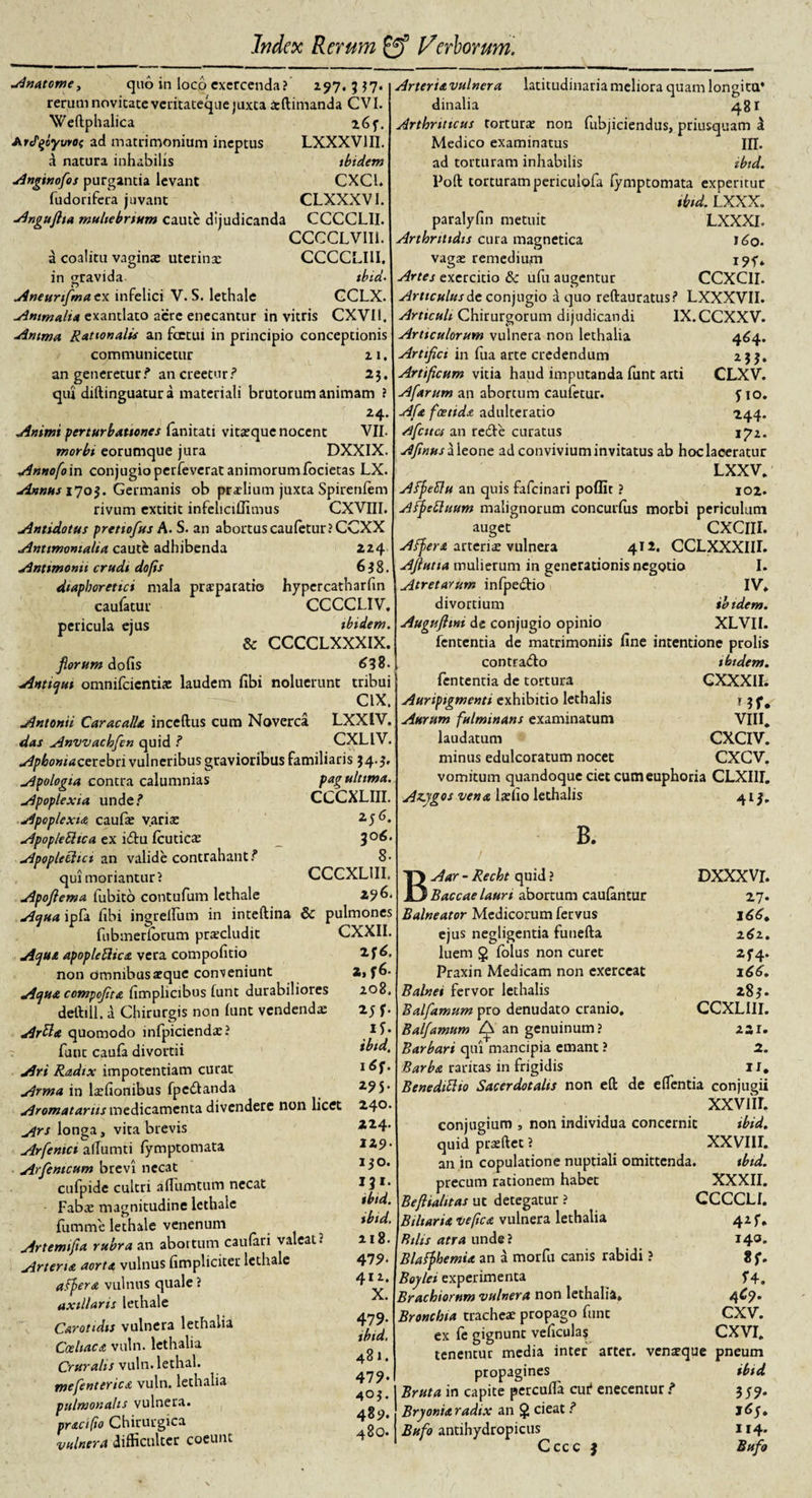 Anatcme, quo in loco exercenda? 297. 3 $7. rerum novitate veritateque juxta xftimanda CVI. Weftphalica l6f. ArePfiyvrO( ad matrimonium ineptus LXXXV1II. a natura inhabilis tbtdem Anginofos purgantia levant CXC1. fudorifera juvant CLXXXVI. Angufha muliebrium caute dijudicanda CCCCLII. CCCCLVII1. a coalitu vaginae uterinx CCCCLIII. in gravida tbid. Aneurfimaex infelici V. S. lethale GCLX. Animalia exantlato acre enecantur in vitris CXVI1. Anima Rationalis an foetui in principio conceptionis communicetur 2 1. an generetur? an creetur? 23. qui diftinguatura materiali brutorum animam ? 24. Animi perturbationes fanitatt vitxque nocent VII. morbi eorumque jura DXXIX. Annofoin conjugio perfeverat animorumfocietas LX Annus 1705. Germanis ob prxlium juxta Spirenfem rivum extitit infeliciffimus CXVIII. Antidotus pretiofus A. S. an abortus cau(etur?CCXX Anttmonialta caute adhibenda 224 Anttmonit crudi do/is 638. diaphoretici mala praeparatio hypercatharfin caufatur CCCCLIV, pericula ejus ibidem. &amp; CCCCLXXXIX. florum dofis 638. Antiqui omnifeientix laudem fibi noluerunt tribui CIX, Antonii Caracalle, inceftus cum Noverca LXX1V. das Anvvachfen quid ? CXLIV. Apbontacevcbti vulneribus gravioribus familiaris 34.5» Apologta contra calumnias pag ultima. Apoplexia unde? CCCXLIII. Apoplexia caufx varix 2,56. ApopleUica ex idtu fcuticx _ 306. Apopleclict an valide contrahant? 8- qui moriantur? CCGXL1II. Apofiema fubito contufum lethale 2? 6. Aqua ipfa fibi ingrellum in inteftina &amp; pulmones fubmerlorum prxcludit CXXII. Aque apopleBice vera compohtio lf6, non omnibus aeque conveniunt 2, f6- Aque compojite fimplicibus funt durabiliores 208, deftiil. a Chirurgis non funt vendendx 25 f* Artte quomodo infpiciendx? funt caula divortii tbid, Ari Radix impotentiam curat 1 Arma in lxfionibus fpedlanda Aromatarus medicamenta divendere non licet 240. yirs longa, vita brevis 4* Arfentct allumti (ymptomata 129. Arfentcum brevi necat i$0. cufpide cultri aflumtum necat Fabx magnitudine lethale * * * fumme lethale venenum * 1 • Artemifta rubra an abortum caufan valeat 2 218. Artene aorte vulnus (impliciter lethale 479* afuere vulnus quale? ^y* axillaris lethale Carotidis vulnera lethalia 479&gt; Cceltace vuln. lethalia 1 * ' Cruralis vuln. lethal. 4 mefenterice vuln. lethalia 47? pulmonalis vulnera. precifto Chirurgica vulnera difficulter coeunt Arterievulnera latitudinaria meliora quam longi tu* dinalia 481 Arthriticus torturx non fubjiciendus, priusquam d Medico examinatus IU. ad torturam inhabilis ibid. Poft torturam periculofa lymptomata experitur tbid. LXXX. paralyfin metuit LXXXI. Arthritidis cura magnetica 160. vagx remedium i9f* Artes exercitio &amp; ufu augentur CCXC1I. Articulus de conjugio a quo reftauratus? LXXXVII. Articuli Chirurgorum dijudicandi IX.CCXXV. Articulorum vulnera non lethalia 464. Artifici in fua arte credendum 1 3 j. Artificum vitia haud imputanda funt arti CLXV. Afarum an aborcum caufetur. y 10. Afe foetide adulteratio 244. Afcttcs an redle curatus 172. Afinus aleone ad convivium invitatus ab hoc laceratur LXXV. AffeElu an quis fafeinari poflit ? 102. Afpefluum malignorum concurfus morbi periculum auget CXCIII. Affer e artenx vulnera 412. CCLXXXIII. Afiutta mulierum in generationis negotio I. Atretarum infpedtio IV» divortium ibidem. Augufltm de conjugio opinio XLVII. fententia de matrimoniis fine intentione prolis cont radio ibidem. fententia de tortura GXXXII. Auripigmenti exhibitio lethalis r 3 Aurum fulminans examinatum VIII. laudatum CXCIV. minus edulcoratum nocet CXCV. vomitum quandoque ciet cum euphoria CLXIII. Azygos ve ne lxfio lethalis 413. B. / BAar - Recht quid ? Baccae lauri abortum caulantur Balneator Medicorum fervus ejus negligentia funefta luem §&gt; folus non curet Praxin Medicam non exerceat Balnei fervor lethalis Balfamum pro denudato cranio. Balfamum Q an genuinum ? Barbari qui mancipia emant ? Barbe raritas in frigidis DXXXVI. 27* 166. 262. 2f4‘ 166. 283. CCXLIII. 221. 2. ii. 403. Benedittto Sacerdotalis non eft de elfentia conjugii xxviir. conjugium , non individua concernit ibid. quid prxftec ? XXVIII. an in copulatione nuptiali omittenda. ibid. precum rationem habet XXXII. Beftialitas ut detegatur ? CCCCLI. Biliarie vefice vulnera lethalia 425. Bilis atra unde ? 140. Blaffhemie an a morfu canis rabidi ? 8 f. Boylei experimenta T4. Brachiorum vulnera non lethalia. 4^9* Bronchia trachcx propago funt CXV. ex fe gignunt veficula? CXVI. tenentur media inter arter, venxque pneum propagines ibid Bruta in capite percuffia eu? enecentur ? 3 59. Bryonie radix an § cieat ? 16y. Bufo antihydropicus 114. Cccc 3 Bufo