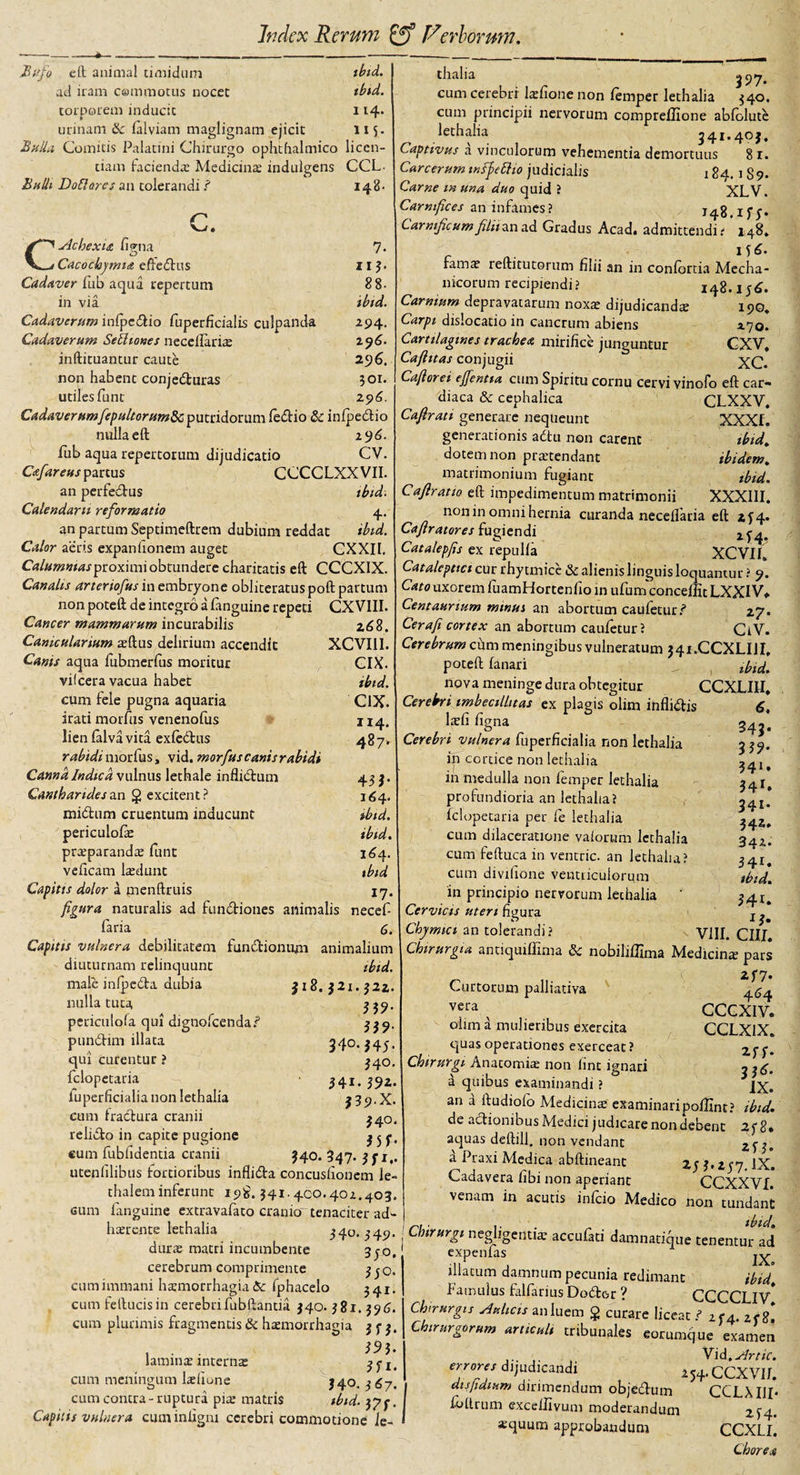 Bufo eft animal timidum ibid. ad iram commotus nocet ibid. torporem inducit 114. urinam &amp; falviam maglignam ejicit 115. Balla Comitis Palatini Chirurgo ophthalmico licen¬ tiam facienda? Mediante indulgens CCL Bulli Doliares an tolerandi ? 148. c. df~^- Ac hexi a figna 7. Cacochymia effedus 113. Cadaver lub aqud repertum 88- in via ibid. Cadaverum infpcdio fuperficialis culpanda 294. Cadaverum Selitones necelfaria; 296. inftituantur caute 296. non habent conjeduras 301. utiles funt 296. Cadaver umfepultorum&amp;c putridorum fedio &amp; inlpedio nulla eft 196. fub aqua repertorum dijudicatio CV. Cafareus partus CCCCLXXVII. an perfedus tbtd. Calendam reformatio 4.. an partum Septimeftrem dubium reddat ibid. Calor aeris expanhonem auget CXXII, Calumnias ^cox\m\ obtundere charitatis eft CCCXIX. Canalis arteriofus in embryone obliteratuspoft partum non poteft de integro a fanguine repeti CXVIII. Cancer mammarum incurabilis 268. Canicularium a?ftus delirium accendit XCVII1. Canis aqua fubmerfus moritur CIX. vifcera vacua habet ibid. cum fele pugna aquaria CIX. irati morfus venenofus 114. lien falvavita exfedus 487*^ rabidi morfus, vid. morfus canis rabidi Canna Indica vulnus lethale inflidum 43 3. Cantharides an g excitent? 164. midum cruentum inducunt ibid. periculofie ibid. pra?parandae funt 164. veftcam lsdunt tbtd Capitis dolor a menftruis 17, figura naturalis ad functiones animalis necef- faria 6. Capitis vulnera debilitatem fundiontmi animalium diuturnam relinquunt tbtd. male infpeCta dubia $18.321.322. nllUat.Ut? . , , , , W- periculofa qui dignolcenda? punCtim illata 340.345. qui curentur ? 340. fclopetaria 341. 352. iuperficialia non lethalia 339.X. cum tractura cranii 340. relido in capite pugione 3 3 5, cum fubhdentia cranii 340. 347. 351,. utenlilibus fortioribus inflida concusiionem le- thalem inferunt 19$. 341.400.402.403. cum fanguine extravafato cranio tenaciter ad¬ haerente lethalia 340.549. durae matri incumbente 350, cerebrum comprimente 350. cum immani haemorrhagia &amp; fphacelo 341. cum feftucisin cerebrifubftantia 340. 381.396. cum plurimis fragmentis &amp; haemorrhagia 353. laminae internae ? e ! ■ 1 r v ''1' cum meningum Pelione 340. 367. cum contra-ruptura piae matris tbtd. 375. Capitis vulnera cuminligm cerebri commotione le~ thalia ^ 97* cum cerebri Itefione non femper lethalia 340. cum principii nervorum compreffione abfolute lethalia 541.403, Captivus a vinculorum vehementia demortuus 81. Care erum wfiettio judicialis 184. 1 8 9. Carne m una duo quid ? XLV. Carnifices an infames ? J48.1 f 5. Carnificumfilii an ad Gradus Acad4 admittendi? 148* lf&lt;£. famae reftitutorum filii an in confortia Mecha¬ nicorum recipiendi? 148.156. Carnium depravatarum noxae dijudicands 190, Carpi dislocatio in cancrum abiens 170. Cartilagines trachea mirifice junguntur CXV, Cafittas conjugii xC. Cafierei ejfentia cum Spiritu cornu cervi vinofo eft car¬ diaca &amp; cephalica CLXXV, Cafirati generare nequeunt XXXI. generationis adu non carent ibid. dotem non praetendant ibidem, matrimonium fugiant ibid. Caflratio eft impedimentum matrimonii XXXIII. non in omni hernia curanda necelfaria eft 2f4« Caflratores fugiendi ^4. Catalepfis ex repulfa XCVII» Catalcpttci cur rhytmice &amp; alienis linguis loquantur ? 9. Cato uxorem fuamHortenfio in ufiWconceflit IXXIV* Centaurium minui an abortum caufetur.? 27. Cera fi cortex an abortum caufetur? CtV. Cerebrum chm meningibus vulneratum 341.CCXLIU, poteft fanari f &amp;&amp; nova meninge dura obtegitur CCXLIII* Cerebri imbecillitas ex plagis olim inflidis kfi figna Cerebri vulnera fuperficialia non lethalia in cortice non lethalia in medulla non femper lethalia 6, 345. 341» profundioria an lethalia? fclopetaria per fe lethalia ^42* cum dilaceratione valorum lethalia 342. cum feftuca in ventric. an lethalia? 341. cum divifione ventriculorum tbid. in principio nervorum lethalia ' 34.!, Cervicis uteri figura j ^ Chjmici an tolerandi? VIII. CIII. Chirurgia antiquiffima &amp; nobiliffima Medicina pars 2f7. Curtorum palliativa veia x CCCXIV. olim a mulieribus exercita CCLXIX. t]uasoperationes exerceat? Chirurgi Anatomias non fint ignari a quibus examinandi ? an a ftudiolo Medicina; examinari poffint? de adionibus Medici judicare non debent aquas deftill. non vendant d Praxi Medica abftineant 2fl.ty7.ll Cadavera fibi non aperiant CCXXV venam in acutis infeio Medico non tundar Chirurgi negligentia’ accufati damnatique tenentur a expenias j^ illatum damnum pecunia redimant ibit Famulus falfarius Dodor ? CCCCLH Chirurgis Aulicis anluem g curare liceat ? zf4. zf Chirurgorum articuli tnbunales eorumque exame ... Vid .Arti errores dijudicandi 254.CCXVI dis fidium dirimendum objedum CCLMJ fotlrum exceilivum moderandum 2 f. squum approbandum CCXL 2-ff 336 IX ibu\ 2f8