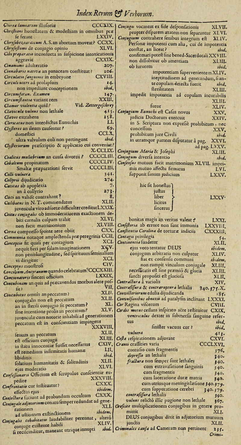 Chorea lamiarum illuforias CCCXIX. Chn(ham honeftatsm &amp;c modeftiam in omnibus puse fe ferant LXXIV, Chryfobez.oardicum A. S.an abortum moveat? CCXX. Chryfofiomt de conjugio opinio XLVI. Cibi praparatto inconfueta in fufpicione intoxicationis aggravat CXXIX. Ctnanmmi adulteratio 207- Cinnabaris nativa an panaceam conftituat ? 206. Circulatio [anguinis in embryone CXV1II. Circuli uteri ad prolapfum »4* non impediunt conceptionem ibid. Circum for an. Examen Circumflanti a variant rem Clamor violentia quid? Clavtcula vulnus non lethalc Clavos extrahens Clericatus non interdictus Eunuchis Clyfteres an ileum caufentur ? domeftici ' ultra valvulam coli non pertingunt Cly(tenorum prasfcriptio &amp; applicatio cui conveniat? X.CCL1X. Coalitus muliebrium an caufa divortii ? Cobaltum propinatum Smaltas praeparationi fervit Colli vulnera Collyrii dijudicatio Cacitas ab apoplexia an a collyrio Caci an valide contrahant ? Coelibatus in N.T. commendatus juvenculae viro adfuetasdifficultercrediturLXXlX. Coitus conjugalis ob immoderatiorem exabhonem de¬ biti carnalis culpam trahit XLVI. non facit matrimonium . XLVIII. Corna compreilo fponte aere obiit CXX. Communia notaque amplectenda prx peregrinis CCII. Concentio fit quali per contagium XCI. nequit fieri per folam imaginationem X&lt;^V. non penislangitudine, fedfpirituum feminalium vi dirigitur 'c &gt; XCI. Conceptus monftrofi r C1V. Concilium Ancyranum quando celebratum fCCCXXIII. Concionatons finceri officium LXXIX, Concubinam an quis ad prascavcndos motbos alere pof- fit? Concubitus omnis an peccatum ? conjugalis non eft peccatum an in fteriii conjugio ht peccatum? fine intentione prolis an peccatum? juvenculae cum notorie inhabili ad generationem peccatum eft in confcientiam impingens * ' , YVl 147* XXIII. Vid. Zettergefchrey 415* 158. LI. 69. CCLX. tbid. CCCCLIII. CCCCLIV. CCCCLIII. 341- 274* 7- 279- 8. XLII. VII, XLII. XLII. XL. XLV. Conjuges vocantut ex fide defponfationis XLVII. propter difparem aetatem non feparantur XLVI. Conjugium contrahere fembus integrum eft XLlV. Perfonae impotenti cum aha, cui de impotentia conftat, an liceat ? tbid. confirmari poteft fine bened*Saccrdotaii XXVIII. non diflolvitur ob amentiam XL1II. ob furorem tbid. impotentiam fupervenientem XLlV. ineptitudinem ad generandum, fi an¬ te copulam deteCta fuerit tbid. fterilitacem XLIII. impedit impotentia ad copulam incurabilis ; XLIII. furor XLlV. Conjugium Eunuchi eft Cafiis novus XXV. judicia Dottorum exercuit XXIV. in S- Scriptura non exprelse prohibitum &gt; nec concelfum XXV, prohibitum jure Civili tbid. in utramque partem difputatur a pag. XXVI. ad pag.LXXV. Conjugium Mariane Jofephi XLIII. Conjugum diverfa intentio ibid. Confenfus mutuus facit matrimonium XLVII. impri-    LVI. LXXV. XXXVIII. XLII. XLIII. CXIV. LII. ibid. XLII XLVI mis mutuo affeCtu firmatus fupponit fanum judicium hic fit honeftus') juftus | liber licitus | fincerusJ LXXV- LXXI. LXXVIil. CXXXIII. f 4* XLII. ibidem. XLlV. ibidem. XLIII. XLIII. ALII. XIV. fenum an peccatum eft officium conjugii in ftatu innocentias fuillet ueceftarius eft remedium infirmitatis humanas libidinis folatium humanitatis &amp;C folitudinis ejus moderatio ConfeJJionani Officium eft fcrupulos confcicntwe ex- ' pedire XXXVIII. Confrontatio cur inftituatur? effetftiis ejus PYyy Conjeblura faciunt ad probandum occultum CXXX. Conjugale adjutorium conatu femper redundat ad getie^- rationem .... ad uftionum exftin6Honem ibidem. Conjugaltt coU^m labito Per‘nnat ’ ^ fi SmdTtut! manhw ucrique innupti | Crimmtla imj* ad Cameram non pertinent CXXX. ibidem. bonitas magis an veritas valeat ? Confifiona ab errore non funt immunia Conjhtutio Carolina de torturas indiciis Contagii privilegia Continentia fuadetur ejus voto tentatur DEUS conjugum arbitraria non culpatur fiat ex confenfu communi non rumpit vinculum conjugale neceffitatis eft fine pr^mio &amp; gloria fanbti propofiti eft gloriofa Contrattura a variolis Contrafiffura Sc contraruptura lethalis 340. j^f.X. Convtftoriorum edulia dijudicanda j gf, Convulfiombus obnoxii ad paralyfin inclinant LXXXI. Cor Regina vifcerum CVIU. Cordis motus cellans infpirato aere reftituitur CXIX. ventriculus dexter in fubmerfis fanguine refer¬ tus ibid. finifter vacuus cur ? ibid. vulnera 41 j. Cofta refpirationem adjuvant CXVI. Crami craflities varia CCCLXVI» contufio cum fragmentis 376, depreffio an lethalis frattura non femper funt lethales cum extravafatione fanguinis cum fragmentis cum laceratione durae matris cum utriusque meningislaefione 340.37^. cum fuppuratione cerebri 340.377. contrafiflura lethalis 140. vulnus relidto illic pugione non lethale 567. Crefcite multiplicationem conjugibus in genere pro¬ mittit XLl. DEUS conjugibus dixit in adjutorium mutuum junbtis XLII. ’ ' ‘ Cnmi- 340. 34 o. 340. 340. 340.