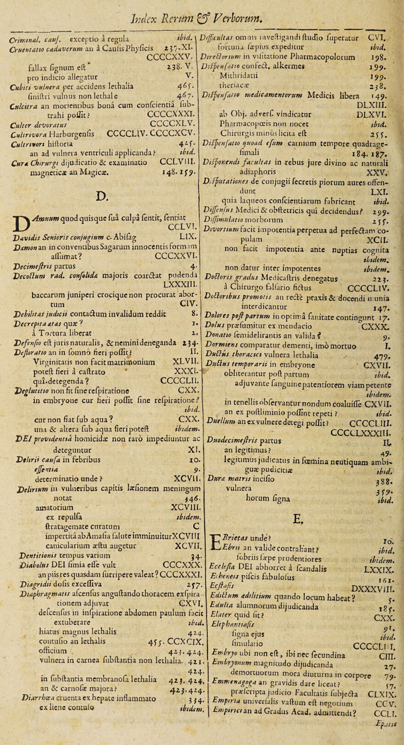 ibid. Criwival. cauj. exceptio a regula Cruentatio cadaverum an a Caulis Phyficis ccccxxv. fallax figimm eft Z38- V. pro indicio allegatur V. Cubiti vulnera per accidens lethalia finiftri vulnus non lechale 4^7* Culcitra an morientibus bona cum conficientia fub- trahi poffit? CCCCXXXI. Culter devoratus CCCCXLV. Cultnvora Harburgenfis CCCCLIV. CCCCXCV. Cultrivon hiftoria 4Af* an ad vulnera ventriculi applicanda ? ibid. Cura Chirurgi dijudicatio &amp; examinatio CCLV11I. magneticas an Magicae. J 48. ify. D. Difficultas omnis mveftigandiftudio fuperatur fortuna lapitis expeditur Dtreblonum in vilitatione Pharmacopolomtn Dtfpcttfatto conteCl, alkermes Mithridatii theriaca; Dtfjeufatio medicamentorum Medicis libera ab Obj. adverfi vindicatur Pharmacopccis non nocet Chirurgis miniis licita eft DAmnum quod quisque fua culpa fentit, fentiat CCLV! • D avidis Senioris conjugium c. Abilag LIX. Damon an in conventibus Sagarum innocentis formam a (Tum at? CCCXXVI. Decimeftns partus 4- Decoblum rad. confoltda majoris coar&amp;at pudenda LXXXIII. baccarum juniperi crocique non procurat abor¬ tum C1V. Debilitas judicii conta&amp;um invalidum reddit 8. Decrepitaatas quas 7 i* i Tortura liberat 2. Defenfio eft juris naturalis. Senemini deneganda ZJ4* Defloratio an in fomnb fieri poffit ? II. Virginitatis non facit matrimonium XLVII. poteft fieri a caftrato XXXb qui-detegenda ? CCCCLI1. Deglutitio non fit line refpiratione CXX. in embryone cur fieri poffit fine relpiratione? ibid. cur non fiat fub aqua ? CXX. una &amp; altera fub aqua fieri poteft ibidem. DEI providentia homicidae non raro impediuntur ac deteguntur XI. Delirii caufa in febribus IO. effient ia 9. determinatio unde ? XCVU. Delirium in vulneribus capitis l^fionem meningum notat $4 6. amatorium XCV1II. ex repulfa ibidem. ftratagemate curatum C impertita abAmaiiafaluteimminuiturXCVIU canicularium aeftu augetur XCVII, Dentitionis tempus varium 54. Diabolus DEI fimia elfe vult CCCXXX. an piis res quasdam furripere valeat ? CCCXXXI. Diagridu dolis exceffiva 2^7. Diaphragmatis afcenfus anguftando thoracem exfpira tionem adjuvat CX.VI. defcenfus in infpiratione abdomen paulum facit extuberare ibid. hiatus magnus lethaiis 414. contufio an lethaiis 4f j. CCXCIX, officium . 423.424. vulnera in carnea fubftantia non lethalia, 421. 424. in fubftantia membranofa lethalia an &amp; carnofae majora? Diarrhoea cruenta ex hepate inflammato cx liene contufo CVI. ibid. 198. 199. 199. 238. 149. DLXI1I. DLXVI. ibid. Difbenfatio auoad efum carnium tempore quadraee- fimali 184.187. Diffor.endi facultas in -rebus jure divino ac naturali adiaphoris XXV. Difputationes de conjugii fecretis piorum aures offen¬ dunt LXI. quia laqueos confeientiarum fabricant ibid. Diffienfus Medici&amp;robftetricis qui decidendus? 199. Diffimulatio morborum Tjf. Divortium facit impotentia perpetua ad perfetftam co- XC1I. impotentia ante nuptias pulam non ficit cognita ibidem. non datur inter impotentes ibidem. DoEloms gradus Medicaftris denegatus 223. d Chirurgo fabario fidus CCCCLIV. Doliaribus promotis an recTe praxis &amp; docendi n unia interdicantur 147. Dolores pofl partum in optima fanitate contingunt 17. Dolus praffumitur ex mendacio CXXX. Donatio femidelirantis an valida ? 9. Dormiens comparatur dementi, imb mortuo I. Dubius thoracici vulnera lethalia &gt; 479. Dubius temporarii in embryone GXVII. pbliterantur poft partum ibid. adjuvante fanguinepatentiorem viam petente ibtdem* in tenellis obfervantur nondum coaluifle CXV1I. an ex poftliminio poffint repeti ? ibid. Duellum an ex vulnere detegi poffit? CCCCL1II. - CCCCLXXXIII. Duodecimefris partus an legitimus ? 49* legitimus judicatus in fceniina neutiquam ambi¬ gua; pudicitiae Dura matris incifio vulnera horum figna E, EBrietas unde? Ebrn an valide contrahant? fobriis fivpe prudentiores Ecclefa. DEI abhorret d Icandalis Eiheneis pileis fabulofus Ecftafs Editium adilitium quando locum habeat? Edulia alumnorum dijudicanda Elater quid fit? | Elcpbantiafis figna ejus fimulatio Embryo ubi non eft, ibi nec fecundina Embryonum magnitudo dijudicanda tbid. 388» ibid. 42L 424. 423.424. 314* ibidem. demortuorum mora diuturna in corpore Emmenagoga an gravidis dare liceat? praffcripta judicio Facultatis fubjetfta Empina umverfalis vaftum eft negotium Empirici an ad Gradus Acad. admittendi? Id. ibid ibidem. LXXIX. J6I- Dxxxvur. s- i8f. CXX. ibid. CCCCLI I. cin. 27. 7 9- 57. CLXIX. CCV. CCLI. Ep.it is