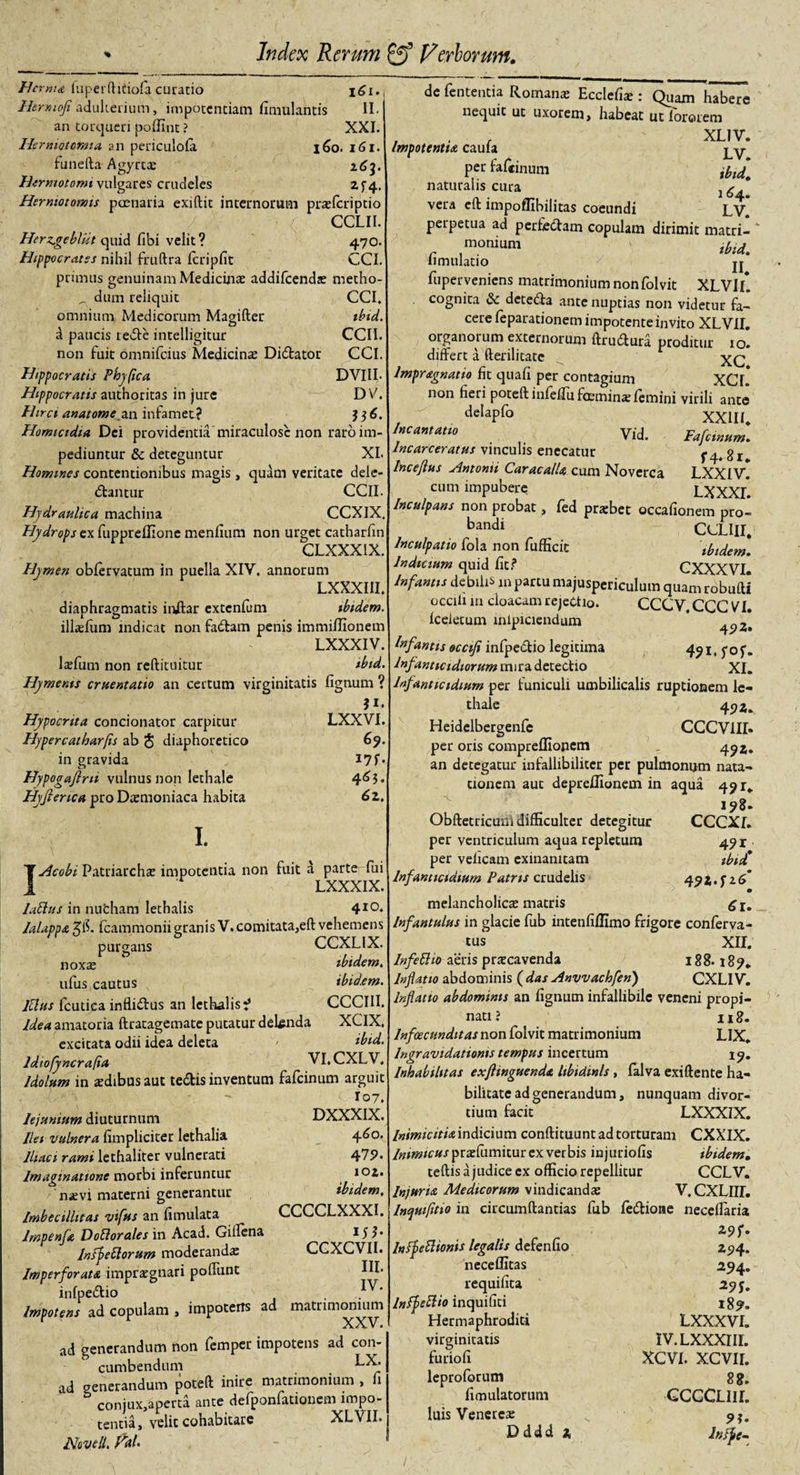 r Index Rerum ff) Pieriorum. Herma luperftifiofa curatio \6i. Hermofi adulterium, impotentiam fimulantis II. an torqueri pofllnt ? XXL Hermotomia an periculola l6o. 161. funella Agyrt® 263. Htrmotomi vulgares crudeles 2f4. Herniotomis poenaria exiftit internorum prajfcriptio CCLII. Herz.gebliit quid fibi velit? 470. Hippocrates nihil fruftra fcripfit CCI. primus genuinam Medicina addifeenda metho- _ dum reliquit CCI. omnium Medicorum Magifter ibid. a paucis rede intelligitur CCII. non fuit omnifeius Medicina Didator CCI. Hippocratis Phy fica DVIII. Hippocratis authoritas in jure D V. Hirci anatomean infamet? $ 3 6. Homictdia Dei providentia miraculose non raro im¬ pediuntur &amp; deteguntur XI Homines contentionibus magis , quam veritate dele- dantur CCII. Hydraulica machina CCXIX Hydrops ex fuppreffione menfium non urget catharfin CLXXX1X. Hymen obfervatum in puella XIV. annorum LXXXIII. diaphragmatis indar extenfum ibidem. illafum indicat non fadam penis immiffionem LXXXIV. lafum non reftituitur ibid. Hyments cruentatio an certum virginitatis lignum ? ?i. Hypocrita concionator carpitur LXXVI. Hypercatharfis ab § diaphoretico 69. in gravida I7f* Hypogafirti vulnus non lethale 4^5* Hyfierica pro Daemoniaca habita 6z. I. IAcobi Patriarchae impotentia non fuit a parte fui LXXXIX. latius in nufcham lethalis 410. lalappa fcammonii granis V.comitata,eft vehemens purgans CCXL1X. noxa: ibidem. ufus cautus ibidem. Itlus fcutica inflidus an lethalis^ CCCIII. Idea amatoria ftratagemate putatur delenda XCIX. excitata odii idea deleta Ibid. Idiofyncrafia VI.CXLV. ]dolum in ardibus aut tedis inventum fafeinum arguit I07. Jejunium diuturnum DXXXIX. Ilei vulnera fimpliciter lethalia 4^0. Iliaci rami lethaliter vulnerati 479* Imaginatione morbi inferuntur 102. naevi materni generantur ibidem. Imbecillitas vifus an fimulata CCCCLXXXI. lmpenfa Dotlorales in Acad. Giflena 15?* Infletiorum moderandae CGXCVIL Imperforata impraegnari poifunt HL infpedio . Impotens ad copulam , impotens ad matrimonium XXV. ad generandum non femper impotens ad con¬ cumbendum ad generandum poteft inire matrimonium , fi conjux,aperta ante defponfationem impo¬ tentia, velit cohabitare XLVII. Novell, hu de fententia Romana: Ecclehse : Quam habere nequit ut uxorem, habeat utlororem , . , XL1V. Cdllld LV* per faftinum .u.a naturalis cura 1 g* vera effc impoflibilitas coeundi LV perpetua ad perfedam copulam dirimit matri¬ monium ibid fimulatio ji* fuperveniens matrimonium nonfolvit XLVII* cognita &amp; deteda ante nuptias non videtur fa¬ cere feparadonem impotente invito XLVU. organorum externorum ftrudura proditur 10. differt a fterilitate lmpragnatio fit quafi per contagium XCL non fieri poteft infeffu fceminae femini virili ante delapfo XXIII Incantatio Vid. Fafeinum. lncarceratus vinculis enecatur f 4* 81 lncejhis Antonii Caracalla cum Noverca LXXIV. cum impubere LXXXI Inculpans non probat, fed prsbet occafionem pro- bandi CCLIII. Inculpatio fola non fufficit ibidem. Indicium quid Iit? CXXXVI. Infantis debilis m partu majuspericulum quam robufti occifi in cloacam rejectio. CCCV CCG VI. Iceletum mlpiciendum ^ Inf wtis occifi infpedio legitima 491, fo f. Infanticidiorum mira detectio XI. Inf nntictdium per funiculi umbilicalis ruptionem le¬ thale 49 Z. Heidelbergenfe CCCV1II» per oris comprefllonem 49Z» an detegatur infallibiliter per pulmonum nata¬ tionem aut depreffionem in aqua 491* 198. Obftetricuni difficulter detegitur CCCXf. per ventriculum aqua repletum 491 per veficam exinanitam fbid* Infanticidium Patris crudelis 492. f 2 &lt;f melancholica: matris Infantulus in glacie fub intenfiffimo frigore conferva- tus XII. In feti 10 aeris prscavenda 188. Inflatio abdominis ( das Anvvachfen) CXLIV. Inflatio abdominis an lignum infallibile veneni propi¬ nati ? 118. Infoecunditas non folvit matrimonium LIX. Ingravidationis tempus incertum 19. Inhabilitas exftinguenda libidinis , falva exiftente ha¬ bilitate ad generandum, nunquam divor¬ tium facit LXXXIX. Inimicitia indicium conflituunt ad torturam CXXIX. Inimicus ptdi[\xm\x.m ex verbis injuriofis ibidem. teftis a judice ex officio repellitur CCLV. Injuria Medicorum vindicanda: V. CXLlff. lncpmfitio in circumflandas fub fedione neceffaria r r Z9r’ Infpetlionis legalis defenuo 294. neceffitas 294. requifita 29 j. Inffetlio inquifiti 189. Hermaphroditi LXXXVI. virginitatis furiofi leproforum fimulatorum luis Venerea: D ddd 2 IV. LXXXIII XCVI. XCVIi n GCCCLII1 91 Infft