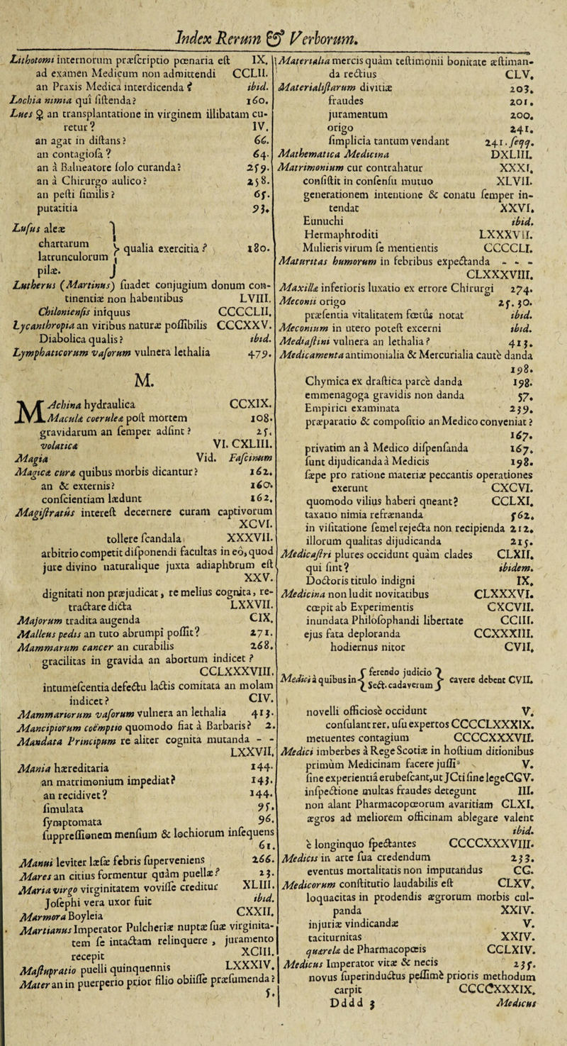 Lithotomi internorum prsfcriptio poenaria eft IX. ad examen Medicum non admittendi CCLll. an Praxis Medica interdicenda i ibid. Loclna nimia, qui hftenda? 160. Lues $ an transplantatione in virginem illibatam cu- IV. GC. 64. 2S9- Z58. 6f. \Materiaha mercis quam teftimqnii bonitate sftiman- retur' an agat in diftans? an contagioia ? an a Balneatore (olo curanda? )&gt; qualia exercitia ? 180. an a Chirurgo aulico? an pedi fimilis? putatitia Lufus alex *) chartarum latrunculorum , pilx. J Lutherus (Martinusj fuadet conjugium donum con¬ tinentia; non habentibus LVIII. Chilonienfis iniquus CCCCLI1, Lycanthropia an viribus natura; pofllbilis CCCXXV. Diabolica qualis? Lymphaticorum vaforum vulnera lethalia da redtius Materiahjlarum divitia; fraudes juramentum origo CLV, 20?. 201. 200. 241. 24 t-fiw. DXL1II. XXXf. XLVII. tbtd. 47$. CCXIX. 108. 2f. VI. CXLII1. Vid. Fafcinttm M. Machina hydraulica Macula coerulea poft mortem gravidarum an femper adiint ? volattca Adagia Magica cura quibus morbis dicantur? 161* an &amp;: externis? 160* confidentiam lsdunt 162. Magiflratus intereft decernere curam captivorum tollere fcandala XXXVII. arbitrio competit difponendi facultas in eo, quod jure divino naturalique juxta adiaphbrum eft XXV. dignitati non praejudicat, re melius cognita, re- tradlare didta LXXVII. Majorum tradita augenda CIX. Malleus pedis an tuto abrumpi poffit? Z71. Mammarum cancer an curabilis 268, gracilitas in gravida an abortum indicet ? &amp; CCLXXXVIII. intumefeentiadefeCtu laCtis comitata an molam indicet ? CIV. Mammariorum vaforum vulnera an lethalia 41 j. Mancipiorum coemptio quomodo fiat a Barbaris? 2. Mandata Frtncipum re aliter cognita mutanda - - LXXVII. Mania hsreditaria *44* an matrimonium impediat? J4J* anrecidivet? J44* fimulata 9 f • fymp tornata fupprefllanem menfium &amp; lochiorum infequens Manui leviter IxGe febris fuperveniens 266. Mares an citius formentur quam puellae ? 2}. Manavirgo virginitatem vovifle creditur XLIII. Tofephi vera uxor fuic 'bid. Marmora Boyleia CXXII. Martianus Imperator Pulcherise nupta; fuae virginita¬ tem fe intaClam relinquere , juramento reeepic Maflupratio puelli quinquennis LXXXIV. Mater zn ix\ puerperio prior filio obnfte prsfumenda? 1 / b limplicia tantum vendant Mathematica Medicina Matrimonium cur contrahatur confiftit in confenfu mutuo generationem intentione &amp; conatu femper in¬ tendat XXVI, Eunuchi &gt; ibid. Hermaphroditi LXXXVlf. Mulieris virum fe mentientis CCCCLI. Maturitas humorum in febribus expeCtanda - - - CLXXXVIII. Maxilla inferioris luxatio ex errore Chirurgi 274. Meconii origo 2f.jO. prsfentia vitalitatem foetus notat tbtd. Mecomum in utero poteft excerni ibid. Mediafhni vulnera an lethalia? 41 Medicamenta antimonialia &amp; Mercurialia caute danda 198. Chymica ex draftica parce danda 198. emmenagoga gravidis non danda 57, Empirici examinata 2$9. praeparatio &amp; compofitio an Medico conveniat ? 167. privatim an a Medico difpenfanda 167. funt dijudicanda a Medicis 198. fiepe pro ratione materia; peccantis operationes exerunt CXCVI. quomodo vilius haberi qneant? CCLXI. taxatio nimia refraenanda f 62* in vifitatione femel rejeCta non recipienda 212* illorum qualitas dijudicanda 215. Medicajlri plures occidunt quam clades CLXIf. \ qui fint? ibidem. Dotftoris titulo indigni IX, Medicina non ludit novitatibus CLXXXVI. caspit ab Experimentis CXCVII. inundata Philoiophandi libertate CCIII. ejus fata deploranda CCXXXIII. hodiernus nitor CV1I, Medici a quibus in Seft^cadaverum ^ Cavere dcbcnc CVII‘ novelli officiose occidunt V. confulantrer. ufu expertos CCCCLXXX1X. metuentes contagium CCCCXXXVII. Medici imberbes a Rege Scotis in hoftium ditionibus primum Medicinam facere jufli- V. fine experientia erubefcant,ut JCti fine legeCG V. infpe&amp;ione multas fraudes detegunt III. non alant Pharmacopaeorum avaritiam GLXI. argros ad meliorem officinam ablegare valent ibid. e longinquo fpectantes CCCCXXXVIII. Medicis in arte fua credendum 2$ 5. eventus mortalitatis non imputandus CG. Medicorum conftitutio laudabilis eft CLXV. loquacitas in prodendis sgrorum morbis cul¬ panda ‘ XXIV. injuris vindicandae V. taciturnitas XXIV. Cjuarela de Pharmacopceis CCLXIV. Medicus Imperator vita; &amp; necis 2 3 f. novus iuperindudtus peffimfc prioris methodum carpit * CCCCXXXIX, D d d d 5 Medicus