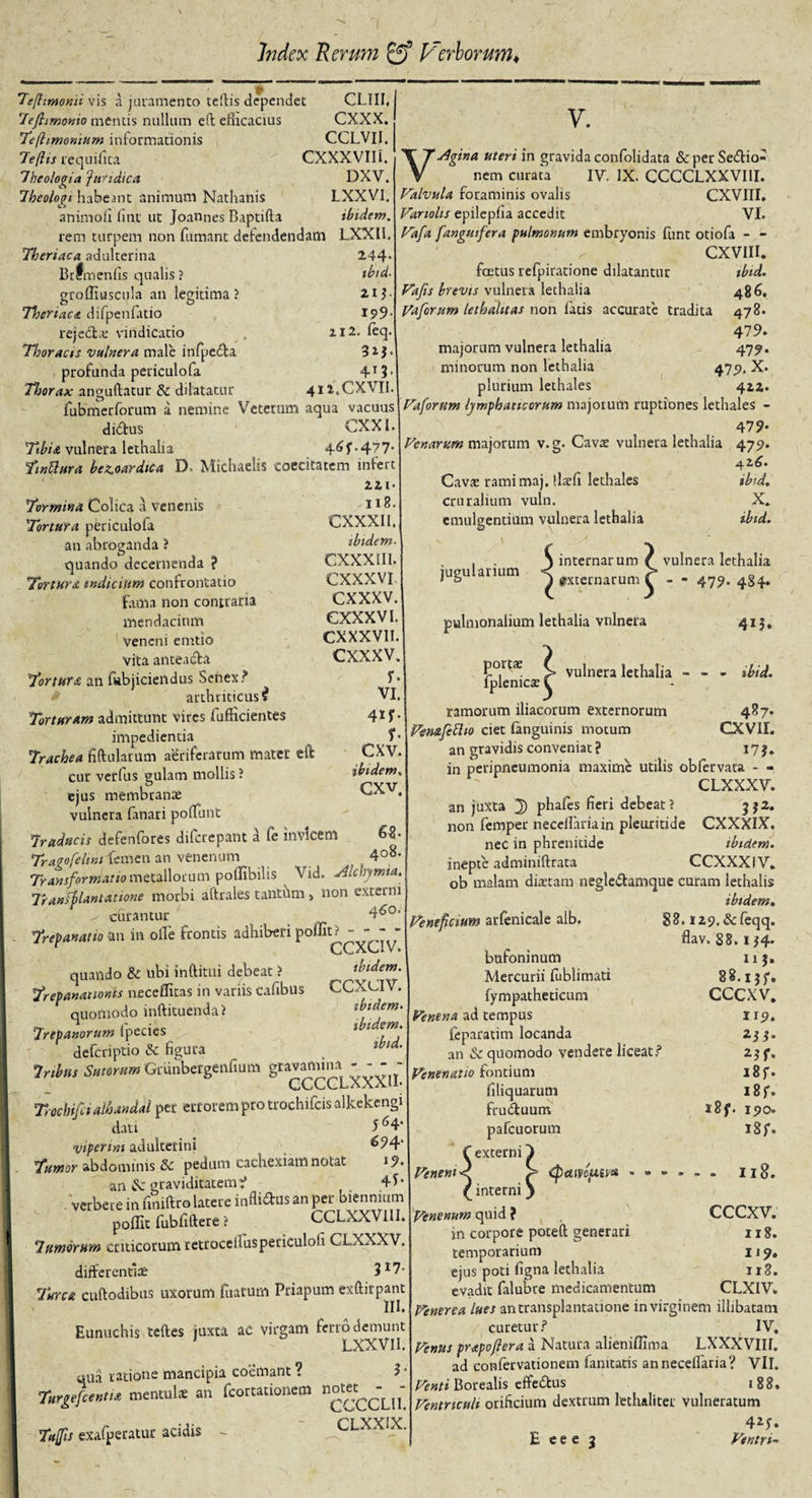 clui. cxxx. cclvii. I cxxxviil DXV. LXXVI. ibidem. 244- tbtd- 21}. I5&gt;9‘ 112. feq. 32L 4-T3' 412.CXVII. 7'eflimonii vis a juramento tellis dependet 7ejhmonio mentis nullum eft efficacius Tefhmonium informationis 7e (lis re qui fica Theologia ‘juridica. Theologi habeant animum Nathanis animofi fint ut Joannes Baptifta rem turpem non fumant defendendam LXXII. Theriaca adulterina Brfmenfis qualis ? grofliuscula an legitima ? Theriaca difpenfatio reje&amp;.e vindicatio Thoracis vulnera male infpedta profunda periculofa Thorax anguftatur &amp; dilatatur -- fubmerforum a nemine Veterum aqua vacuus didtus CXXl. Tibia vulnera lethalia 4^f*477 Tmttura bewardica D. Michaelis coecitatem infer 221 Tormina Colica a venenis ^ 118- Tortura periculofa CXXXII. an abroganda ? ibidem quando decernenda ? Tortura indicium confrontatio fama non contraria mendacium veneni emtio vita anteadfa Tortura an fubjiciendus Senex? arthriticus i Torturam admittunt vires fufficientes impedientia Trachea fiftularum aeriferarum mater eft cur verfus gulam mollis ? ejus membrani vulnera fanari pofiunt Traducis defenfores difcrepant a fe invicem Traqofelini femen an venenum Transformatio metallorum pofiibilis ^ Vid. sllchymui, Tranfblantatione morbi aftrales tanthm , non externi ^ curantur 4^0, Trepanatio an in olle frontis adhiberi poffit? - - - - r ccxciv. quando &amp; ubi inftitui debeat ? Trepananonis neceilitas in variis cafibus quomodo inftituenda? Trep anorum ipecies defcriptio &amp; figura Tribus Sutorum Grunbergenfium gravarm^ ^ — Trochifcialhandal per errorem pro trochifcisalkekengi dati _ 5 6 4- viperini adulterini &amp;?4‘ Tumor abdominis &amp; pedum cachexiam notat J9« an Sc graviditatem i 4* • . verbere in fimftro latere influSus an per biennium poffit fubfiftere ? CCLXXVI1I. Tumorum criticorum retrocelluspericulofi CLXXXV. differentiae 317- Turea cuftodibus uxorum fuarurn Priapum exftirpant III» Eunuchis teftes juxta ac virgam ferro demunt LXXVI I. quii ratione mancipia coemant ? 31 Turgefcentix mentula; an fcortationem «0«^— Tufii exafperatut acidis - CLXXIX. V. Vslgina uteri in gravida confolidata &amp; per Senio¬ nem curata IV. IX. CCCCLXXVIII. Valvula foraminis ovalis CXVIII, Vanolts epilepfia accedit VI. Vafa fanguifera pulmonum embryonis funt otiofa - - CXVIII. foetus refpiratione dilatantur ibid. Vajis brevis vulnera lethalia 486, Vaforum lethalttas non latis accurate tradita 478. 479. majorum vulnera lethalia 479. minorum non lethalia 479. X. plurium lethales 422. Vaforlim lymphaticorum majorum ruptiones lethales - 479- Venarum majorum v.g. Cava vulnera lethalia 4751. Cavae ramimaj. llaefi lethales ibid, cruralium vuln. X. emulgentium vulnera lethalia ibid. CXXXIII. CXXXVI cxxxv. CXXXVI. CXXXVI1. cxxxv. r. VI. 4!f. $• cxv. ibidem» CXV 408. . . S internarum jugulanum &lt; »,lcrnatum pulmonalium lethalia vulnera vulnera lethalia • ’ 479- 484- 415. CCa ibidem xav. ibidem. ibidem, ibid. portae fplenicae ramorum iliacorum externorum Pemfettio ciet (anguinis motum an gravidis conveniat? vulnera lethalia - - - ibid. 487. cxvir. 173. Ventfcium arfenicale alb. in peripneumonia maxime utilis obfervata - - CLXXXV. an juxta J) phafes fieri debeat; 3*2. non femper neccllariain pleuritide CXXXIX. nec in phrenitide ibidem. inepte adminiftrata CCXXXIV. ob malam diaetam negle&amp;amque curam lechalis ibidem. 88.129, &amp;feqq. flav. 88.1J4* bufoninum 113. Mercurii lublimati 88.13 J*. fympatheticum CCCXV. Venena ad tempus 1 rp. feparatim locanda 255. an &amp;c quomodo vendere liceat? 2$ f. Venenatio fontium i8f. filiquarum 18 f. frudtuum *8f. 190. pafcuorum 18 f. f externi} Veneni d &gt; (pctivopucu » = I18. £interniy Venenum q\.i\d i , CCCXV. in corpore poteft generari 118. temporarium 1 j 9. ejus poti figna lethalia 118. evadit falubre medicamentum CLXIV» Venerea lues an transplantatione in virginem illibatam curetur? IV, Venus prapoflera a Natura alieniflima LXXXVIII. ad confervationem famtatis annecelfaria? VII. Venti Borealis effe&amp;us 1 8 8. Ventriculi orificium dextrum lethalitet vulneratum 424. E e e e 3 Ventri-