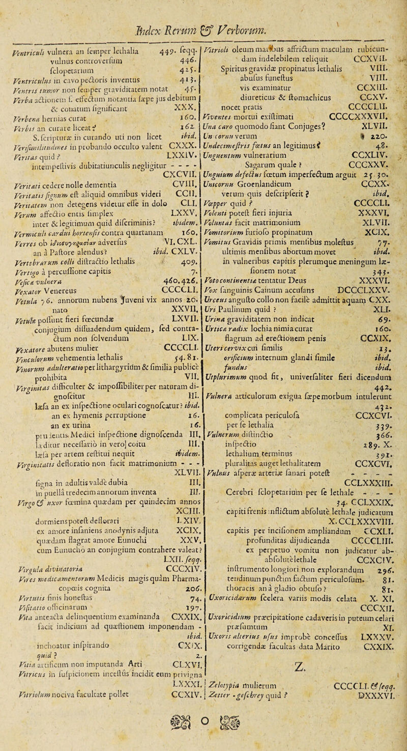 ) Jhdex Rerum fff Veriorum. 44 9’ feqq. 446. 41 f* 41 j. 4f Vurtoli oleum mai#jus affriciam maculam rubicun- Ventriculi vulnera an fernper lethalia vulnus controverfum fclopetarium Ventriculus in cavo pedoris inventus Ventris tumor non feuiper graviditatem notat Verba adionem (1 elfedum notantia fa^pe jus debitum &amp; conatum fignificant XXX, Verbena hernias curat 16O. Verbis an curare liceat:' S.fcriptura’in curando uti non licet ibid. VertJimiUntdwes in probando occulto valent CXXX. Veritas quid ? LXX1V. j Unguentum vulnerarium intempeftivis dubitatiunculis negligitur-- j Sagarum quale ? c CXCVII. Veritati cedere nolle dementia CVIH, Ventatis fignum eft aliquid omnibus videri CCU. Veritatem non detegens videtur effe in dolo CLI, Verum affedio entis fnnplex LXXV, inter &amp;c legitimum quid difcriminis? ibidem. Vermiculi cardui hortenfis contra quartanam I 6o. dam indelebilem reliquit Spiritus gravida; propinatus lethalis abufus funeftus vis examinatur diureticus &amp; ftomachicus nocet pratis Viventes mortui exiflimati Una caro quomodo fiant Conjuges? Un cornu verum Undectmefins foetus an legitimus i CCXYII. VIII. VIII. CCXIII. ccxv. CCCCL1I. CCCCXXXVII. XLVII. I 420. 48 • CCXLIV. Uri Paulinum quid Urina graviditatem non indicat Urtica radix lochia nimia curat flagrum ad eredionem penis Uteri cervix cui fimilis orificium internum glandi fimile fundus Utplurimum qnod fit, univerfaliter Verres ob idtcevyvgada.v adverfiis Vi, CXL. an a Paftore alendus? ibid. CXLV. Vertebrarum colli diftradio lethalis 4051. Vertigo a percullione capitis 7. Vefica vulnera 460,426, Vexator Venereus CCCCLI, Vetula 7 6. annorum nubens Juveni vix annos 20. nato XXVII. Vetuk poliunt fieri foecundae LXVII. conjugium difliiadendum quidem, fed contra- dum non folvendum LIX. Vexatore abutens mulier CCCCLI. Vinculorum vehementia lethalis 54.81. Vinorum adulteratio per lithargyritfm &amp; fimilia publice prohibita VII. Virginitas difficulter Sc impoflibiliterper naturam di- gnofeitur Ili. lada an ex infpedione oculari cognofcatur? tbid. an ex hymenis perruptione 16. an ex urina 16. prudentis.Medici infpedione dignofeenda III, diditur neceflario in vero] coitu III. Iafta per artem reditui nequit ibidem. Virginitatis defloratio non facit matrimonium - - - v XLVII. figna in adultis valde dubia III. in puellatredecimannorum inventa III. Virvo(S uxor fcemina quxdam per quindecim annos * XCIII.. dormienspoteil deflorari I. XIV. ex amore infaniens anodynis adjuta XCIX. iquaedam flagrat amore Eunuchi XXV. cum Eunucho an conjugium contrahere valeat? LXII. feqcj. Virgula divinat oria CCCXlV. Vmes medicamentorum Medicis magis quam Pharma- copceis cognita 206. Virtutis finis honeftas v -74, Vifitatio officinarum 197. Vita anteada delinquentium examinanda CXXIX. facit indicium ad quadtionem imponendam - ibid. inchoatur infpirando CXiX. qmd ? 2. Vitia artificum non imputanda Arti CLXVI. Vitricus in fufpicionem inceftus incidit eum privigna LXXXLj Zelotypia mulierum Vitriolumnociva facultate pollet CCXIV. j Zetter -gefchrey quid ? CCCXXV. Unguium de fetius foetum imperfedum arguit 2 y 50. Untcornu Groenlandicum CCXX. verum quis defcripferit J ibid, Vospper quid ? CCCCLI. Volenti poteft fieri injuria XXXVI, Voluntas facit matrimonium XLVII. Vomitorium furiofo propinatum XCIX, Vomitus Gravidis primis menfibus moleflus 77. ultimis menfibus abortum movet ibid. in vulneribus capitis plerumque meningum la:- fionem notat 34?* Voto continentia tentatur Deus XXXVI. Vox fanguinis Camum accufans DCCCLXXV. Urceus angufto collo non facile admittit aquan? CXX. CCXCVI. 339- $66. 289. X. 39I. CCXCVI, XLI. &lt;59* 160. CCXIX, 13. ibid, ibid. fieri dicendum 442* Vulnera articulorum exigua fiepe morbum intulerunt 45 complicata periculofa per fe lethalia Vulnerum diftindio infj^edio iethalium terminus pluralitas auget lethalitatem Vulnus afpera; arteriae fanari poteft CCLXXXIII. Cerebri fclopetarium per fe lethale - - - 34. CCLXXIX, capiti frenis inflidum abfolute lethale judicatum X.CCLXXXVIII. capitis per incifionem ampliandum CCXLI. profunditas dijudicanda CCCCLIII. ex perpetuo vomitu non judicatur ab- abfolutelethale CCXCIV. inftrumento longiori non explorandum 296. tendinumpundim fadum periculofum. 81. thoracis an a gladio obtufo ? gr, Uxoricidarum fcelera variis modis celata X. XI. CCCX1I. Uxorieidium praecipitatione cadaveris in puteum celari pixefumtum XI. Uxoris alterius ufus improbe coocellus LXXXV. corrigenda; facultas data Manto z. CXXIX. CCCCLI. &amp; feqq. DXXXVL