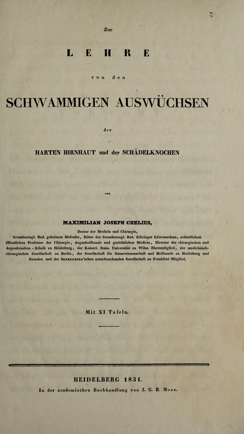 ’S* Zur LEHRE von den SCHWAMMIGEN AUSWÜCHSEN der NA x ’ HARTEN HIRNHAUT und der SCHÄDELKNOCHEN von MAXIMILIAN JOSEPH CHELIUS, Doctor der Medicin uud Chirurgie, Grossherzogi. Bad. geheimen Hofrathe, Ritter des Grossherzogi. Bad. Zähringer Löwenordens, ordentlichem öffentlichen Professor der Chirurgie, Augenheilkunde und gerichtlichen Medicin, Director der chirurgischen und Augenkranken - Klinik zu Heidelberg, der Kaiserl. Russ. Universität zu Wilna Ehrenmitglied, der medicinisch- chirurgischen Gesellschaft zu Berlin, der Gesellschaft für Naturwissenschaft und Heilkunde zu Heidelberg und Dresden und der SzNKENBERG’schen naturforschenden Gesellschaft zu Frankfurt Mitglied. / Mit XI Tafeln. HEIDELBERG 1831. In der academisehen Buchhandlung von J. C. B. Mohr.