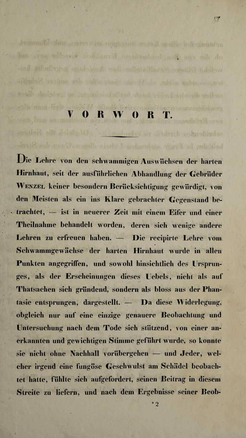 '7 VORWORT. Die Lehre von den schwammigen Auswüchsen der harten Hirnhaut, seit der ausführlichen Abhandlung der Gebrüder Wenzel keiner besondern Berücksichtigung gewürdigt, von den Meisten als ein ins Klare gebrachter Gegenstand be¬ trachtet, — ist in neuerer Zeit mit einem Eifer und einer Theilnahme behandelt worden, deren sich wenige andere Lehren zu erfreuen haben. — Die recipirte Lehre vom Schwammgewächse der harten Hirnhaut wurde in allen Punkten angegriffen, und sowohl hinsichtlich des Ursprun¬ ges, als der Erscheinungen dieses Uebels, nicht als auf Thatsachen sich gründend, sondern als bloss aus der Phan¬ tasie entsprungen, dargestellt. — Da diese Widerlegung, obgleich nur auf eine einzige genauere Beobachtung und Untersuchung nach dem Tode sich stützend, von einer an¬ erkannten und gewichtigen Stimme geführt wurde, so konnte sie nicht ohne Nachhall vorübergehen — und Jeder, wel¬ cher irgend eine fungöse Geschwulst am Schädel beobach¬ tet hatte, fühlte sich aufgefordert, seinen Beitrag in diesem Streite zu liefern, und nach dem Ergebnisse seiner Beob- * o /