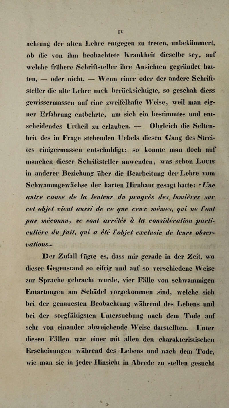 achlung der alten Lehre entgegen zu treten, unbekümmert, ob die von ihm beobachtete Krankheit dieselbe sey, auf welche frühere Schriftsteller ihre Ansichten gegründet hat¬ ten, — oder nicht. — Wenn einer oder der andere Schrift¬ steller die alte Lehre auch berücksichtigte, so geschah diess / * gewissermassen auf eine zweifelhafte Weise, weil man eig¬ ner Erfahrung entbehrte, um sich ein bestimmtes und ent¬ scheidendes Urtheil zu erlauben. — Obgleich die Selten¬ heit des in Frage stehenden Uebels diesen Gang des Strei- * „ ' . i tes einigermassen entschuldigt: so konnte man doch auf manchen dieser Schriftsteller anwenden, was schon Louis in anderer Beziehung über die Bearbeitung der Lehre vom Schwammgewächse der harten Hirnhaut gesagt hatte: ” Une autre cause de la lenteur du progres des; lumieres sur cel objet ment aussi de ce que ceux meines, qui ne Font pas meconnu, se sont arretes a la consideration parti- culiere du fall, qui a ete Vobjet exclusiv de leurs obser- ' ' • - \ vations.n er Zufall fügte es, dass mir gerade in der Zeit, wo dieser Gegenstand so eifrig und auf so verschiedene Weise zur Sprache gebracht wurde, vier Fälle von schwammigen i Entartungen am Schädel vorgekommen sind, welche sich bei der genauesten Beobachtung während des Lebens und bei der sorgfältigsten Untersuchung nach dem Tode auf sehr von einander abweichende Weise darstellten. Unter diesen Fällen war einer mit allen den charakteristischen Erscheinungen während des Lebens und nach dem Tode, wie man sie in jeder Hinsicht in Abrede zu stellen gesucht 6 5-