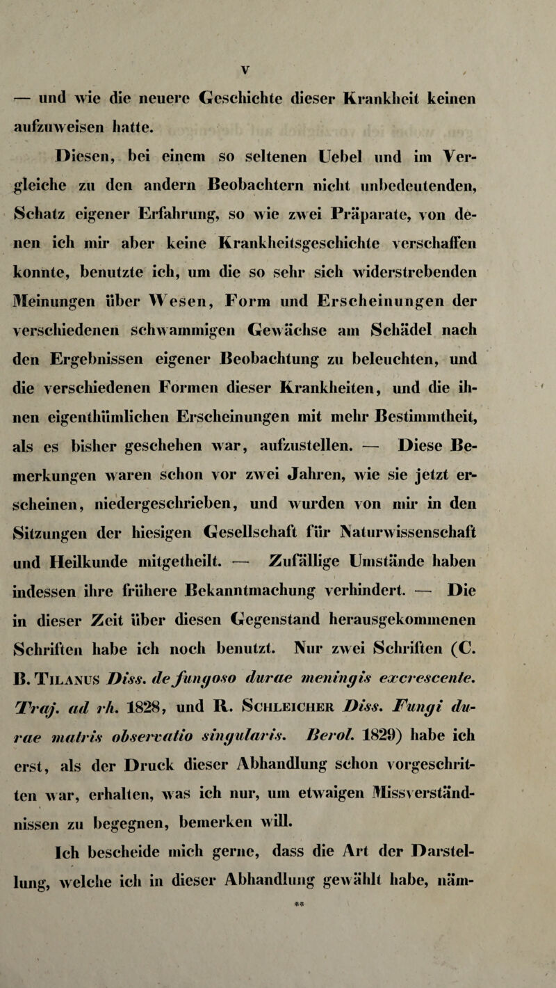 — und wie die neuere Geschichte dieser Krankheit keinen aufzuweisen hatte. Diesen, bei einem so seltenen Uebel und im Ver¬ gleiche zu den andern Beobachtern nicht unbedeutenden, Schatz eigener Erfahrung, so wie zwei Präparate, von de¬ nen ich mir aber keine Krankheitsgeschichte verschaffen konnte, benutzte ich, um die so sehr sich widerstrebenden Meinungen über Wesen, Form und Erscheinungen der verschiedenen schwammigen Gewächse am Schädel nach den Ergebnissen eigener Beobachtung zu beleuchten, und die verschiedenen Formen dieser Krankheiten, und die ih¬ nen eigenthiimlichen Erscheinungen mit mehr Bestimmtheit, als es bisher geschehen war, aufzustellen. — Diese Be¬ merkungen waren schon vor zwei Jahren, wie sie jetzt er¬ scheinen, niedergeschrieben, und wurden von mir in den Sitzungen der hiesigen Gesellschaft für Naturwissenschaft und Heilkunde mitgetheilt. — Zufällige Umstände haben indessen ihre frühere Bekanntmachung verhindert. — Die in dieser Zeit über diesen Gegenstand herausgekommenen Schriften habe ich noch benutzt. Nur zwei Schriften (C. B. Tilanus Biss. defungoso durae meningis excrescente. Traf, ad rh. 1828, und R. Schleicher Biss. Fungi du¬ rae matris o b s errat io singularis. Berol. 1829) habe ich erst, als der Druck dieser Abhandlung schon vorgeschrit¬ ten war, erhalten, was ich nur, um etwaigen Missverständ¬ nissen zu begegnen, bemerken will. Ich bescheide mich gerne, dass die Art der Darstel¬ lung, welche ich in dieser Abhandlung gewählt habe, näm-