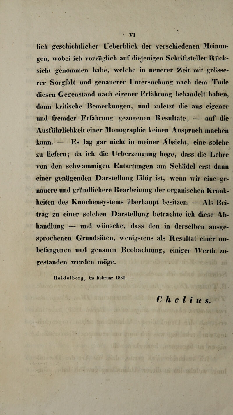 lieh geschichtlicher Ueberblick der verschiedenen Meinun¬ gen, wobei ich vorzüglich auf diejenigen Schriftsteller Rück¬ sicht genommen habe, welche in neuerer Zeit mit grösse¬ rer Sorgfalt und genauerer Untersuchung nach dem Tode diesen Gegenstand nach eigener Erfahrung behandelt haben, dann kritische Bemerkungen, und zuletzt die aus eigener und fremder Erfahrung gezogenen Resultate, — auf die Ausführlichkeit einer Monographie keinen Anspruch machen kann. — Es lag gar nicht in meiner Absicht, eine solche ' ■- » zu liefern; da ich die Ueberzeugung hege, dass die Lehre von den schwammigen Entartungen am Schädel erst dann einer genügenden Darstellung fähig ist, wenn wir eine ge¬ nauere und gründlichere Bearbeitung der organischen Krank¬ heiten des Knochensystems überhaupt besitzen. — Als Bei¬ trag zu einer solchen Darstellung betrachte ich diese Ab¬ handlung — und wünsche, dass den in derselben ausge¬ sprochenen Grundsäten, wenigstens als Resultat einer un¬ befangenen und genauen Beobachtung, einiger Werth zu¬ gestanden werden möge. Heidelberg, im Februar 1831. C h e l i u s.