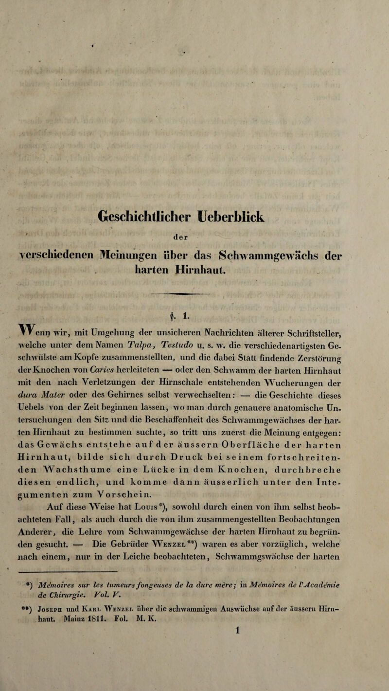 0* Geschichtlicher Ueberblick % der verschiedenen Meinungen über das Schwammge wachs der harten Hirnhaut. J. 1. Wenn wir, mit Umgehung der unsicheren Nachrichten älterer Schriftsteller, welche unter dem Namen Talpa, Testudo u. s. w. die verschiedenartigsten Ge- schwülste am Kopfe zusammenstellten, und die dabei Statt findende Zerstörung der Knochen von Caries herleiteten — oder den Schwamm der harten Hirnhaut mit den nach Verletzungen der Hirnschale entstehenden Wucherungen der dura Mater oder des Gehirnes selbst verwechselten: — die Geschichte dieses Uebels von der Zeit beginnen lassen, wo man durch genauere anatomische Un¬ tersuchungen den Sitz, und die Beschaffenheit des Schwamm ge wächses der har¬ ten Hirnhaut zu bestimmen suchte, so tritt uns zuerst die Meinung entgegen: das Gewächs entstehe auf der äussern Oberfläche der harten Hirnhaut, bilde sich durch Druck bei seinem fortschreiten¬ den Wachsthume eine Lücke in dem Knochen, durchbreche diesen endlich, und komme dann äusserlich unter den Inte¬ gumenten zum Vorschein. Auf diese Weise hat Louis*), sowohl durch einen von ihm selbst beob¬ achteten Fall, als auch durch die von ihm zusammengestellten Beobachtungen Anderer, die Lehre vom Schwammgewächse der harten Hirnhaut zu begrün¬ den gesucht. — Die Gebrüder Wenzel**) waren es aber vorzüglich, welche nach einem, nur in der Leiche beobachteten, Schwammgswächse der harten *) Memoires sur les tumeurs fongeuses de la dure mere; in Memoires de VAcademie de Chirurgie. Vol. V. **) Joseph und Kahl Wenzel über die schwammigen Auswüchse auf der äussern Hirn¬ haut. Mainz 1811. Fol. M. K.