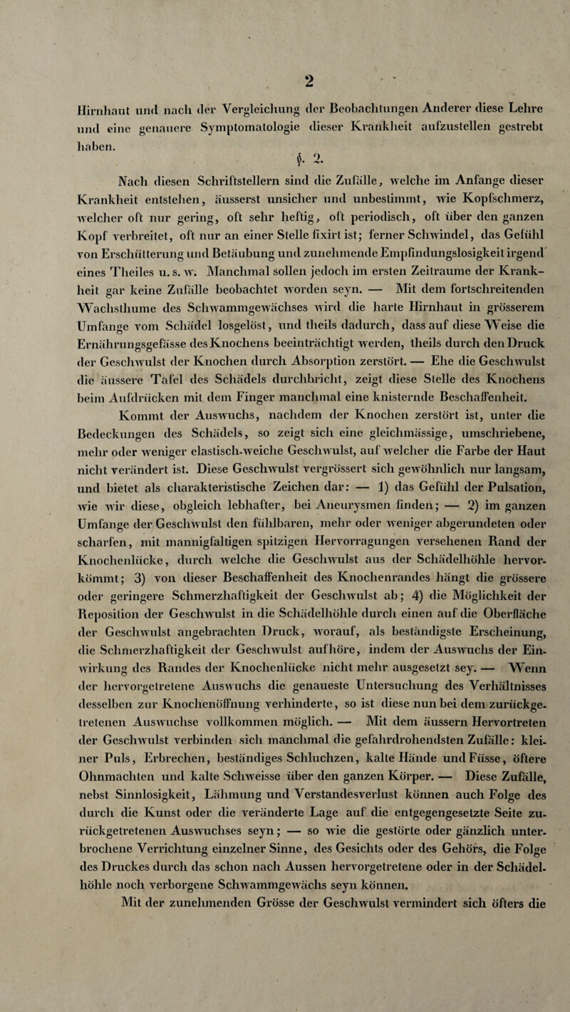 Hirnhaut und nach der Vergleichung der Beobachtungen Anderer diese Lehre und eine genauere Symptomatologie dieser Krankheit aufzustellen gestrebt haben. A r> y • Nacli diesen Schriftstellern sind die Zufälle, welche im Anfänge dieser Krankheit entstellen, äusserst unsicher und unbestimmt, wie Kopfschmerz, welcher oft nur gering, oft sehr heftig, oft periodisch, oft über den ganzen Kopf verbreitet, oft nur an einer Stelle fixirt ist; ferner Schwindel, das Gefühl von Erschütterung und Betäubung und zunehmende Empfindungslosigkeit irgend eines Theiles u. s. w. Manchmal sollen jedoch im ersten Zeiträume der Krank¬ heit gar keine Zufälle beobachtet worden seyn. — Mit dem fortschreitenden Wachsthume des Schwammgewächses wird die harte Hirnhaut in grösserem Umfange vom Schädel losgelöst, und theils dadurch, dass auf diese Weise die Ernährungsgefässe des Knochens beeinträchtigt werden, theils durch den Druck der Geschwulst der Knochen durch Absorption zerstört. — Ehe die Geschwulst die äussere Tafel des Schädels durchbricht, zeigt diese Stelle des Knochens beim Aufdrücken mit dem Finger manchmal eine knisternde Beschaffenheit. Kommt der Auswuchs, nachdem der Knochen zerstört ist, unter die Bedeckungen des Schädels, so zeigt sich eine gleiclimässige, umschriebene, mehr oder weniger elastisch-weiche Geschwulst, auf welcher die Farbe der Haut nicht verändert ist. Diese Geschwulst vergrössert sich gewöhnlich nur langsam, und bietet als charakteristische Zeichen dar: — 1) das Gefühl der Pulsation, wie wir diese, obgleich lebhafter, bei Aneurysmen finden; — 2) im ganzen Umfange der Geschwulst den fühlbaren, mehr oder weniger abgerundeten oder scharfen, mit mannigfaltigen spitzigen Hervorragungen versehenen Rand der Knochenlücke, durch welche die Geschwulst aus der Schädelhöhle hervor¬ kömmt; 3) von dieser Beschaffenheit des Knochenrandes hängt die grössere oder geringere Schmerzhaftigkeit der Geschwulst ab; 4) die Möglichkeit der Reposition der Geschwulst in die Schädelhöhle durch einen auf die Oberfläche der Geschwulst angebrachten Druck, worauf, als beständigste Erscheinung, die Schmerzhaftigkeit der Geschwulst auf höre, indem der Auswuchs der Ein¬ wirkung des Randes der Knochenlücke nicht mehr ausgesetzt sey. — Wenn der hcrvorgetrelene Auswuchs die genaueste Untersuchung des Verhältnisses desselben zur Knochenöffnung verhinderte, so ist diese nun bei dem zurückge¬ tretenen Auswüchse vollkommen möglich. — Mit dem äussern Hervortreten der Geschwulst verbinden sich manchmal die gefahrdrohendsten Zufälle: klei¬ ner Puls, Erbrechen, beständiges Schluchzen, kalte Hände undFiisse, öftere Ohnmächten und kalte Schweisse über den ganzen Körper. — Diese Zufalle, nebst Sinnlosigkeit, Lähmung und Verstandesverlust können auch Folge des durch die Kunst oder die veränderte Lage auf die entgegengesetzte Seite zu- riickgelretenen Auswuchses seyn; — so wie die gestörte oder gänzlich unter¬ brochene Verrichtung einzelner Sinne, des Gesichts oder des Gehörs, die Folge des Druckes durch das schon nach Aussen hervorgetretene oder in der Schädel¬ höhle noch verborgene Schw ammgewächs seyn können. Mit der zunehmenden Grösse der Geschwulst vermindert sich öfters die