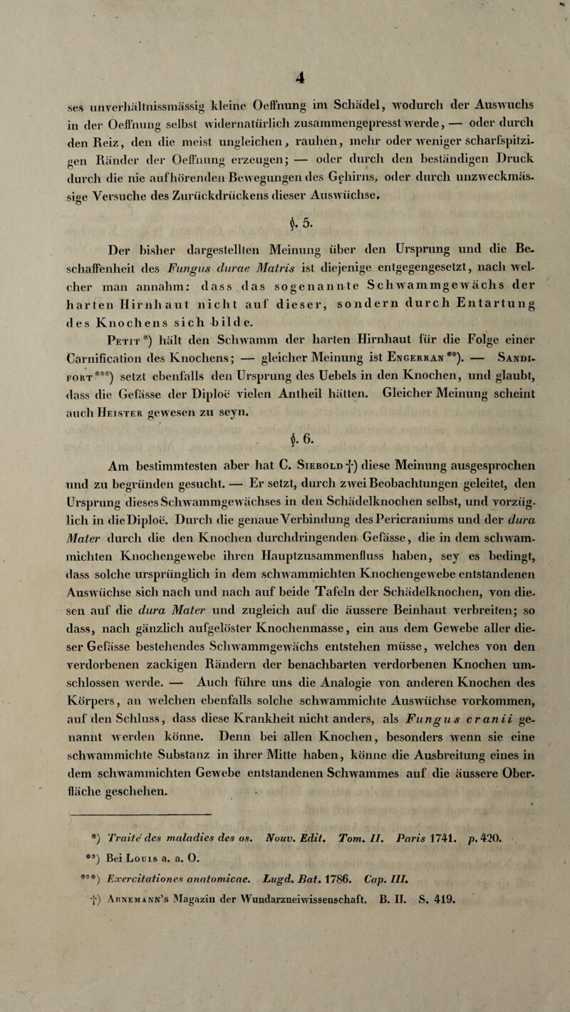 ses unverhältnissmassig kleine Oeffnung im Schädel, wodurch der Auswuchs in der Oeffnung selbst widernatürlich zusammengepresst werde,— oder durch den Reiz, den die meist ungleichen, rauhen, mehr oder weniger Scharfspitzi- gen Ränder der Oeffnung erzeugen; — oder durch den beständigen Druck durch die nie aufhörendeii Bewegungen des Gehirns, oder durch unzweckmäs- si^e Versuche des Zurückdrückens dieser Auswüchse. J. 5. Der bisher dargestellten Meinung über den Ursprung und die Be¬ schaffenheit des Fungus clurae Matris ist diejenige entgegengesetzt, nach wel¬ cher man annahm: dass das sogenannte Schwammgewächs der harten Hirnhaut nicht auf dieser, sondern durch Entartung des Knochens sich bilde. Petit*) hält den Schwamm der harten Hirnhaut für die Folge einer Carnification des Knochens; — gleicher Meinung ist Engerran **). — Sandi- fort***) setzt ebenfalls den Ursprung des Uebels in den Knochen, und glaubt, dass die Gefässe der Diploe vielen Anlheil hätten. Gleicher Meinung scheint auch Heister gewesen zu seyn. J. 6. Am bestimmtesten aber hat C. Siebold j-) diese Meinung ausgesprochen und zu begründen gesucht. — Er setzt, durch zwei Beobachtungen geleitet, den Ursprung dieses Schwammgewächses in den Schädelknochen selbst, und vorziig. lieh in die Diploe. Durch die genaue Verbindung des Pericraniums und der dura Mater durch die den Knochen durchdringenden Gefässe, die in dem schwam- miehten Knochengewebe ihren Hauptzusammenfluss haben, sey es bedingt, dass solche ursprünglich in dem schwammicliten Knochengewebe entstandenen Auswüchse sich nach und nach auf beide Tafeln der Schädelknochen, von die¬ sen auf die dura Mater und zugleich auf die äussere Beinhaut verbreiten; so > dass, nach gänzlich aufgelöster Knochenmasse, ein aus dem Gewebe aller die¬ ser Gefässe bestehendes Schwammgewächs entstehen müsse, welches von den verdorbenen zackigen Rändern der benachbarten verdorbenen Knochen um¬ schlossen werde. — Auch führe uns die Analogie von anderen Knochen des Körpers, an welchen ebenfalls solche schwammichte Auswüchse Vorkommen, auf den Schluss, dass diese Krankheit nicht anders, als Fungus cranii ge¬ nannt werden könne. Denn bei allen Knochen, besonders wenn sie eine schwammichte Substanz in ihrer Mitte haben, könne die Ausbreitung eines in dem schwammichten Gewebe entstandenen Schwammes auf die äussere Ober¬ fläche geschehen. #) Tratte des maladies des os. Nouv. Edit. Tom. II. Paris 1741. p. 420. t ’ ». **) Bei Louis a. a. O. Exercitationes anatomicae. Lagd. Bat. 1786. Cap. III. •f) Arnemann’s Magazin der Wuiidarzueiwissenschaft. B. II. S. 419.
