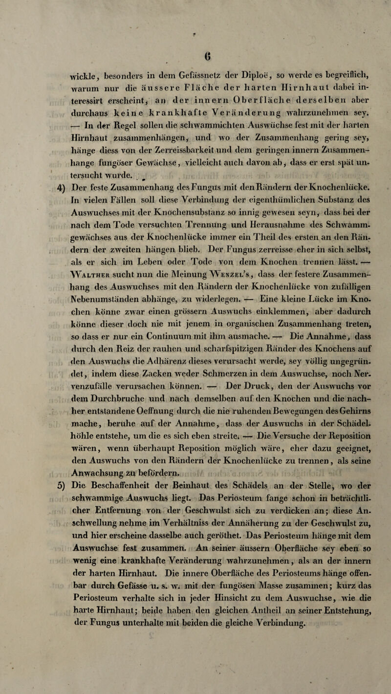 wickle, besonders in dem Gefässnelz der Diploe, so werde es begreiflich, warum nur die äussere Fläche der harten Hirnhaut dabei in- teressirt erscheint, an der innern Oberfläche derselben aber durchaus keine krankhafte Veränderung wahrzunehmen sey. — In der Regel sollen die schwammichten Auswüchse fest mit der harten Hirnhaut Zusammenhängen, und wo der Zusammenhang gering sey, hänge diess von der Zerreissbarkeit und dem geringen innern Zusammen¬ hänge füngöser Gewächse, vielleicht auch davon ab, dass er erst spät un¬ tersucht wurde- 4 •» 4) Der feste Zusammenhang desFungüs mit den Rändern der Knochenlücke. In vielen Fällen soll diese Verbindung der eigenthümlichen Substanz des Auswuchses mit der Knochensubstanz so innig gewesen seyn, dass bei der nach dem Tode versuchten Trennung und Herausnahme des Schwamm¬ gewächses aus der Knochenlücke immer ein Theil des ersten an den Rän¬ dern der zweiten hängen blieb. Der Fungus zerreisse eher in sich selbst, als er sich im Leben oder Tode von dem Knochen trennen lässt. — Walther sucht nun die Meinung enzel’s, dass der festere Zusammen¬ hang des Auswuchses mit den Rändern der Knochenlücke von zufälligen Nebenumständen abhänge, zu widerlegen. — Eine kleine Lücke im Kno¬ chen könne zwar einen grossem Ausw uchs einklemmen, aber dadurch könne dieser doch nie mit jenem in organischen Zusammenhang treten, so dass er nur ein Continuummit ihm ausmache. — Die Annahme, dass durch den Reiz der rauhen und scharfspitzigen Ränder des Knochens auf den Auswuchs die Adhärenz dieses verursacht werde, sey völlig ungegrün. det, indem diese Zacken weder Schmerzen in dem Ausw üchse, noch Ner- venzufälle verursachen können. — Der Druck, den der Auswuchs vor dem Durchbruche und nach demselben auf den Knochen und die nach¬ her entstandene Oeflhung durch die nie ruhenden Bew egungen des Gehirns mache, beruhe auf der Annahme, dass der Auswuchs in der Schädel¬ höhle entstehe, um die es sich eben streite. — Die Versuche der Reposition wären, wenn überhaupt Reposition möglich wäre, eher dazu geeignet, den Auswuchs von den Rändern der Knochenlücke zu trennen, als seine Anwachsung zu befördern. 5) Die Beschaffenheit der Beinhaut des Schädels an der Stelle, wo der schwammige Auswuchs liegt. Das Periosteum fange schon in beträchtli¬ cher Entfernung von der Geschwulst sich zu verdicken an; diese An- Schwellung nehme im Verhältnis der Annäherung zu der Geschwulst zu, und hier erscheine dasselbe auch geröthet. Das Periosteum hänge mit dem Auswüchse fest zusammen. An seiner äussern Oberfläche sey eben so wenig eine krankhafte Veränderung wahrzunehmen, als an der innern der harten Hirnhaut. Die innere Oberfläche des Periosteums hänge offen¬ bar durch Gefasse u. s. w. mit der fungösen Masse zusammen; kurz das Periosteum verhalte sich in jeder Hinsicht zu dem Auswüchse, wie die harte Hirnhaut; beide haben den gleichen An theil an seiner Entstehung, der Fungus unterhalte mit beiden die gleiche Verbindung.