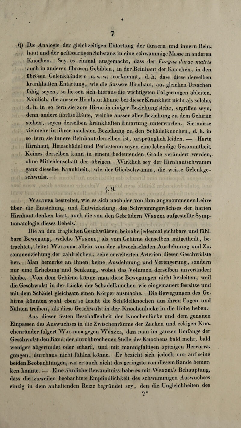 « 6) Die Analogie der gleichzeitigen Entartung der aussern und innern Bein- , haut und der gelassartigen Substanz in eine schwammige Masse in anderen Knochen. Sey es einmal ausgemacht, dass der Fungus durae matris auch in anderen fibrösen Gebilden, in der Beinhaut der Knochen, in den fibrösen Gelenkbändern u. s. w. vorkommt, d. h. dass diese derselben krankhaften Entartung, wie die äussere Hirnhaut, aus gleichen Ursachen fähig seyen, so liessen sich hieraus die wichtigsten Folgerungen ableiten. Nämlich, die äussere Hirnhaut könne bei dieser Krankheit nicht als solche, d. h. in so fern sie zum Hirne in einiger Beziehung stehe, ergriffen seyn, denn andere fibröse Häute, welche ausser aller Beziehung zu dem Gehirne stehen, seyen derselben krankhaften Entartung unterworfen. Sie müsse vielmehr in ihrer nächsten Beziehung zu den Schädelknochen, d. h. in so fern sie innere Beinhaut derselben ist, ursprünglich leiden. — Harte Hirnhaut, Hirnschädel und Periosteum seyen eine lebendige Gesammtheit. Keines derselben kann in einem bedeutenden Grade verändert werden, ohne Mitleidenschaft der übrigen. Wirklich sey der Hirnhautschwamm ganz dieselbe Krankheit, wie der Gliedschwamm, die weisse Gelenkge¬ schwulst. $. 9. W alther bestreitet, wie es sich nach der von ihm angenommenen Lehre über die Entstehung und Entwickelung des Schwammgewächses der harten Hirnhaut denken lässt, auch die von den Gebrüdern W enzel aufgestellte Symp¬ tomatologie dieses Uebels. Die an den fraglichen Geschwülsten beinahe jedesmal sichtbare und fühl¬ bare Bewegung, welche Wenzel, als vom Gehirne denselben mitgelheilt, be¬ trachtet, leitet W alther allein von der abwechselnden Ausdehnung und Zu- samrnenziehuug der zahlreichen, sehr erweiterten Arterien dieser Geschwülste her. Man bemerke an ihnen keine Ausdehnung und Verengerung, sondern nur eine Erhebung und Senkung, wobei das Volumen derselben unverändert bleibe. Von dem Gehirne könne man diese Bewegungen nicht herleiten, weil die Geschwulst in der Lücke der Schädelknochen wie eingemauert festsitze und mit dem Schädel gleichsam einen Körper ausmache. Die Bewegungen des Ge¬ hirns könnten wohl eben so leicht die Schädelknochen aus ihren Fugen und Nähten treiben, als diese Geschwulst in der Knochenlücke in die Höhe heben. Aus dieser festen Beschaffenheit der Knochenlücke und dem genauen Einpassen des Auswuchses in die Zwischenräume der Zacken und eckigen Kno¬ chenränder folgert W alther gegen W enzel, dass man im ganzen Umfange der Geschwulst den Rand der durchbrochenen Stelle des Knochens bald mehr, bald weniger abgerundet oder scharf, und mit mannigfaltigen spitzigen Hervorra- gungen, durchaus nicht fühlen könne. Er bezieht sich jedoch nur auf seine beiden Beobachtungen, wo er auch nicht das geringste von diesem Rande bemer¬ ken konnte. — Eine ähnliche Bewandtniss habe es mit Wenzel’s Behauptung, dass die zuweilen beobachtete Empfindlichkeit des schwammigen Auswuchses einzig in dem anhaltenden Reize begründet sey, den die Ungleichheiten des 2*