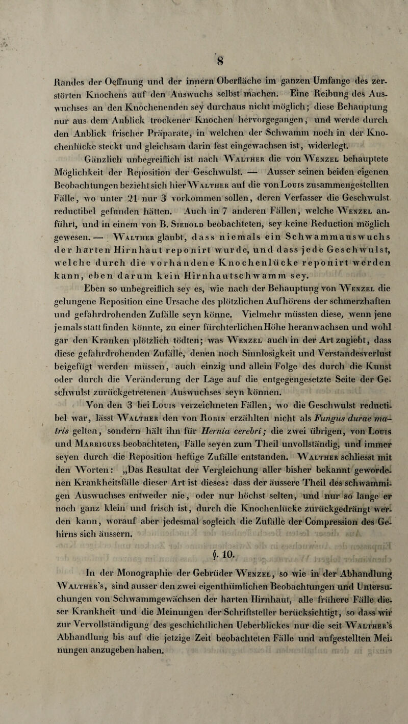 Randes der Ocffnung und der innern Oberfläche im ganzen Umfange des zer¬ störten Knochens auf den Auswuchs selbst machen. Eine Reibung des Aus¬ wuchses an den Knochenenden sey durchaus nicht möglich; diese Behauptung nur aus dem Anblick trockener Knochen hervorgegangen, und werde durch den Anblick frischer Präparate, in welchen der Schwamm noch in der Kno¬ chenlücke steckt und gleichsam darin fest eingewachsen ist, widerlegt. Gänzlich unbegreiflich ist nach Walther die von Wenzel behauptete Möglichkeit der Reposition der Geschwulst. — Ausser seinen beiden eigenen Beobachtungen bezieht sich hier Walther auf die von Louis zusammengestellten Fälle, wo unter 21 nur 3 Vorkommen sollen, deren Verfasser die Geschwulst reductibel gefunden hätten. Auch in 7 anderen Fällen, welche Wenzel an¬ führt, und in einem von B. Siebold beobachteten, sey keine Reduction möglich gewesen.— Walther glaubt, dass niemals ein Schwammauswuchs der harten Hirnhaut reponirt wurde, und dass jede Geschwulst, welche durch die vorhandene Knochenlücke reponirt werden kann, eben darum kein Hirnhautschwamm sey. Eben so unbegreiflich sey es, wie nach der Behauptung von Wenzel die gelungene Reposition eine Ursache des plötzlichen Aufhörens der schmerzhaf ten und gefahrdrohenden Zufälle seyn könne. Vielmehr müssten diese, wenn jene jemals statt finden könnte, zu einer fürchterlichen Höhe heranwachsen und wohl gar den Kranken plötzlich tödten; was Wenzel auch in der Art zugiebt, dass diese gefahrdrohenden Zufälle, denen noch Sinnlosigkeit und Verstandesverlust beigefügt werden müssen, auch einzig und allein Folge des durch die Kunst oder durch die Veränderung der Lage auf die entgegengesetzte Seite der Ge¬ schwulst zurückgetretenen Auswuchses seyn können. Von den 3 bei Louis verzeichneten Fällen, wo die Geschwulst reducti¬ bel war, lässt Walther den von Robin erzählten nicht als Fungus durae ma- tris gelten, sondern hält ihn für Hernia cerebri; die zwei übrigen, von Louis und Marrigues beobachteten, Fälle seyen zum Theil unvollständig, und immer seyen durch die Reposition heftige Zufälle entstanden. Walther schliesst mit den W orten: „Das Resultat der Vergleichung aller bisher bekannt geworde¬ nen Krankheitsfälle dieser Art ist dieses: dass der äussere Theil des schwammi¬ gen Auswuchses entweder nie, oder nur höchst selten, und nur so lange er noch ganz klein und frisch ist, durch die Knochenlücke zurückgedrängt wer¬ den kann, worauf aber jedesmal sogleich die Zufälle der Compression des Ge¬ hirns sich äussern. f. io. In der Monographie der Gebrüder Wenzel, so wie in der Abhandlung Walther’s, sind ausser den zwei eigenthümlichen Beobachtungen und Untersu¬ chungen von Schwammgewächsen der harten Hirnhaut, alle frühere Fälle die¬ ser Krankheit und die Meinungen der Schriftsteller berücksichtigt, so dass wir zur Vervollständigung des geschichtlichen Ueberblickes nur die seit W alther’s Abhandlung bis auf die jetzige Zeit beobachteten Fälle und aufgestellten Mei¬ nungen anzugeben haben.
