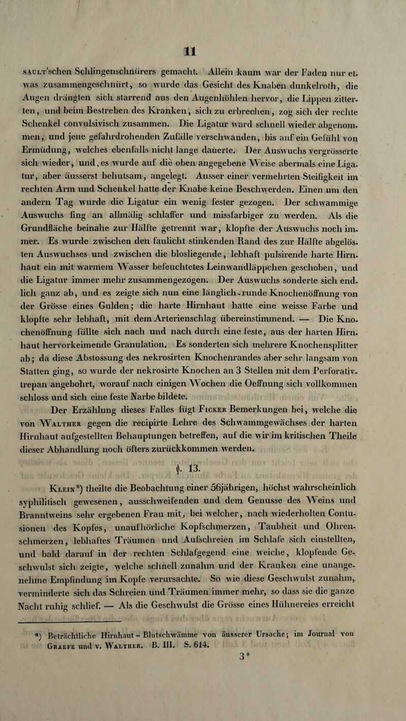 SAULT’schen Schlingensclinürers gemacht. Allein kaum war der Faden nur et¬ was zusammengeschnürt, so wurde das Gesicht des Knaben dunkelrolh, die Augen drängten sich starrend aus den Augenhöhlen hervor, die Lippen zitter¬ ten, und beim Bestreben des Kranken, sich zu erbrechen, zog sich der rechte Schenkel convulsivisch zusammen. Die Ligatur ward schnell wieder abgenom¬ men, und jene gefahrdrohenden Zufälle verschwanden, bis auf ein Gefühl von Ermüdung, welches ebenfalls nicht lange dauerte. Der Auswuchs vergrösserte sich wieder, und, es wurde auf die oben angegebene Weise abermals eine Liga¬ tur, aber ausserst behutsam, angelegt. Ausser einer vermehrten Steifigkeit im rechten Arm und Schenkel hatte der Knabe keine Beschwerden. Einen um den andern Tag wurde die Ligatur ein wenig fester gezogen. Der schwammige Auswuchs fing an allmälig schlaffer und missfarbiger zu werden. Als die Grundfläche beinahe zur Hälfte getrennt war, klopfte der Auswuchs noch im¬ mer. Es wurde zwischen den faulicht stinkenden Rand des zur Hälfte abgelös¬ ten Auswuchses und zwischen die blosliegende, lebhaft pulsirende harte Hirn¬ haut ein mit warmem Wasser befeuchtetes Leinwaridläppchen geschoben, und die Ligatur immer mehr zusammengezogen. Der Auswuchs sonderte sich end¬ lich ganz ab, und es zeigte sich nun eine länglich-runde Knochenöffnung von der Grösse eines Gulden; die harte Hirnhaut hatte eine weisse Farbe und klopfte sehr lebhaft, mit dem Arterienschlag übereinstimmend. — Die Kno¬ chenöffnung füllte sich nach und nach durch eine feste, aus der harten Hirn¬ haut hervorkeimende Granulation. Es sonderten sich mehrere Knochensplitter ab; da diese Abstossung des nekrosirten Knochenrandes aber sehr langsam von Statten ging, so wurde der nekrosirte Knochen an 3 Stellen mit dem Perforativ. trepan angebohrt, worauf nach einigen NY ochen die Oeffnung sich vollkommen schloss und sich eine feste Narbe bildete. Der Erzählung dieses Falles fügt Ficker Bemerkungen bei, welche die von Walther gegen die recipirte Lehre des Schwammgewächses der harten Hirnhaut aufgestellten Behauptungen betreffen, auf die wir im kritischen Theile dieser Abhandlung noch öfters zurückkommen werden. $. 13. Klein*) theilte die Beobachtung einer 56jährigen, höchst wahrscheinlich syphilitisch gewesenen, ausschweifenden und dem Genüsse des Weins und Branntweins sehr ergebenen Frau mit, bei welcher, nach wiederholten Contu- sionen des Kopfes, unaufhörliche Kopfschmerzen, Taubheit und Oliren- sclimerzen, lebhaftes Träumen und Aufschreien im Schlafe sich einstellten, und bald darauf in der rechten Schlafgegend eine weiche, klopfende Ge¬ schwulst sich zeigte, welche schnell zunahm und der Kranken eine unange¬ nehme Empfindung im Kopfe verursachte. So wie diese Geschwulst zunahm, verminderte sich das Schreien und Träumen immer mehr, so dass sie die ganze Nacht ruhig schlief. — Als die Geschwulst die Grösse eines Hühnereies erreicht *) Beträchtliche Hirnhaut - Bhitschwämme von äusserer Ursache; im Journal von Graefe und v. Waltiier. B. III. S. 614. 3*