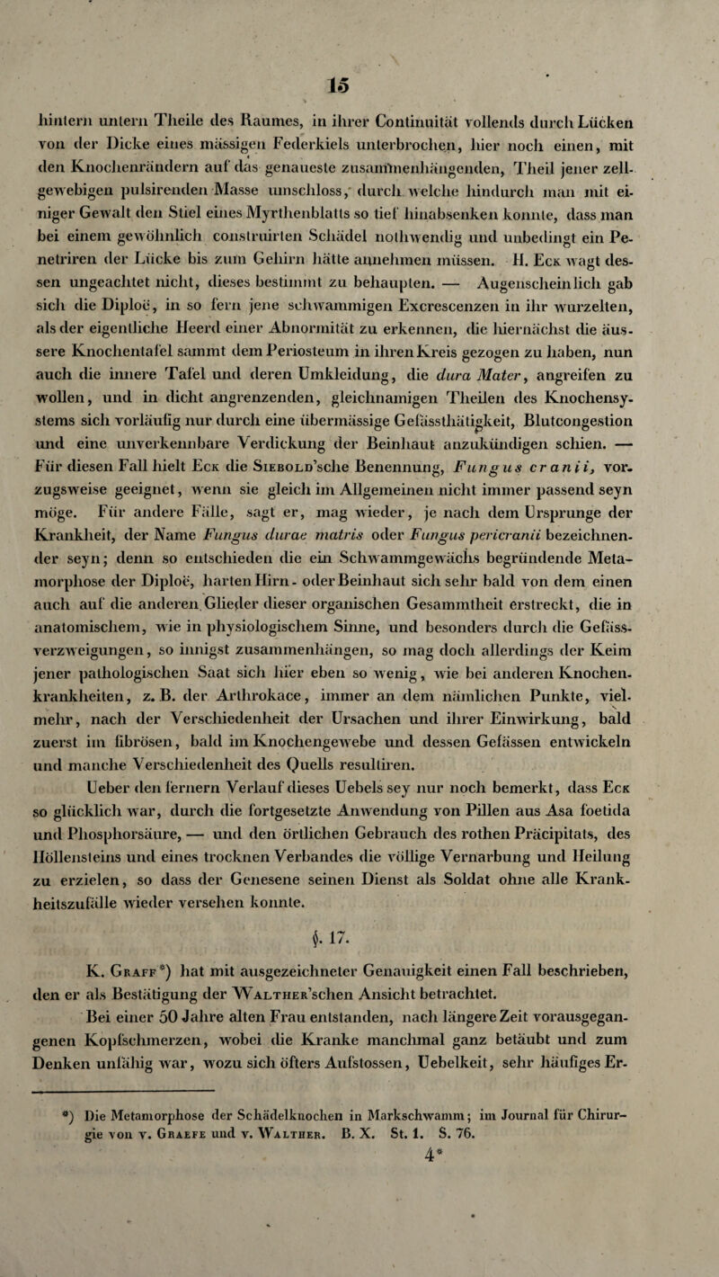 hintern untern Theile des Raumes, in ihrer Continuität vollends durch Lücken von der Dicke eines massigen Federkiels unterbrochen, hier noch einen, mit t den Knochenrändern auf das genaueste zusammenhängenden, Theil jener zell- gewebigen pulsirenden Masse umschloss, durch weiche hindurch man mit ei- niger Gewalt den Stiel eines Myrthenblatts so tief hinabsenken konnte, dass man bei einem gewöhnlich construirlen Schädel nolhwendig und unbedingt ein Pe- netriren der Lücke bis zum Gehirn hätte annehmen müssen. H. Eck wagt des¬ sen ungeachtet nicht, dieses bestimmt zu behaupten. — Augenscheinlich gab sich die Diploe, in so fern jene schwammigen Excrescenzen in ihr wurzelten, als der eigentliche Heerd einer Abnormität zu erkennen, die hiernächst die äus¬ sere Knochentafel sammt dem Periosteum in ihren Kreis gezogen zu haben, nun auch die innere Tafel und deren Umkleidung, die dura Mater, angreifen zu wollen, und in dicht angrenzenden, gleichnamigen Theilen des Knochensy¬ stems sich vorläufig nur durch eine übermässige Gefässthätigkeit, Blutcongestion imd eine unverkennbare Verdickung der Beinhaut anzukündigen schien. — Für diesen Fall hielt Eck die Siebold’scIic Benennung, Fungus cranii, vor¬ zugsweise geeignet, wenn sie gleich im Allgemeinen nicht immer passend seyn möge. Für andere Fälle, sagt er, mag wieder, je nach dem Ursprünge der Krankheit, der Name Fungus durae matris oder Fungus pericranii bezeichnen¬ der seyn; denn so entschieden die ein Schwammgewächs begründende Meta¬ morphose der Diploe, harten Hirn - oder Beinhaut sich sehr bald von dem einen auch auf die anderen.Glieder dieser organischen Gesammtlieit erstreckt, die in anatomischem, wie in physiologischem Sinne, und besonders durch die Gefäss- verzweigungen, so innigst Zusammenhängen, so mag doch allerdings der Keim jener pathologischen Saat sich hier eben so wenig, wie bei anderen Knochen¬ krankheiten, z. B. der Artlirokace, immer an dem nämlichen Punkte, viel- mehr, nach der Verschiedenheit der Ursachen und ihrer Einwirkung, bald zuerst im fibrösen, bald im Knochengewebe und dessen Gefässen entwickeln und manche Verschiedenheit des Quells resulliren. Ueber den fernem Verlauf dieses Uebels sey nur noch bemerkt, dass Eck so glücklich war, durch die fortgesetzte Anwendung von Pillen aus Asa foetida und Phosphorsäure, — und den örtlichen Gebrauch des rothen Präcipitats, des Höllensteins und eines trocknen Verbandes die völlige Vernarbung und Heilung zu erzielen, so dass der Genesene seinen Dienst als Soldat ohne alle Krank¬ heitszufälle wieder versehen konnte. 17. K. Graff*) hat mit ausgezeichneter Genauigkeit einen Fall beschrieben, den er als Bestätigung der WaltheRachen Ansicht betrachtet. Bei einer 50 Jahre alten Frau entstanden, nach längere Zeit vorausgegan¬ genen Kopfschmerzen, wobei die Kranke manchmal ganz betäubt und zum Denken unfähig war, wozu sich öfters Aufstossen, Uebelkeit, sehr häufiges Er- *) Die Metamorphose der Schädelknoclien in Markschwamm; im Journal für Chirur¬ gie von v. Graefe und v. Walther. B. X. St. 1. S. 76. 4*