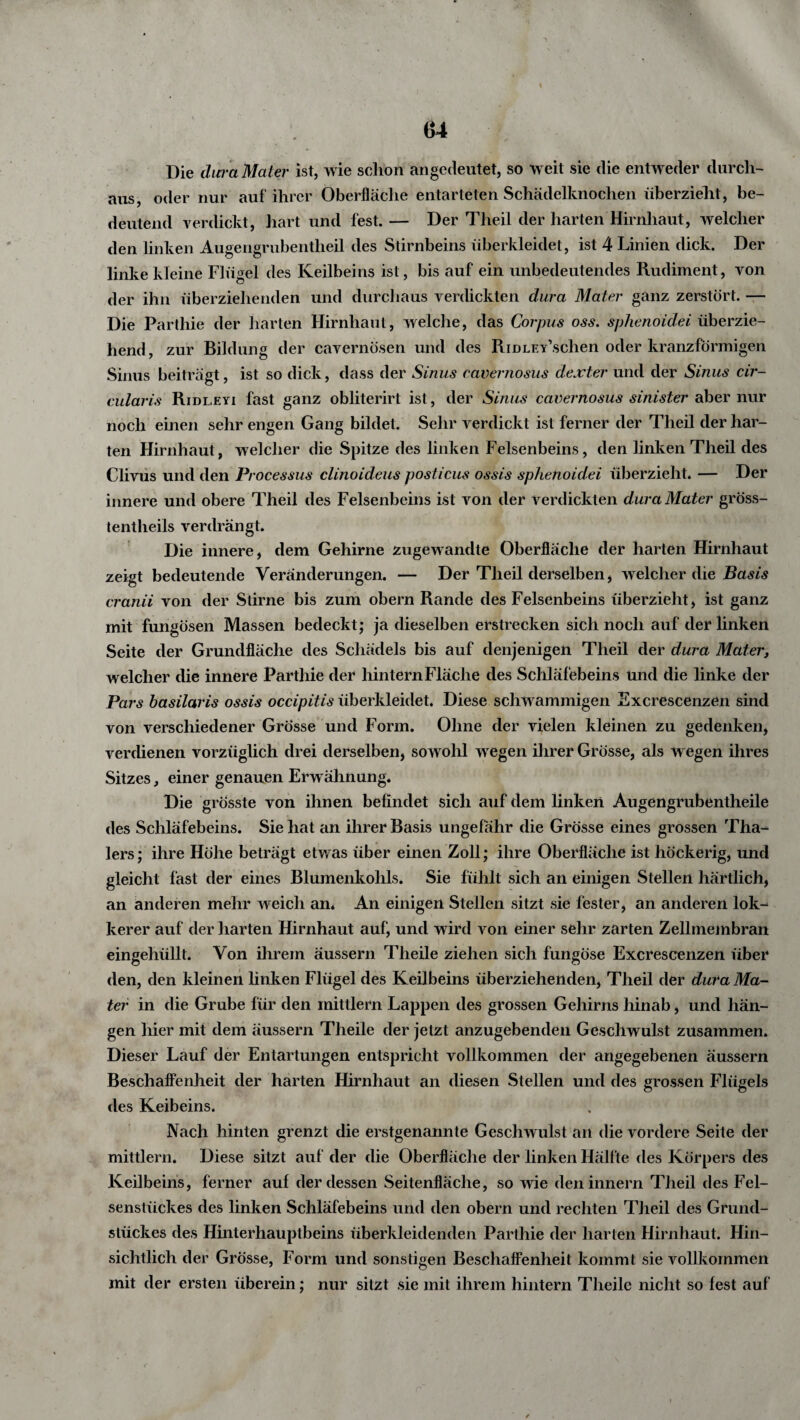 Die dura Mater ist, wie schon an gedeutet, so weit sie die entweder durch¬ aus, oder nur auf ihrer Oberfläche entarteten Schädelknochen überzieht, be¬ deutend verdickt, hart und fest. — Der Theil der harten Hirnhaut, welcher den linken Augengrubentlieil des Stirnbeins überkleidet, ist 4 Linien dick. Der linke kleine Flügel des Keilbeins ist, bis auf ein unbedeutendes Rudiment, von der ihn überziehenden und durchaus verdickten dura Mater ganz zerstört. — Die Parthie der harten Hirnhaut, welche, das Corpus oss. sphenoidei überzie¬ hend, zur Bildung der cavernösen und des RiDLEY’schen oder kranzförmigen Sinus beiträgt, ist so dick, dass der Sinus cavernosus dexter und der Sinus cir- cularis Ridleyi fast ganz obliterirt ist, der Sinus cavernosus sinister aber nur noch einen sehr engen Gang bildet. Sehr verdickt ist ferner der Theil der har¬ ten Hirnhaut, welcher die Spitze des linken Felsenbeins, den linken Theil des Clivus und den Processus clmoideus posticus ossis sphenoidei überzieht. — Der innere und obere Theil des Felsenbeins ist von der verdickten dura Mater gröss- tentheils verdrängt. Die innere, dem Gehirne zugewandte Oberfläche der harten Hirnhaut zeigt bedeutende Veränderungen. — Der Theil derselben, welcher die Basis cranii von der Stirne bis zum obern Rande des Felsenbeins überzieht, ist ganz mit fungösen Massen bedeckt; ja dieselben erstrecken sich noch auf der linken Seite der Grundfläche des Schädels bis auf denjenigen Theil der dura Mater, welcher die innere Parthie der hintern Fläche des Schläfebeins und die linke der Pars basilaris ossis occipitis überkleidet. Diese schwammigen Excrescenzen sind von verschiedener Grösse und Form. Ohne der vielen kleinen zu gedenken, verdienen vorzüglich drei derselben, sowohl wegen ihrer Grösse, als w egen ihres Sitzes, einer genauen Erwähnung. Die grösste von ihnen befindet sich auf dem linken Augengrubentheile des Schläfebeins. Sie hat an ihrer Basis ungefähr die Grösse eines grossen Tha- lers; ihre Höhe beträgt etwas über einen Zoll; ihre Oberfläche ist höckerig, und gleicht last der eines Blumenkohls. Sie fühlt sich an einigen Stellen härtlich, an anderen mehr weich an. An einigen Stellen sitzt sie fester, an anderen lok- kerer auf der harten Hirnhaut auf, und wird von einer sehr zarten Zellmembran eingehüllt. Von ihrem äussern Theile ziehen sich fungöse Excrescenzen über den, den kleinen linken Flügel des Keilbeins überziehenden, Theil der dura Ma¬ ter in die Grube für den mittlern Lappen des grossen Gehirns hinab, und hän¬ gen hier mit dem äussern Theile der jetzt anzugebenden Geschwulst zusammen. Dieser Lauf der Entartungen entspricht vollkommen der angegebenen äussern Beschaffenheit der harten Hirnhaut an diesen Stellen und des grossen Flügels des Keibeins. Nach hinten grenzt die erstgenannte Geschwulst an die vordere Seite der mittlern. Diese sitzt auf der die Oberfläche der linken Hälfte des Körpers des Keilbeins, ferner auf der dessen Seitenfläche, so wie deninnern Theil des Fel¬ senstückes des linken Schläfebeins und den obern und rechten Theil des Grund¬ stückes des Hinterhauptbeins überkleidenden Parthie der harten Hirnhaut. Hin¬ sichtlich der Grösse, Form und sonstigen Beschaffenheit kommt sie vollkommen mit der ersten überein; nur sitzt sie mit ihrem hintern Theile nicht so fest auf