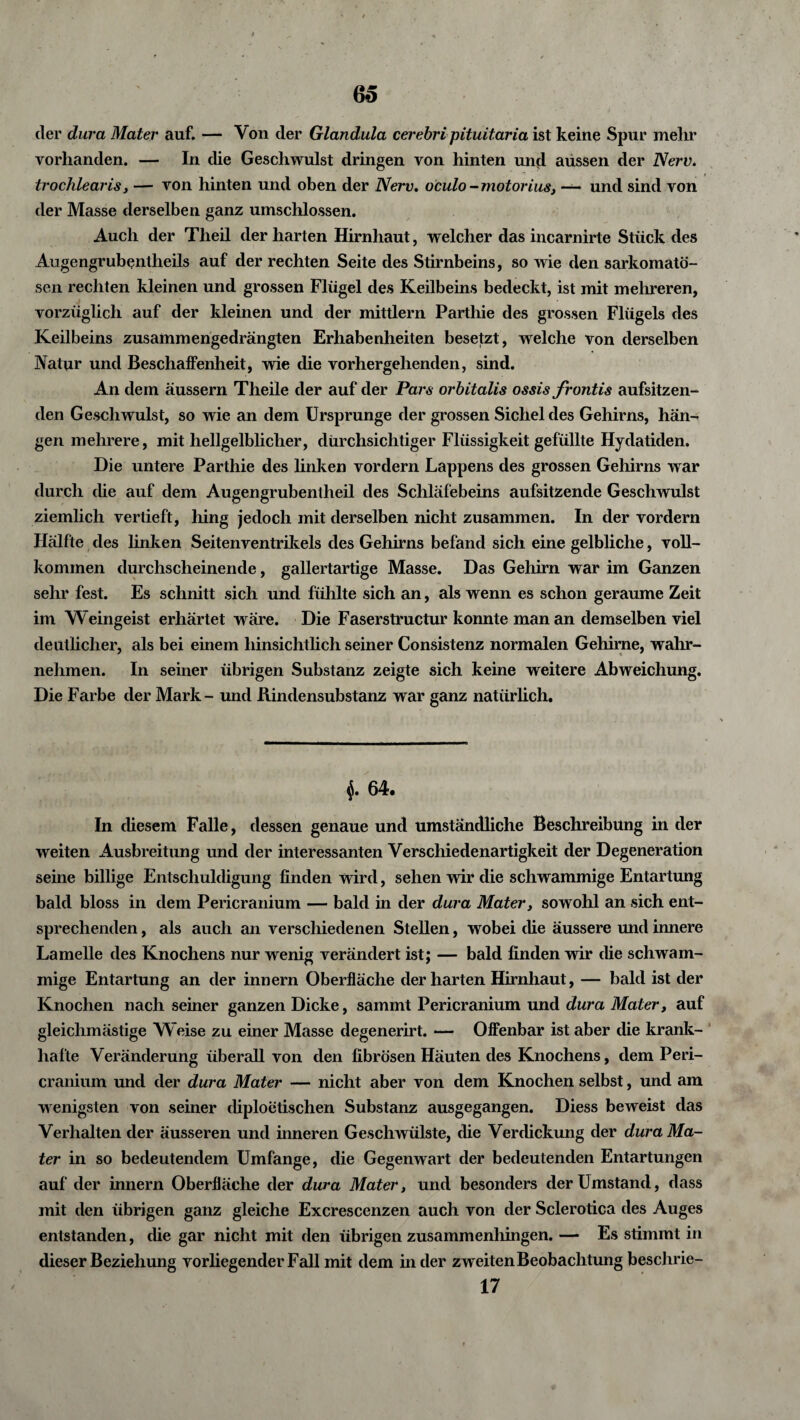 der dura Mater auf. — Von der Glandula cerebri pituitaria ist keine Spur mein* vorhanden. — In die Geschwulst dringen von hinten und aüssen der Nerv, trochlearis, — von hinten und oben der Nerv. oculo - motorius, — und sind von der Masse derselben ganz umschlossen. Auch der Theil der harten Hirnhaut, welcher das incarnirte Stück des Augengrubentheils auf der rechten Seite des Stirnbeins, so wie den sarkomatö- sen rechten kleinen und grossen Flügel des Keilbeins bedeckt, ist mit mehreren, vorzüglich auf der kleinen und der mittlern Parthie des grossen Flügels des Keilbeins zusammengedrängten Erhabenheiten besetzt, welche von derselben Natur und Beschaffenheit, wie die vorhergehenden, sind. An dem äussern Theile der auf der Pars orbitalis ossis frontis aufsitzen¬ den Geschwulst, so wie an dem Ursprünge der grossen Sichel des Gehirns, hän¬ gen mehrere, mit hellgelblicher, durchsichtiger Flüssigkeit gefüllte Hydatiden. Die untere Parthie des linken vordem Lappens des grossen Gehirns war durch die auf dem Augengrubentheil des Schläfebeins aufsitzende Geschwulst ziemlich vertieft, hing jedoch mit derselben nicht zusammen. In der vordem Hälfte des linken Seitenventrikels des Gehirns befand sich eine gelbliche, voll¬ kommen durchscheinende, gallertartige Masse. Das Gehirn war im Ganzen sehr fest. Es schnitt sich und fühlte sich an, als wenn es schon geraume Zeit im Weingeist erhärtet wäre. Die Faserstructur konnte man an demselben viel deutlicher, als bei einem hinsichtlich seiner Consistenz normalen Gehirne, wahr¬ nehmen. In seiner übrigen Substanz zeigte sich keine weitere Abweichung. Die Farbe der Mark- und Rindensubstanz war ganz natürlich. 64. In diesem Falle, dessen genaue und umständliche Beschreibung in der weiten Ausbreitung und der interessanten Verschiedenartigkeit der Degeneration seine billige Entschuldigung finden wird, sehen wir die schwammige Entartung bald bloss in dem Pericranium — bald in der dura Mater, sowohl an sich ent¬ sprechenden , als auch an verschiedenen Stellen, wobei die äussere und innere Lamelle des Knochens nur wenig verändert ist; — bald finden wir die schwam¬ mige Entartung an der innern Oberfläche der harten Hirnhaut, — bald ist der Knochen nach seiner ganzen Dicke, sammt Pericranium und dura Mater, auf gleichmästige Weise zu einer Masse degenerirt. — Offenbar ist aber die krank¬ hafte Veränderung überall von den fibrösen Häuten des Knochens, dem Peri¬ cranium und der dura Mater — nicht aber von dem Knochen selbst, und am wenigsten von seiner diploetischen Substanz ausgegangen. Diess beweist das Verhalten der äusseren und inneren Geschwülste, die Verdickung der dura Ma¬ ter in so bedeutendem Umfange, die Gegenwart der bedeutenden Entartungen auf der innern Oberfläche der dura Mater, und besonders der Umstand, dass mit den übrigen ganz gleiche Excrescenzen auch von der Sclerotica des Auges entstanden, die gar nicht mit den übrigen zusammenhingen. — Es stimmt in dieser Beziehung vorliegender Fall mit dem in der zweiten Beobachtung beschrie- 17