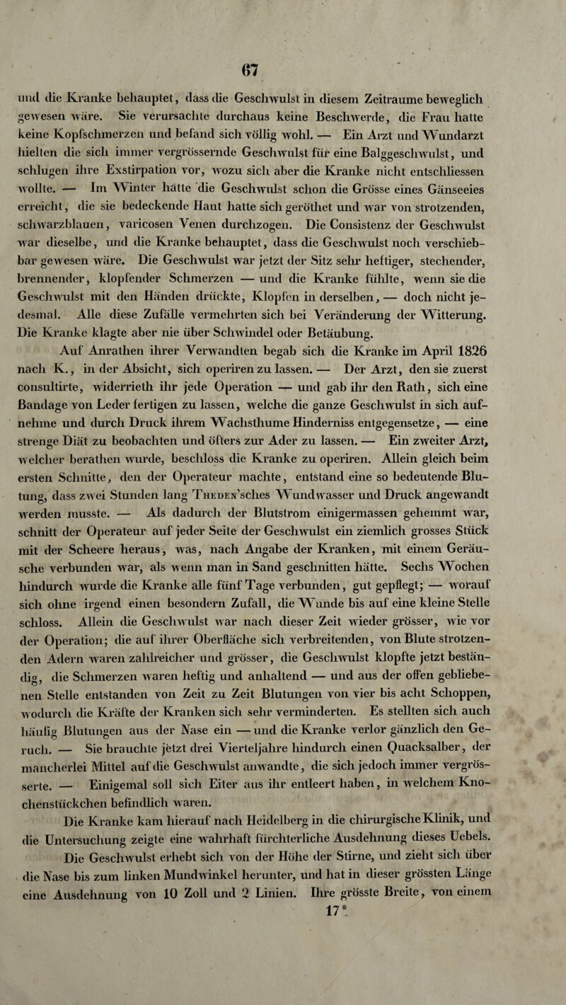 mul die Kranke behauptet, dass die Geschwulst in diesem Zeiträume beweglich gewesen wäre. Sie verursachte durchaus keine Beschwerde, die Frau hatte keine Kopfschmerzen und befand sich völlig wohl. — Ein Arzt und Wundarzt hielten die sich immer vergrössernde Geschwulst für eine Balggeschwulst, und schlugen ihre Exstirpation vor, wozu sich aber die Kranke nicht entschliessen wollte. — Im Winter hatte die Geschwulst schon die Grösse eines Gänseeies erreicht, die sie bedeckende Haut hatte sichgeröthet und war von strotzenden, schwarzblauen, varicosen Venen durchzogen. Die Consistenz der Geschwulst war dieselbe, und die Kranke behauptet, dass die Geschwulst noch verschieb¬ bar gewesen wäre. Die Geschwulst war jetzt der Sitz sehr heftiger, stechender, brennender, klopfender Schmerzen —und die Kranke fühlte, wenn sie die Geschwulst mit den Händen drückte, Klopfen in derselben,— doch nicht je¬ desmal. Alle diese Zufälle vermehrten sich bei Veränderung der Witterung. Die Kranke klagte aber nie über Schwindel oder Betäubung. Auf Anrathen ihrer Verwandten begab sich die Kranke im April 1826 nach K., in der Absicht, sich operiren zu lassen.— Der Arzt, den sie zuerst consultirte, widerrieth ihr jede Operation — und gab ihr den Rath, sich eine Bandage von Leder fertigen zu lassen, welche che ganze Geschwulst in sich auf¬ nehme und durch Druck ihrem W achsthume Hinderniss entgegensetze, — eine strenge Diät zu beobachten und öfters zur Ader zu lassen. — Ein zweiter Arzt, welcher berathen wurde, beschloss die Kranke zu operiren. Allein gleich beim ersten Schnitte, den der Operateur machte, entstand eine so bedeutende Blu¬ tung, dass zwei Stunden lang Theden’scIics Wundwasser und Druck angewandt werden musste. — Als dadurch der Blutstrom einigermassen gehemmt war, schnitt der Operateur auf jeder Seite der Geschwulst ein ziemlich grosses Stück mit der Scheere heraus, was, nach Angabe der Kranlien, mit einem Geräu¬ sche verbunden war, als wenn man in Sand geschnitten hätte. Sechs W ochen hindurch wurde die Kranke alle fünf Tage verbunden, gut gepflegt; — worauf sich ohne irgend einen besondern Zufall, die W uncle bis auf eine kleine Stelle schloss. Allein die Geschwulst war nach dieser Zeit wieder grösser, wie vor der Operation; die auf ihrer Oberfläche sich verbreitenden, von Blute strotzen¬ den Adern waren zahlreicher und grösser, die Geschwulst klopfte jetzt bestän¬ dig, die Schmerzen waren heftig und anhaltend — und aus der offen gebliebe¬ nen Stelle entstanden von Zeit zu Zeit Blutungen von vier bis acht Schoppen, w odurch die Kräfte der Kranken sich sehr verminderten. Es stellten sich auch häufig Blutungen aus der Nase ein — und die Kranke verlor gänzlich den Ge¬ ruch. — Sie brauchte jetzt drei Vierteljahre hindurch einen Quacksalber, der mancherlei Mittel auf die Geschwulst anwandte, die sich jedoch immer vergros- serte. — Einigemal soll sich Eiter aus ihr entleert haben, in welchem Kno¬ chenstückchen befindlich waren. Die Kranke kam hierauf nach Heidelberg in die chir urgische Klinik, und die Untersuchung zeigte eine wahrhaft fürchterliche Ausdehnung dieses Uebels. Die Geschwulst erhebt sich von der Höhe der Stirne, und zieht sich über die Nase bis zum linken Mundwinkel herunter, und hat in dieser grössten Länge eine Ausdehnung von 10 Zoll und 2 Linien. Ihre grösste Breite, von einem 17*