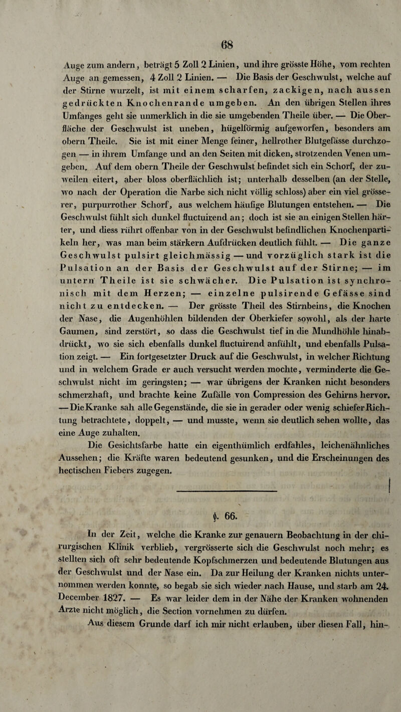 Auge zum andern, beträgt 5 Zoll 2 Linien, und ihre grösste Höhe, vom rechten Auge an gemessen, 4 Zoll 2 Linien. — Die Basis der Geschwulst, welche auf der Stirne wurzelt, ist mit einem scharfen, zackigen, nach aussen gedrückten Knochenrande umgeben. An den übrigen Stellen ihres Umfanges geht sie unmerklich in die sie umgebenden Tlieile über. — Die Ober¬ fläche der Geschwulst ist uneben, hügelförmig aufgeworfen, besonders am obern Theile. Sie ist mit einer Menge feiner, hellrother Blutgefässe durchzo¬ gen — in ihrem Umfange und an den Seiten mit dicken, strotzenden Venen um¬ geben, Auf dem obern Theile der Geschwulst befindet sich ein Schorf, der zu¬ weilen eitert, aber bloss oberflächlich ist; unterhalb desselben (an der Stelle, wo nach der Operation die Narbe sich nicht völlig schloss) aber ein viel grösse¬ rer, purpurrotlier Schorf, aus welchem häufige Blutungen entstehen. — Die Geschwulst fühlt sich dunkel fluctuirend an; doch ist sie an einigen Stellen här¬ ter, und diess rührt offenbar von in der Geschwulst befindlichen Knochenparti¬ keln her, was man beim stärkern Aufdrücken deutlich fühlt. — Die ganze Geschwulst pulsirt gleiclimässig—und vorzüglich stark ist die Pulsation an der Basis der Geschwulst auf der Stirne; — im untern Theile ist sie schwächer. Die Pulsation ist synchro- niscli mit dem Herzen; — einzelne pulsirende Gefässesincl nicht zu entdecken. — Der grösste Tlieil des Stirnbeins, die Knochen der Nase, die Augenhöhlen bildenden der Oberkiefer sowohl, als der harte Gaumen, sind zerstört, so dass die Geschwulst tief in die Mundhöhle liinab- drückt, wo sie sich ebenfalls dunkel fluctuirend anfühlt, und ebenfalls Pulsa¬ tion zeigt. — Ein fortgesetzter Druck auf die Geschwulst, in welcher Richtung und in welchem Grade er auch versucht werden mochte, verminderte che Ge¬ schwulst nicht im geringsten; — war übrigens der Kranken nicht besonders schmerzhaft, und brachte keine Zufälle von Compression des Gehirns hervor. — Die Kranke sah alle Gegenstände, die sie in gerader oder wenig schiefer Rich¬ tung betrachtete, doppelt, — und musste, wenn sie deutlich sehen wollte, das eine Auge zuhalten. Die Gesichtsfarbe hatte ein eigenthümlich erdfahles, leichenähnliches Aussehen; die Kräfte waren bedeutend gesunken, und die Erscheinungen des hectischen Fiebers zugegen. $. 66. In der Zeit, welche die Kranke zur genauem Beobachtung in der chi¬ rurgischen Klinik verblieb, vergrösserte sich die Geschwulst noch mehr; es stellten sich oft sehr bedeutende Kopfschmerzen und bedeutende Blutungen aus der Geschwulst und der Nase ein. Da zur Heilung der Kranken nichts unter¬ nommen werden konnte, so begab sie sich wieder nach Hause, und starb am 24. December 1827. — Es war leider dem in der Nähe der Kranken wohnenden Arzte nicht möglich, die Section vornehmen zu dürfen. Aus diesem Grunde darf ich mir nicht erlauben, über diesen Fall, hin- N