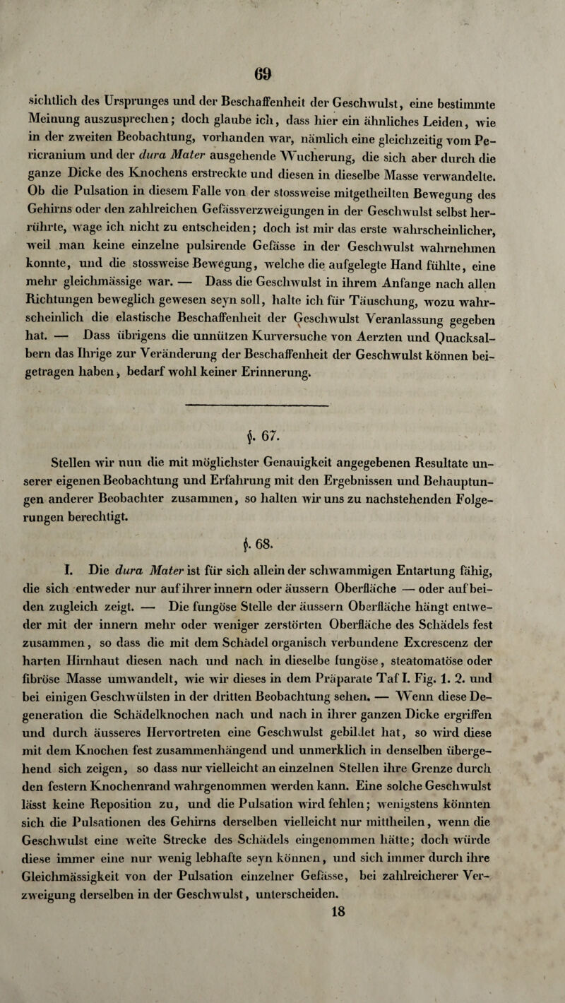 sichtlich des Ursprunges und der Beschaffenheit der Geschwulst, eine bestimmte Meinung auszusprechen; doch glaube ich, dass hier ein ähnliches Leiden, wie in der zweiten Beobachtung, vorhanden war, nämlich eine gleichzeitig vom Pe- ricranium und der dura Mater ausgehende Wucherung, die sich aber durch die ganze Dicke des Knochens erstreckte und diesen in dieselbe Masse verwandelte. Ob die Pulsation in diesem Falle von der stossweise mitgetlieilten Bewegung des Gehirns oder den zahlreichen Gefassverzweigungen in der Geschwulst selbst her¬ rührte, wage ich nicht zu entscheiden; doch ist mir das erste wahrscheinlicher, weil man keine einzelne pulsirende Gefässe in der Geschwulst wahrnehmen konnte, und die stossweise Bewegung, welche die aufgelegte Hand fühlte, eine mehr gleichmässige war. — Dass die Geschwulst in ihrem Anfänge nach allen Richtungen beweglich gewesen seyn soll, halte ich für Täuschung, wozu wahr¬ scheinlich die elastische Beschaffenheit der Geschwulst Veranlassung gegeben hat. — Dass übrigens die unnützen Kurversuche von Aerzten und Quacksal¬ bern das Ihrige zur Veränderung der Beschaffenheit der Geschwulst können bei¬ getragen haben * bedarf wohl keiner Erinnerung. $. 67. Stellen wir nun die mit möglichster Genauigkeit angegebenen Resultate un¬ serer eigenen Beobachtung und Erfahrung mit den Ergebnissen und Behauptun¬ gen anderer Beobachter zusammen, so halten wir uns zu nachstehenden Folge¬ rungen berechtigt. f 68. I. Die dura Mater ist für sich allein der schwammigen Entartung fähig, die sich entweder nur auf ihrer innern oder äussern Oberfläche — oder auf bei¬ den zugleich zeigt. — Die fungöse Stelle der äussern Oberfläche hängt entwe¬ der mit der innern mehr oder weniger zerstörten Oberfläche des Schädels fest zusammen, so dass die mit dem Schädel organisch verbundene Excrescenz der harten Hirnhaut diesen nach und nach in dieselbe fungöse, steatomatöse oder fibröse Masse umwandelt, wie wir dieses in dem Präparate Taf I. Fig. 1. 2. und bei einigen Geschwülsten in der dritten Beobachtung sehen. — *W enn diese De¬ generation die Schädelknochen nach und nach in ihrer ganzen Dicke ergriffen und durch äusseres Hervortreten eine Geschwulst gebildet hat, so wird diese mit dem Knochen fest zusammenhängend und unmerklich in denselben überge¬ hend sich zeigen, so dass nur vielleicht an einzelnen Stellen ihre Grenze durch den festem Knochenrand wahrgenommen werden kann. Eine solche Geschwulst lässt keine Reposition zu, und die Pulsation wird fehlen; wenigstens könnten sich die Pulsationen des Gehirns derselben vielleicht nur mittlieilen, wenn die Geschwulst eine weite Strecke des Schädels eingenommen hätte; doch würde diese immer eine nur wenig lebhafte seyn können, und sich immer durch ihre Gleichmässigkeit von der Pulsation einzelner Gefässe, bei zahlreicherer Ver¬ zweigung derselben in der Geschwulst, unterscheiden. 18
