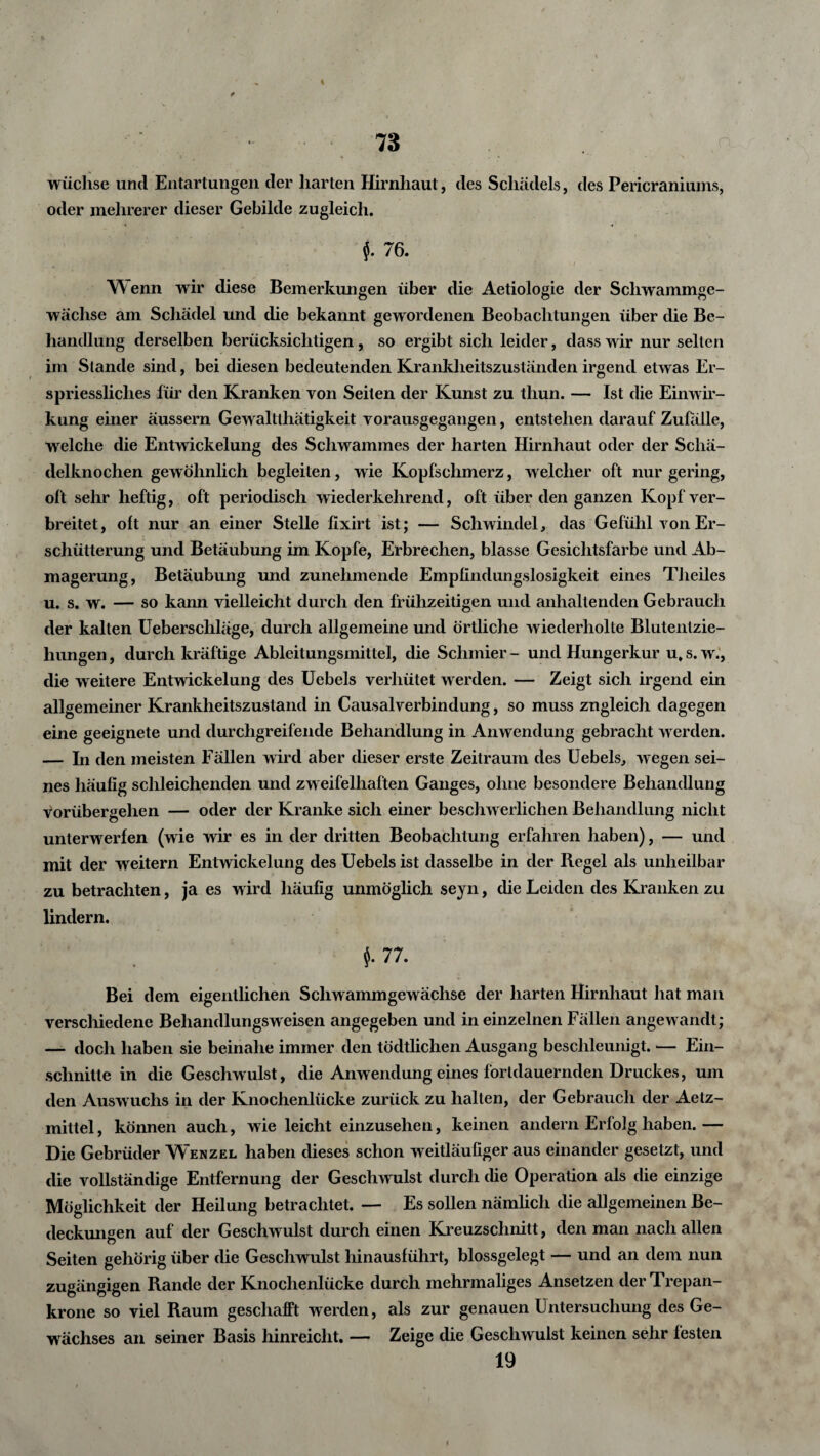 4 * 73 wüchse und Entartungen der harten Hirnhaut, des Schädels, des Pericraniums, oder mehrerer dieser Gebilde zugleich. 76. W enn wir diese Bemerkungen über die Aetiologie der Scliwammge- wächse am Schädel und die bekannt gewordenen Beobachtungen über die Be¬ handlung derselben berücksichtigen, so ergibt sich leider, dass wir nur selten im Stande sind, bei diesen bedeutenden Krankheitszuständen irgend etwas Er- spriessliclies für den Kranken von Seiten der Kunst zu tliun. — Ist die Einwir¬ kung einer äussern Gewaltlhätigkeit vorausgegangen, entstehen darauf Zufälle, welche die Entwickelung des Schwammes der harten Hirnhaut oder der Schä¬ delknochen gewöhnlich begleiten, wie Kopfschmerz, welcher oft nur gering, oft sehr heftig, oft periodisch wiederkehrend, oft über den ganzen Kopf ver¬ breitet, oft nur an einer Stelle fixirt ist; — Schwindel, das Gefühl von Er¬ schütterung und Betäubung im Kopfe, Erbrechen, blasse Gesichtsfarbe und Ab¬ magerung, Betäubung und zunehmende Empfindungslosigkeit eines Theiles u. s. w. — so kann vielleicht durch den frühzeitigen und anhaltenden Gebrauch der kalten Ueberschläge, durch allgemeine und örtliche wiederholte Blutentzie¬ hungen , durch kräftige Ableitungsmittel, die Schmier - und Hungerkur u. s. w., die weitere Entwickelung des Uebels verhütet werden. — Zeigt sich irgend ein allgemeiner Krankheitszustand in Causalverbindung, so muss zugleich dagegen eine geeignete und durchgreifende Behandlung in Anwendung gebracht werden. — In den meisten Fällen wird aber dieser erste Zeitraum des Uebels, wegen sei¬ nes häufig schleichenden und zweifelhaften Ganges, ohne besondere Behandlung vorübergehen — oder der Kranke sich einer beschwerlichen Behandlung nicht unterwerfen (wie wir es in der dritten Beobachtung erfahren haben), — und mit der weitem Entwickelung des Uebels ist dasselbe in der Regel als unheilbar zu betrachten, ja es wird häufig unmöglich seyn, die Leiden des Kranken zu lindern. 77. Bei dem eigentlichen Schwammgewächse der harten Hirnhaut hat man verschiedene Behandlungsweisen angegeben und in einzelnen Fällen angewandt; — doch haben sie beinahe immer den tödtlichen Ausgang beschleunigt. — Ein¬ schnitte in die Geschwulst, die Anwendung eines fortdauernden Druckes, um den Auswuchs in der Knochenlücke zurück zu halten, der Gebrauch der Aetz- mittel, können auch, wie leicht einzusehen, keinen andern Erfolg haben.— Die Gebrüder Wenzel haben dieses schon weitläufiger aus einander gesetzt, und die vollständige Entfernung der Geschwulst durch che Operation als die einzige Möglichkeit der Heilung betrachtet. — Es sollen nämlich die allgemeinen Be¬ deckungen auf der Geschwulst durch einen Kreuzschnitt, den man nach allen Seiten gehörig über die Geschwulst hinausführt, blossgelegt — und an dem nun zugängigen Rande der Knochenlücke durch mehrmaliges Ansetzen derTrepan- krone so viel Raum geschafft werden, als zur genauen Untersuchung des Ge¬ wächses an seiner Basis hinreicht. — Zeige die Geschwulst keinen sehr festen 19