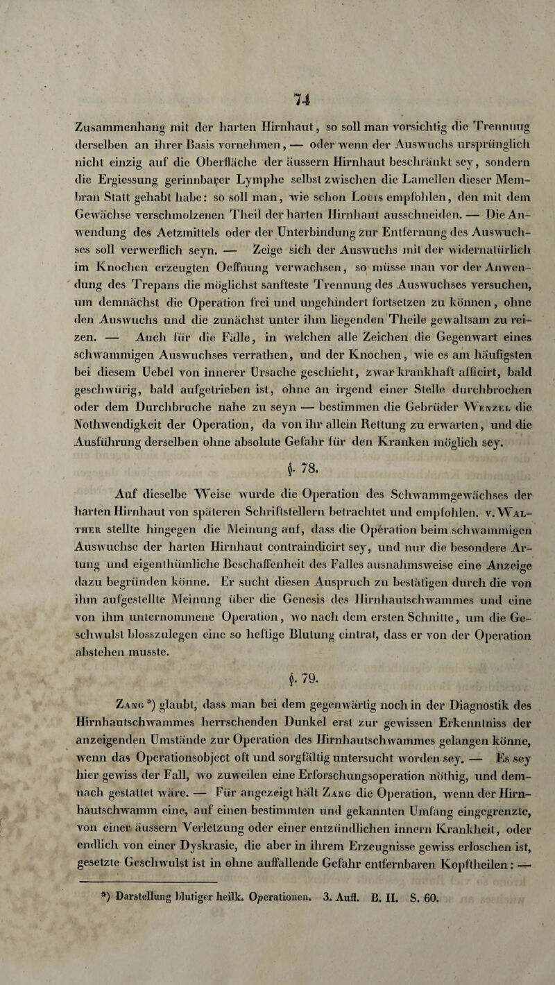 Zusammenhang mit der harten Hirnhaut, so soll man vorsichtig die Trennung derselben an ihrer Basis vornehmen, — oder wenn der Auswuchs ursprünglich nicht einzig auf die Oberfläche der aussern Hirnhaut beschränkt sej, sondern die Ergiessung gerinnbarer Lymphe selbst zwischen die Lamellen dieser Mem¬ bran Statt gehabt habe: so soll man, wie schon Louis empfohlen, den mit dem Gewächse verschmolzenen Theil der harten Hirnhaut äüsschneiden. — Die An¬ wendung des Aetzmittels oder der Unterbindung zur Entfernung des Auswuch¬ ses soll verwerflich seyn. — Zeige sich der Auswuchs mit der widernatürlich im Knochen erzeugten Oeffnung verwachsen, so müsse man vor der Anwen¬ dung des Trepans die möglichst sanfteste Trennung des Auswuchses versuchen, um demnächst die Operation frei und ungehindert fortsetzen Zu können, ohne den Auswuchs und die zunächst unter ihm liegenden Tlieile gewaltsam zu rei¬ zen. — Auch für die Fälle, in welchen alle Zeichen die Gegenwart eines schwammigen Auswuchses verrathen, und der Knochen, wie es am häufigsten bei diesem Uebel von innerer Ursache geschieht, zwar krankhaft afficirt, bald geschwürig, bald aufgetrieben ist, ohne an irgend einer Stelle durchbrochen oder dem Durchbruche nahe zu seyn — bestimmen die Gebrüder Wenzel die Nolhwendigkeit der Operation, da von ihr allein Rettung zu erwarten, und die Ausführung derselben ohne absolute Gefahr für den Kranken möglich sey. $. 78. Auf dieselbe Weise wurde die Operation des Schwammgewächses der harten Hirnhaut von späteren Schriftstellern betrachtet und empfohlen, v. Wal¬ ther stellte hingegen die Meinung auf, dass die Operation beim schwammigen Auswüchse der harten Hirnhaut contrainclicirt sey, und nur die besondere Ar¬ tung und eigenlhümliche Beschaffenheit des Falles ausnahmsweise eine Anzeige dazu begründen könne. Er sucht diesen Auspruch zu bestätigen durch die von ihm aufgestellle Meinung über die Genesis des Hirnhautschwammes und eine von ihm unternommene Operation, wo nach dem ersten Schnitte, um die Ge¬ schwulst blosszulegen eine so heftige Blutung eintrat, dass er von der Operation abstehen musste. 79. Zang *) glaubt, dass man bei dem gegenwärtig noch in der Diagnostik des Hirnhautschwammes herrschenden Dunkel erst zur gewissen Erkennlniss der anzeigenden Umstände zur Operation des Hirnhautschwammes gelangen könne, wenn das Operationsobject oft und sorgfältig untersucht worden sey. — Es sey hier gewiss der Fall, wo zuweilen eine Erforschungsoperation nöthig, und dem¬ nach gestattet wäre. — Für angezeigt hält Zang die Operation, wenn der Hirn¬ hautschwamm eine, auf einen bestimmten und gekannten Umfang eingegrenzte, von einer äussern Verletzung oder einer entzündlichen innern Krankheit, oder endlich von einer Dyskrasie, die aber in ihrem Erzeugnisse gewiss erloschen ist, gesetzte Geschwulst ist in ohne auffallende Gefahr entfernbaren Kopftheilen: — *) Darstellung blutiger heilk. Operationen. 3. Aufl. B. II. S. 60.