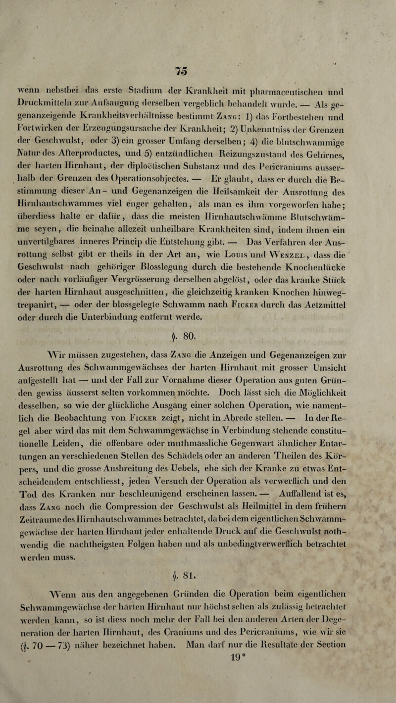 wenn nebstbei das erste Stadium der Krankheit mit pharmaceutischen und Druckmitteln zur Aufsaugung derselben vergeblich behandelt wurde. — Als ge¬ genanzeigende Krankheitsverhältnisse bestimmt Zang: 1) das Fortbestehen und Fortwirken der Erzeugungsursache der Krankheit ; 2) Unkenntnis.* der Grenzen der Geschwulst, oder 3) ein grosser Umfang derselben; 4) die blutschwammige Natur des Afterproductes, und 5) entzündlichen Reizungszustand des Gehirnes, der harten Hirnhaut, der diploetischen Substanz und des Pericraniums ausser¬ halb der Grenzen des Operationsobjectes. — Er glaubt, dass er durch die Be¬ stimmung dieser An - und Gegenanzeigen die Heilsamkeit der Ausrottung des Hirnhautschwammes viel enger gehalten, als man es ihm vorgeworfen habe ; überdies* halte er dafür, dass die meisten Hirnhautschwämme Blutschwäm¬ me seyen, die beinahe allezeit unheilbare Krankheiten sind, indem ihnen ein unvertilgbares inneres Princip die Entstehung gibt. — Das Verfahren der Aus¬ rottung selbst gibt er theils in der Art an, wie Louis und Wenzel, dass die Geschwulst nach gehöriger Blosslegung durch die bestehende Knochenlücke oder nach vorläufiger VergrÖsserung derselben abgelöst, oder das kranke Stück der harten Hirnhaut ausgeschnitten, die gleichzeitig kranken Knochen liinweg- trepanirt, — oder der blossgelegte Schwamm nach Ficker durch das Aelzmiltel oder durch die Unterbindung entfernt werde» 80» ' 1 * ' *•' ' ' ' l * '4 ‘ ’ 1 Wir müssen zugestehen, dass Zang die Anzeigen und Gegenanzeigen zur Ausrottung des Schwammgewächses der harten Hirnhaut mit grosser Umsicht aulgestellt hat — und der Fall zur Vornahme dieser Operation aus guten Grün¬ den gewiss äusserst selten Vorkommen möchte. Doch lässt sich die Möglichkeit desselben, so wie der glückliche Ausgang einer solchen Operation, wie nament¬ lich die Beobachtung von Ficker zeigt, nicht in Abrede stellen.— In der Re¬ gel aber wird das mit dem Schwammgewächse in Verbindung stehende constitu- lionelle Leiden, die offenbare oder muthmassliche Gegenwart ähnlicher Entar¬ tungen an verschiedenen Stellen des Schädels oder an anderen Theilen des Kör- o pers, und die grosse Ausbreitung des Uebels, ehe sich der Kranke zu etwas Ent¬ scheidendem entscliliesst, jeden Versuch der Operation als verwerflich und den Tod des Kranken nur beschleunigend erscheinen lassen. — Auffallend ist es, dass Zang noch die Compression der Geschwulst als Heilmittel in dem frühem Zeiträume des Hirnhautschwammes betrachtet, da bei dem eigentlichen Schwamm¬ gewächse der harten Hirnhaut jeder enlialtende Druck auf die Geschwulst noth- w endig die nachtlieigsten Folgen haben und als unbedingtverwerflich betrachtet w erden muss. §. 81. W enn aus den angegebenen Gründen die Operation beim eigentlichen Schwammgewächse der harten Hirnhaut nur höchst selten als zulässig betrachtet werden kann, so ist diess noch mehr der Fall bei den anderen Alien der!) ege- neration der harten Hirnhaut, des Craniums und des Pericraniums, wie wir sie (§. 70 — 73) näher bezeichnet haben. Man darf nur die Resultate der Section 19*