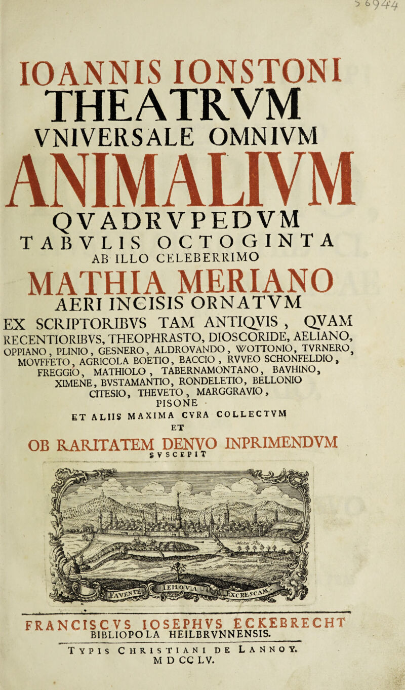 IOANNIS IONSTONI THEATRVM VN1VERSALE OMNIVM ANIMALIVM QVADRVPEDVM TABVLIS OCTOGINTA AB ILLO CELEBERRIMO MATHIA MERIANO aeri incisis ornatvm EX SCRIPTORIBVS TAM ANTIQVIS , QVAM RECENTIORIBVS, THEOPHRASTO, DIOSCORIDE, AELIANO, OPPIANO PLINIO, GESNERO, ALDROVANDO, WOTTONIO, TVRNERO^ MOVFFETO, AGRICOLA BOETIO, BACCIO , RVVEO SCHONFELDIO , FREGGIO, MATHIOLO , TABERNAMONTANO, BAVHINO, XIMENE, BVSTAMANTIO, RONDELETIO, BELLONIO CITESIO, THE VETO, MARGGRAVIO, PISONE • ET ALIIS MAXIMA CVRA COLLECTYM ET OB RARITATEM DENVO INPRIMENDVM S V S C E P I T FR A N CIS C V S IOSEPHVS ECKEBRECHT BIBLIOPOLA HEILBRVNNENSIS. Typis Christiani de Lannoy. MDCC LV.