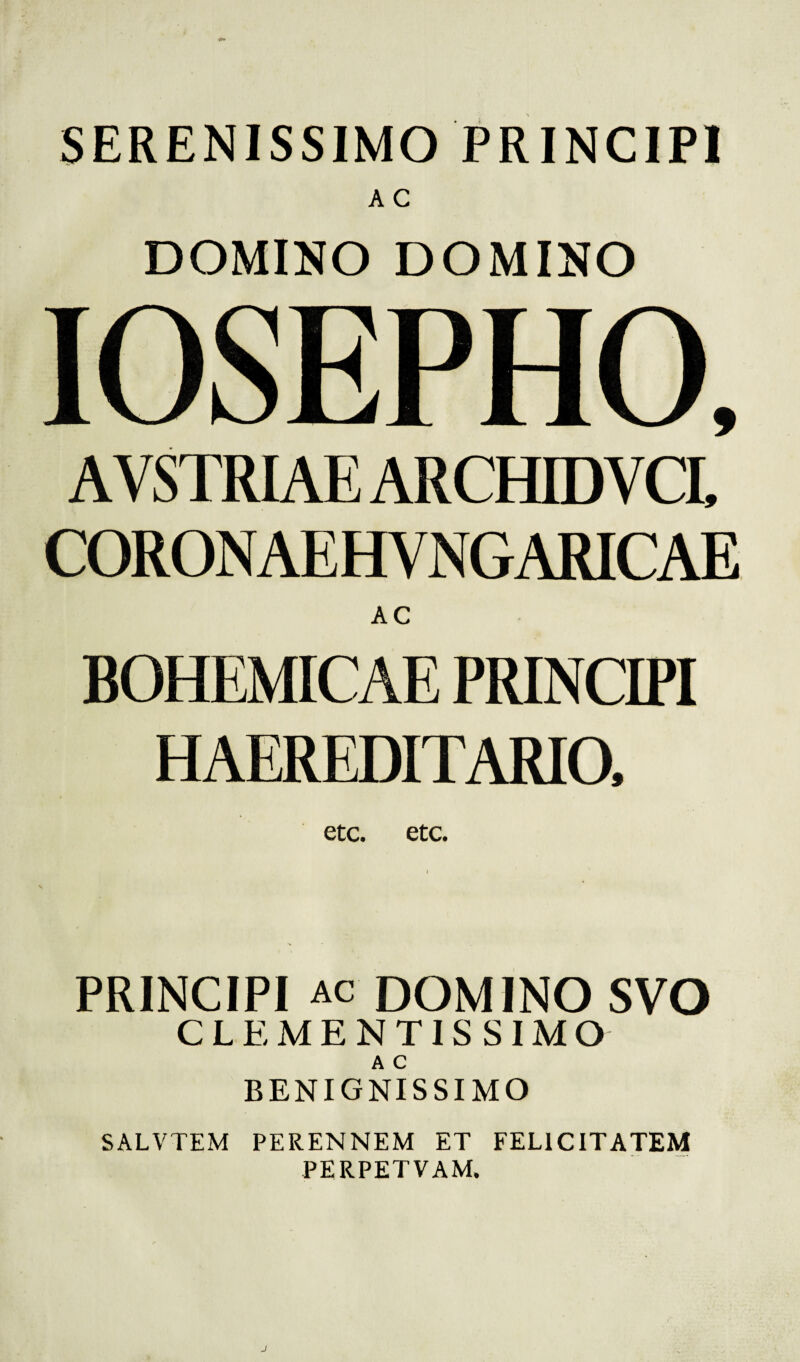 SERENISSIMO PRINCIPI DOMINO DOMINO IOSEPHO, AVSTRIAE ARCHIDV CI, CORONAEHYNGARICAE AC BOHEMICAE PRINCIPI HAEREDITARIO, etc. etc. PRINCIPI ac DOMINO SVO CLEMENTISSIMO A C BENIGNISSIMO SALVTEM PERENNEM ET FELICITATEM PERPETVAM.